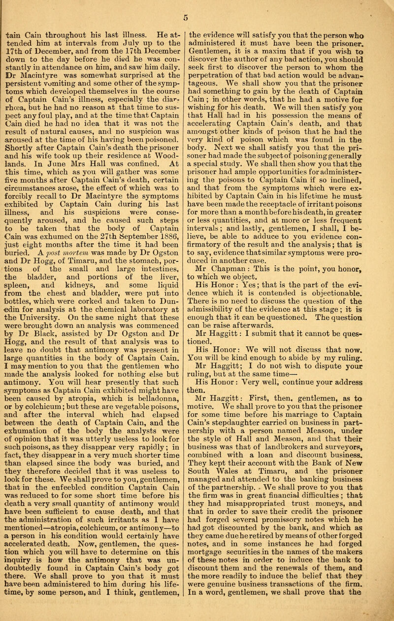 tain Cain throughout his last illness. He at- tended him at intervals from July up to the 17th of December, and from the 17th December down to the day before he died he was con- stantly in attendance on him, and saw him daily. Dr Macintyre was somewhat surprised at the persistent vomiting and some other of the symp- toms which developed themselves in the course of Captain Cain's illness, especially the dia^-r rhcea, but he had no reason at that time to sus- pect any foul play, and at the time that Captain Cain died he had no idea that it was not the result of natural causes, and no suspicion was aroused at the time of his having been poisoned. Shortly after Captain Cain's death the prisoner and his wife took up their residence ab Wood- lands. In June Mrs Hall was confined. At this time, which as you will gather was some five months after Captain Cain's death, certain •circumstances arose, the effect of which was to forcibly recall to Dr Macintyre the symptoms exhibited by Captain Cain during his last illness, and his suspicions were conse- quently aroused, and he caused such steps to be taken that the body of Captain Cain was exhumed on the 27th September 1886, just eight months after the time it had been buried. A 2^ost mortem was made by Dr Ogston and Dr Hogg, of Timaru, and the stomach, por- tions of the small and large intestines, the bladder, and portions of the liver, spleen, and kidneys, and some liquid from the chest and bladder, were put into bottles, which were corked and taken to Dun- ■edin for analysis at the chemical laboratory at the University. On the same night that these were brought down an analysis was commenced by Dr Black, assisted by Dr Ogston and Dr Hogg, and the result of that analysis was to leave no doubt that antimony was present in large quantities in the body of Captain Cain. I may mention to you that the gentlemen who made the analysis looked for nothing else but antimony. You will hear presently that such symptoms as Captain Cain exhibited might have been caused by atropia, which is belladonna, or by colchicum; but these are vegetable poisons, and after the interval which had elapsed between the death of Captain Cain, and the exhumation of the body the analysts were of opinion that it was utterly useless to look for such poisons, as they disappear very rapidly ; in fact, they disappear in a very much shorter time than elapsed since the body was buried, and they therefore decided that it was useless to look for these. We shall prove to you, gentlemen, that in the enfeebled condition Captain Cain was reduced to for some short time before his death a very small quantity of antimony would have been sufficient to cause death, and that the administration of such irritants as I have mentioned—atropia, colchicum, or antimony—to a person in his condition would certainly have accelerated death. Now, gentlemen, the ques- tion which you will have to determine on this inquiry is how the antimony that was un- doubtedly found in Captain Cain's body got there. We shall prove to you that it must have been administered to him during his life- time, by some person, and I think, gentlemen, the evidence will satisfy you that the person who administered it must have been the prisoner. Gentlemen, it is a maxim that if you wish to discover the author of any bad action, you should seek first to discover the person to whom the perpetration of that bad action would be advan- tageous. We shall show you that the prisoner had something to gain by the death of Captain Cain ; in other words, that he had a motive for wishing for his death. We will then satisfy you that Hall had in his possession the means of accelerating Captain Cain's death, and that amongst other kinds of poison that he had the very kind of poison which was found in the body. Next we shall satisfy you that the pri- soner had made the subject of poisoning generally a special study. We shall then show you that the prisoner had ample opportunities for administer- ing the poisons to Captain Cain if so inclined, and that from the symptoms which were ex- hibited by Captain Cain in his lifetime he must- have been made the receptacle of irritant poisons for more than a month before his death, in greater or less quantities, and at more or less frequent intervals; and lastly, gentlemen, I shall, I be- lieve, be able to adduce to you evidence con- firmatory of the result and the analysis; that is to say, evidence that similar symptoms were pro- duced in another case. Mr Chapman : This is the point, you honor, to which we object. His Honor : Yes; that is the part of the evi- dence which it is contended is objectionable. There is no need to discuss the question of the admissibility of the evidence at this stage ; it is enough that it can be questioned. The question can be raise afterwards. Mr Haggitt: I submit that it cannot be ques- tioned. His Honor: We will not discuss that now. You will be kind enough to abide by my ruling. Mr Haggitt; I do not wish to dispute your ruling, but at the same time— His Honor: Very well, continue your address then. Mr Haergitt: First, then, gentlemen, as to motive. We shall prove to you that the prisoner for some time before his marriage to Captain Cain's stepdaughter carried on business in part- nership with a person named Meason, under the style of Hall and Meason, and that their business was that of landbrokers and surveyors, combined with a loan and discount business. They kept their account with the Bank of New South Wales at Timaru, and the prisoner managed and attended to the banking business of the partnership. . We shall prove to you that the firm was in great financial difficulties ; that they had misappropriated trust moneys, and that in order to save their credit the prisoner had forged several promissory notes which he had got discounted by the bank, and which as they came dueheretired by means of other forged notes, and in some instances he had forged mortgage securities in the names of the makers of these notes in order to induce the bank to discount them and the renewals of them, and the more readily to induce the belief that they were genuine business transactions of the firm. In a word, gentlemen, we shall prove that the