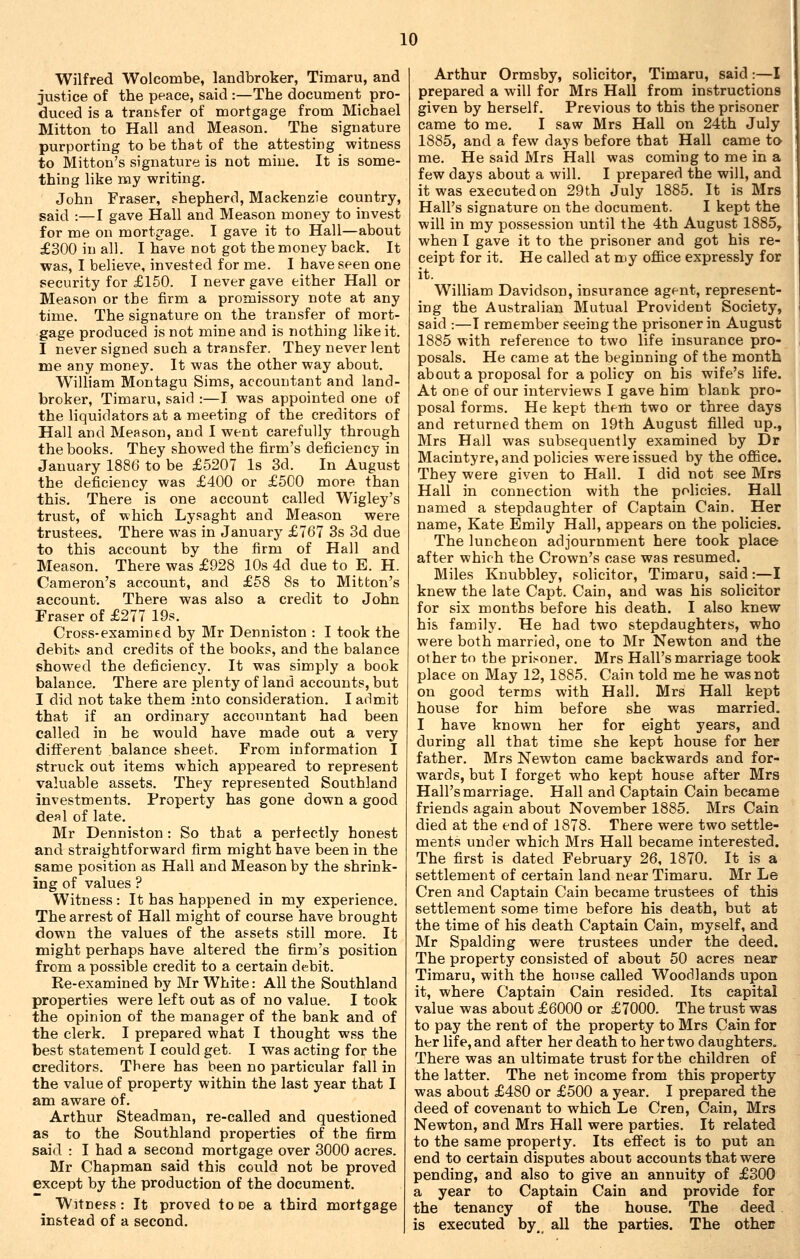 Wilfred Wolcombe, landbroker, Timaru, and justice of the peace, said :—The document pro- duced is a transfer of mortgage from Michael Mitton to Hall and Meason. The signature purporting to be that of the attesting witness to Mitton's signature is not mine. It is some- thing like nay writing. John Fraser, shepherd, Mackenzie country, said :—I gave Hall and Meason money to invest for me on mortg'age. I gave it to Hall—about £300 in all. I have not got the money back. It was, I believe, invested for me. I have seen one security for £150. I never gave either Hall or Meason or tbe firm a promissory note at any time. The signature on the transfer of mort- gage produced is not mine and is nothing like it. I never signed such a transfer. They never lent me any money. It was the other way about. William Montagu Sims, accountant and land- broker, Timaru, said :—I was appointed one of the liquidators at a meeting of the creditors of Hall and Meason, and I went carefully through the books. They showed the firm's deficiency in January 1886 to be £5207 Is 3d. In August the deficiency was £400 or £500 more than this. There is one account called Wigley's trust, of which Lysaght and Meason were trustees. There was in January £767 3s 3d due to this account by the firm of Hall and Meason. There was £928 10s 4d due to E. H. Cameron's account, and £58 8s to Mitton's account. There was also a credit to John Fraser of £277 19s. Cross-examined by Mr Denniston : I took the debit!^ and credits of the books, and the balance showed the deficiency. It was simply a book balance. There are plenty of land accounts, but I did not take them into consideration. I admit that if an ordinary accountant had been called in he would have made out a very different balance sheet. From information I struck out items which appeared to represent valuable assets. They represented Southland investments. Property has gone down a good deal of late. Mr Denniston : So that a perfectly honest and straightforward firm might have been in the same position as Hall and Meason by the shrink- ing of values ? Witness: It has happened in my experience. The arrest of Hall might of course have brought down the values of the assets still more. It might perhaps have altered the firm's position from a possible credit to a certain debit. Re-examined by Mr White: All the Southland properties were left out as of no value. I took the opinion of the manager of the bank and of the clerk. I prepared what I thought wss the best statement I could get. I was acting for the creditors. There has been no particular fall in the value of property within the last year that I am aware of. Arthur Steadman, re-called and questioned as to the Southland properties of the firm said : I had a second mortgage over 3000 acres. Mr Chapman said this could not be proved except by the production of the document. Witness : It proved to oe a third mortgage instead of a second. Arthur Ormsby, solicitor, Timaru, said :—I prepared a will for Mrs Hall from instructions given by herself. Previous to this the prisoner came to me. I saw Mrs Hall on 24th July 1885, and a few days before that Hall came to me. He said Mrs Hall was coming to me in a few days about a will. I prepared the will, and it was executed on 29th July 1885. It is Mrs Hall's signature on the document. I kept the will in my possession until the 4th August 1885^ when I gave it to the prisoner and got his re- ceipt for it. He called at my ofiice expressly for it. William Davidson, insurance agent, represent- ing the Australian Mutual Provident Society, said :—I remember seeing the prisoner in August 1885 with reference to two life insurance pro- posals. He came at the beginning of the month about a proposal for a policy on his wife's life. At one of our interviews I gave him blank pro- posal forms. He kept them two or three days and returned them on 19th August filled up., Mrs Hall was subsequently examined by Dr Macintyre, and policies were issued by the office. They were given to Hall. I did not see Mrs Hall in connection with the policies. Hall named a stepdaughter of Captain Cain. Her name, Kate Emily Hall, appears on the policies. The luncheon adjournment here took place after which the Crown's case was resumed. Miles Knubbley, solicitor, Timaru, said:—I knew the late Capt. Cain, and was his solicitor for six months before his death. I also knew his family. He had two stepdaughters, who were both married, one to Mr Newton and the other to the pris^oner. Mrs Hall's marriage took place on May 12, 1885. Cain told me he was not on good terms with Hall. Mrs Hall kept house for him before she was married. I have known her for eight years, and during all that time she kept house for her father. Mrs Newton came backwards and for- wards, but I forget who kept house after Mrs Hall's marriage. Hall and Captain Cain became friends again about November 1885. Mrs Cain died at the end of 1878. There were two settle- ments under which Mrs Hall became interested. The first is dated February 26, 1870. It is a settlement of certain land near Timaru. Mr Le Cren and Captain Cain became trustees of this settlement some time before his death, but at the time of his death Captain Cain, myself, and Mr Spalding were trustees under the deed. The property consisted of about 50 acres near Timaru, with the house called Woodlands upon it, where Captain Cain resided. Its capital value was about £6000 or £7000. The trust was to pay the rent of the property to Mrs Cain for her life, and after her death to her two daughters. There was an ultimate trust for the children of the latter. The net income from this property was about £480 or £500 a year. I prepared the deed of covenant to which Le Cren, Cain, Mrs Newton, and Mrs Hall were parties. It related to the same property. Its effect is to put an end to certain disputes about accounts that were pending, and also to give an annuity of £300 a year to Captain Cain and provide for the tenancy of the house. The deed is executed by,^ all the parties. The othec