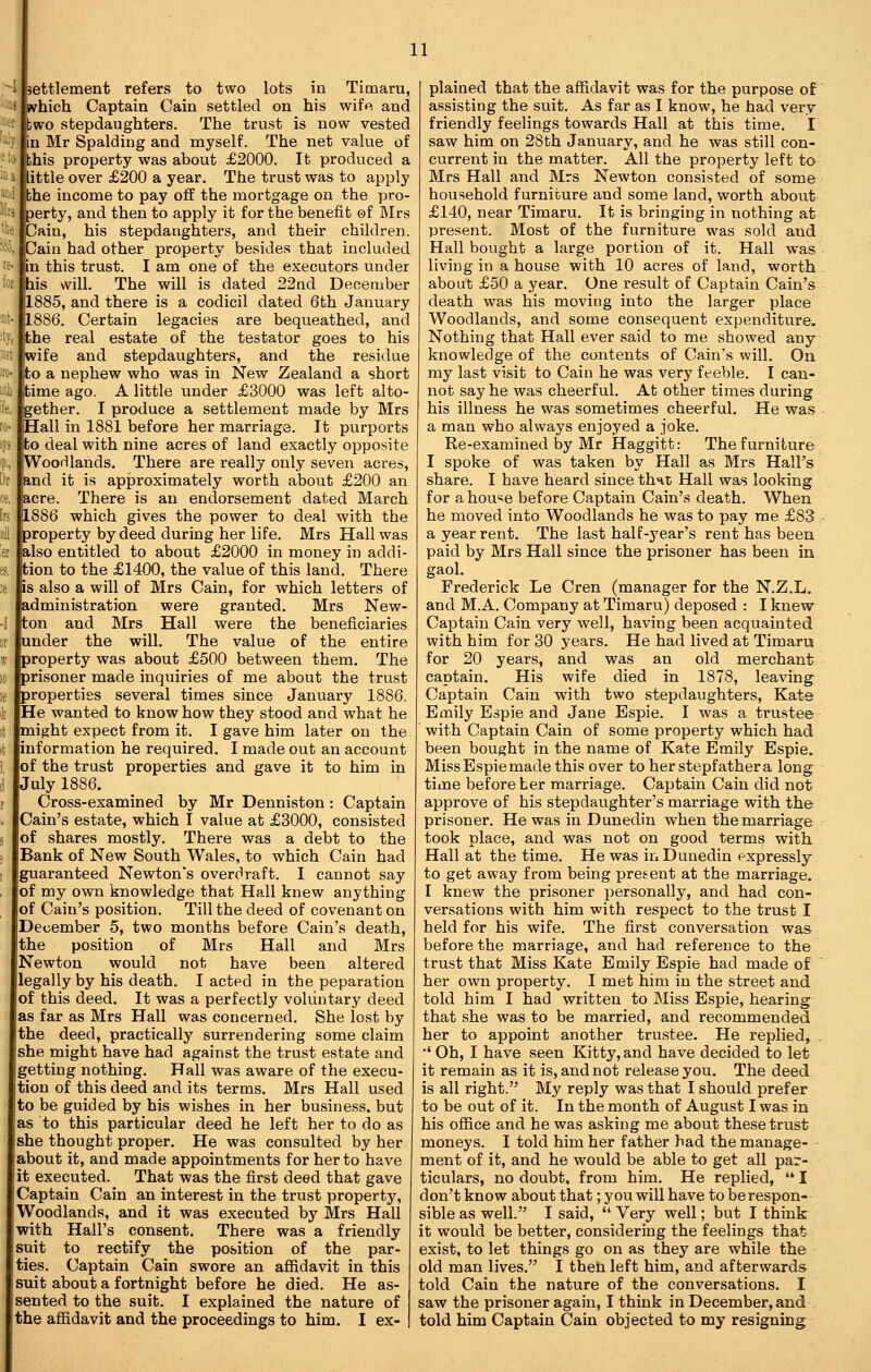 ~~I Isettlement refers to two lots in Timaru, jvhich Captain Cain settled on his wifo, and bwo stepdaughters. The trust is now vested in Mr Spalding and myself. The net value of bhis property was about £2000. It produced a little over £200 a year. The trust was to apply bhe income to pay off the mortgage on the pro- perty, and then to apply it for the benefit of Mrs Cain, his stepdaughters, and their children. Cain had other property besides that included in this trust. I am one of the executors under his will. The will is dated 22nd December 1885, and there is a codicil dated 6fch January 1886. Certain legacies are bequeathed, and the real estate of the testator goes to his wife and stepdaughters, and the residue to a nephew who was in New Zealand a short time ago. A little under £3000 was left alto- gether. I produce a settlement made by Mrs Hall in 1881 before her marriage. It purports to deal with nine acres of land exactly opposite iWoofilands, There are really only seven acres, and it is approximately worth about £200 an acre. There is an endorsement dated March 1886 which gives the power to deal with the property by deed during her life. Mrs Hall was also entitled to about £2000 in money in addi- tion to the £1400, the value of this land. There is also a will of Mrs Cain, for which letters of administration were granted. Mrs New- ton and Mrs Hall were the beneficiaries under the will. The value of the entire property was about £500 between them. The prisoner made inquiries of me about the trust properties several times since January 1886. He wanted to know how they stood and what he might expect from it. I gave him later on the information he required. I made out an account of the trust properties and gave it to him in July 1886. Cross-examined by Mr Denniston : Captain Cain's estate, which I value at £3000, consisted of shares mostly. There was a debt to the Bank of New South Wales, to which Cain had guaranteed Newton's overdraft. I cannot say of my own knowledge that Hall knew anything of Cain's position. Till the deed of covenant on December 5, two months before Cain's death, the position of Mrs Hall and Mrs Newton would not have been altered legally by his death. I acted in the peparation of this deed. It was a perfectly voluntary deed as far as Mrs Hall was concerned. She lost by the deed, practically surrendering some claim she might have had against the trust estate and getting nothing. Hall was aware of the execu- tion of this deed and its terms. Mrs Hall used to be guided by his wishes in her business, but I as to this particular deed he left her to do as I she thought proper. He was consulted by her about it, and made appointments for her to have it executed. That was the first deed that gave Captain Cain an interest in the trust property. Woodlands, and it was executed by Mrs Hall with Hall's consent. There was a friendly suit to rectify the position of the par- ties. Captain Cain swore an afiidavit in this suit about a fortnight before he died. He as- sented to the suit. I explained the nature of the affidavit and the proceedings to him. I ex- plained that the affidavit was for the purpose of assisting the suit. As far as I know, he had very friendly feelings towards Hall at this time. I saw him on 2Sth January, and he was still con- current in the matter. All the property left to Mrs Hall and Mrs Newton consisted of some household furniture and some land, worth about £140, near Timaru. It is bringing in nothing at present. Most of the furniture was sold and Hall bought a large portion of it. Hall was living in a house with 10 acres of land, worth about £50 a year. One result of Captain Cain's death was his moving into the larger place Woodlands, and some consequent expenditure. Nothing that Hall ever said to me showed any- knowledge of the contents of Cain's will. On. my last visit to Cain he was very feeble. I can- not say he was cheerful. At other times during his illness he was sometimes cheerful. He was a man who always enjoyed a joke. Re-examined by Mr Haggitt: The furniture I spoke of was taken by Hall as Mrs Hall's share. I have heard since that Hall was looking for a house before Captain Cain's death. When he moved into Woodlands he was to pay me £83 a year rent. The last half-j^ear's rent has been paid by Mrs Hall since the prisoner has been in gaol. Frederick Le Cren (manager for the N.Z.L. and M.A. Company at Timaru) deposed : I knew Captain Cain very well, having been acquainted with him for 30 years. He had lived at Timaru for 20 years, and was an old merchant captain. His wife died in 1878, leaving Captain Cain with two stepdaughters, Kate Emily Espie and Jane Espie. I was a trustee with Captain Cain of some property which had been bought in the name of Kate Emily Espie. Miss Espie made this over to her stepfather a long time before her marriage. Captain Cain did not approve of his stepdaughter's marriage with the prisoner. He was in Dunedin when the marriage took place, and was not on good terms with Hall at the time. He was in Dunedin expressly to get away from being present at the marriage. I knew the prisoner personally, and had con- versations with him with respect to the trust I held for his wife. The first conversation was before the marriage, and had reference to the trust that Miss Kate Emily Espie had made of her own property. I met him in the street and told him I had written to Miss Espie, hearing that she was to be married, and recommended her to appoint another trustee. He replied, . •' Oh, I have seen Kitty, and have decided to let it remain as it is, and not release you. The deed is all right. My reply was that I should prefer to be out of it. In the month of August I was in his office and he was asking me about these trust moneys. I told him her father had the manage- - ment of it, and he would be able to get all par- ticulars, no doubt, from him. He replied,  I don't know about that; you will have to be respon- sible as well. I said,  Very well; but I think it would be better, considering the feelings that exist, to let things go on as they are while the old man lives. I theb left him, and afterwards told Cain the nature of the conversations. I saw the prisoner again, I think in December, and told him Captain Cain objected to my resigning
