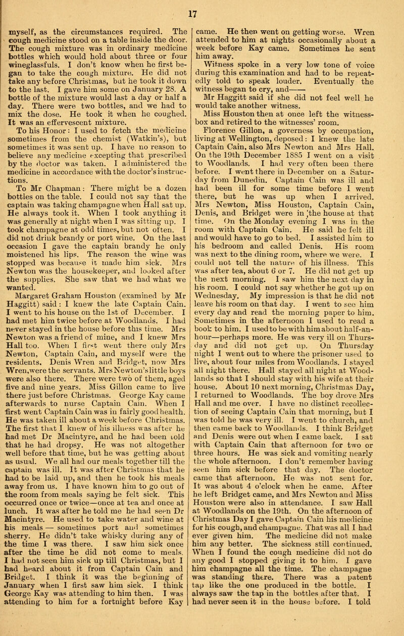 myself, as the circumstances required. The cough medicine stood on a table inside the door. The cough mixture was in ordinary medicine bottles which would hold about three or four wineglassfuls. I don't know when he first be- gan to take the cough mixture. He did not take any before Christmas, but he took it down to the last, I gave him some on January 28. A bottle of the mixture would last a day or half a day. There were two bottles, and we had to mix the dose. He took it when he coughed. It was an effervescent mixture. To his Honor : I used to fetch the medicine sometimes from the chemist (Watkin's), but sometimes it was sent up. I have no reason to believe any medicine excepting that prescribed by the doctor was taken. I administered the medicine in accordance with the doctor's instruc- tions. To Mr Chapman: There might be a dozen bottles on the table, I could not say that the captain was taking champagne when Hall sat up. He always took it. When I took anything it was generally at night when I was sitting up. T took champagne at odd times, but not often. I did not drink brandy or port wine. On the last occasion I gave the captain brandy he only moistened his lips. The reason the wine was stopped was because it made him sick. Mrs Newton was the housekeeper, and looked after the supplies. She saw that we had what we wanted. Margaret Graham Houston (examined by Mr Haggitt) said : I knew the late Captain Cain. I went to his house on the 1st of December. I had met him twice before at Woodlands. I had never stayed in the house before this time. Mrs Newton was a friend of mine, and I knew Mrs Hall too. When I first went there only Mrs Newton, Captain Cain, and myself were the residents. Denis Wren and Bi-idgt-t, now Mrs Wren,werethe servants, Mrs Newton's little boys were also there. There were two of them, aged five and nine years. Miss Gillon came to live there just before Christmas. George Kay came afterwards to nurse Captain Cain. When I ■first went Captain Cain was in fairly good health. He was taken ill about a week before Christmas. The first that I knew of his illness was after he had met Dr Macintyre, and he had been told that he had dropsy. He was not altogether well before that time, but he was getting about as usual. We all had our meals together till the captain was ill. It was after Christmas that he had to be laid up, and then he took his meals away from us. I have known him to go out of the room from meals saying he felt sick. This occurred once or twice—once at tea and once at lunch. It wa.s after he told me he had seen Dr Macintyre, He used to take water and wine at his meals — sometimes port and sometimes sherry. He didn't take whisky during any of the time I was there, I saw him sick once after the time he did not come to meals. I had not seen him sick up till Christmas, but I had heard about it from Captain Cain and Bridget, I think it was the beginning of January when I first saw him sick. I think George Kay was attending to him then, I was attending to him for a fortnight before Kay came. He then went on getting worse. Wren attended to him at nights occasionally about a week before Kay came. Sometimes he sent him away. Witness spoke in a very low tone of voice during this examination and had to be repeat- edly told to speak louder. Eventually the witness began to cry, and Mr Haggitt said if she did not feel well he would take another witness. Miss Houston then at once left the witness- box and retired to the witnesses' room. Florence Gillon, a governess by occupation, living at Wellington, deposed: I knew the late Captain Cain, also Mrs Newton and Mrs Hall. On the 19th December 1885 I went on a visit to Woodlands. I had very often been there before. I went there in December on a Satur- day from Dunedin. Captain Cain was ill and had been ill for some time before I went there, but he was up when I arrived. Mrs Newton, Miss Houston, Captain Cain, Denis, and Bridget were in |the house at that time, <^)n the Monday evening I was in the room with Captain Cain, He said he felt ill and would have to go to bed. I assisted him to his bedroom and called Denis, His room was next to the dining room, where we were. I could not tell the nature of his illness. This was after tea, about 6 or 7, He did not get up the next morning. I saw him the next day in his room, I could not say whether he got up on Wednesday. My impression is that he did not leave his room on that day. I went to see him every day and read the morning paper to him. Sometimes in the afternoon I used to read a book to him. I used to be with him about half-an- hour—perhaps more. He was very ill on Thurs- day and did not get up. On Thursday night I went out to where the prisoner used to live, about four miles from Woodlands, I stayed all night there. Hall stayed all night at Wood- lands so that I should stay with his wife at their house. About 10 next morning, Christmas Day, I returned to Woodlands. The boy drove Mrs Hall and me over. I have no distinct recollec- tion of seeing Captain Cain that morning, but I was told he was very ill. I went to church, and then came back to Woodlands. I think Bridget and Denis were out when I came back, I sat with Captain Cain that afternoon for two or three hours. He was sick and vomiting nearly the whole afternoon, I don't remember Laving seen him sick before that day. The doctor came that afternoon. He was not sent for. It was about 4 o'clock when he came. After he left Bridget came, and Mrs Newton and Miss Houston were also in attendance. I saw Hall at Woodlands on the 19 th. On the afternoon of Christmas Day I gave Captain Cain his medicine for his cough, and champagne. That was all I had ever given him. The medicine did not make him any better. The sickness still continued. When I found the cough medicine did not do any good I stopped giving it to him. I gave him champagne all the time. The champagne was standing there. There was a patent tap like the one produced in the bottle, I always saw the tap in the bottles after that, I had never seen it in the house before. I told