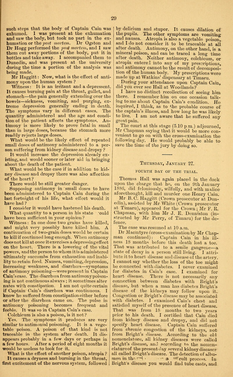such steps that the body of Captain Cain was exhumed. I was present at the exhumation and saw the body, but took no part in the ex- humation or the post mortem. Dr Ogston and Dr Hogg performed the post mortem, and I saw them cut away portions of the body, put it in bottles and take away. I accompanied them to Dunedin, and was present at the university during the time a portion of the analysis was being made. Mr Haggitt: Now, what is the effect of anti- mony upon the human system ? Witness : It is an irritant and a depressent. It causes burning pain at the throat, gullet, and stomach—the pain generally extending over the bowels—sickness, vomiting, and purging, ex- treme depression generally ending in death. The symptoms vary in different cases. The quantity administered and the age and condi- tion of the patient affects the symptoms. An- timony is more likely to prove fatal in small than in large doses, because the stomach more readily rejects large doses. What would be the likely effect of repeated small doses of antimony administered to a per- sen suffering from kidney disease and dropsy ? It would increase the depression already ex- isting, and would sooner or later aid in bringing about the death of the patient. What would be the case if in addition to kid- ney disease and dropsy there was also affection of the heart ? There would be still greater danger. Supposing antimony in small doses to have been administered to Captain Cain during the last fortnight of his life, what effect would it have had ? I consider it would have hastened his death. What quantity to a person in his state ~ould have been sufficient in your opinion ? Witness : In one dose two grains have killed, and might very possibly have killed him. A continuation of two-grain doses would be certain to kill if continued long enough. When antimony does not kill at once it exercises a depressing effect on the heart. There is a lowering of the vital powers, and the person to whom it is administered ultimately succumbs from exhaustion and inabi- lity to retain food. Nausea, vomiting, depression, increasing weakness, and diarrhoea—symptoms of antimony poisoning—were present in Captain Cain'scase. The diarrhcea from antimony poison- ing is not continuous always ; it sometimes alter nates with constipation. I am not quite certain if Captain' Cain's diarrhcea was continuous. I know he suffered from constipation either before or after the diarrhcea came on. The pulse in antimony poisoning becomes frequent and feeble. It was so in Captain Cain's case. Colchicum is also a poison, is it not ? Yes. The symptoms it produces are very similar to antimonial poisoning. It is a vege- table poison. A poison of that kind is not traceable in the system after death. It dis- appears probably in a few days or perhaps in a few hours. After a period of eight months it would be useless to look for it. What is the effect of another poison, atropia ? It causes a dryness and burning in the throat, first excitement of the nervous system, followed by delirium and stupor. It causes dilation of the pupils. The other symptoms are vomiting^ and nausea. Atropia is also a vegetable poison,, and I do not consider it to be traceable at all after death. Antimony, on the other hand, is a mineral poison, and can be traced a long time after cleath. Neither antimony, colchicum, or atropia enterei into any of my prescriptions, and antimony cannot be the result of decomposi- tion of the human body. My prescriptions were made up at Watkins' dispensary at Timaru. During your attendance upon Captain Cain, did you ever see Hall at Woodlands? I have no distinct recollection of seeing him there. I remember him on one occasion talk- ing to me about Captain Cain's condition. He inquired, I think, as to the probable course of the captain's illness, and how long he was likely to live. _ I am not aware that he suffered any- great pain. The court at this stage (5.10 p.m.) adjourned, Mr Chapman saying that it would be more con- venient to go on with the cross-examination the following day. He would probably be able to save the time of the jury by doing so. Thursday, January 27. fourth day of the trial. Thomas Hail was again placed in the dock upon the charge that he, on the 9th January 1886, did feloniously, wilfully, and with malice aforethought, kill and murder one Henry Cain. Mr B. C. Haggitt (Crown prosecutor at Dun- edin), assisted by Mr White (Crown prosecutor at Timaru), appeared for the Crown ; Mr F. R. Chapman, with him Mr J. E. Denniston (in- structed by Mr Perry, of Timaru) for the de- fence. The case was resumed at 10 a.m. Dr Macintyre f cross-examination by Mr Chap- man continued): Captain Cain in his ill- ness 18 months before this death lost a toe. That was attributed bo a senile gangrene—a state of decay in a person still living. T attri- bute it to heart disease and disease of the artery. I cannot say whether the loss of the toe might be connected with diabetes. I never examined for diabetes in Cain's case. I examined for heart disease. There is not necessarily any connection between diabetes with Bright's disease, but when a man has diabetes Bright's disease of the kidneys may follow upon it.. Congestion or Bright's disease may be associated with diabetes. I examined Cain's chest and satisfied myself of the presence of heart disease. That was from 18 months to two years prior to his death. I certified that Cain died from kidney disease and dropsy, and did not specify heart disease. Captain Cain suffered from chronic congestion of the kidneys, not from Bright's disease. According to th« old nomenclature, all kidney diseases were called Bright's disease, and according tn the nomen- clature of the present day several kidney diseases all called Bright's disease. The detection of albu- men in th.-^. -i • ■ - a ^H^cult process. In Bright's disease you would find tube casts, and.