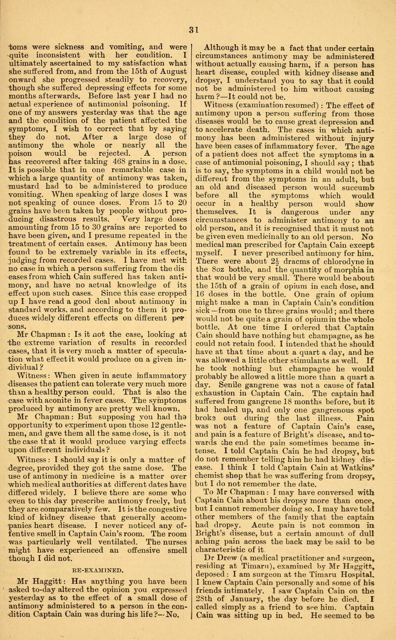 toms were sickness and vomiting, and were •quite inconsistent with her condition. I ultimately ascertained to my satisfaction what she suffered from, and from the 15th of August onward she progressed steadily to recovery, iihough she suffered depressing effects for some months afterwards. Before last year I had no actual experience of antimonial poisoning. If one of my answers yesterday was that the age and the condition of the patient affected the symptoms, I wish to correct that by saying they do not. After a large dose of antimony the whole or nearly all the poison would be rejected. A person has recovered after taking 468 grains in a dose. It is possible that in one remarkable case in ■which a large quantity of antimony was taken, mustard had to be administered to produce vomiting. When speaking of large doses I was not speaking of ounce doses. From 15 to 20 grains have been taken by people without pro- ducing disastrous results. Very large doses amounting from 15 to 30 grains ai:e reported to have been given, and I presume repeated in the treatment of certain cases. Antimony has been found to be extremely variable in its effects, judging from recorded cases. I have met with no case in which a person suffering from the dis eases from which Cain suffered has taken anti- mony, and have no actual knowledge of its effect upon such cases. Since this case cropped up I have read a good deal about antimony in standard works, and according to them it pro- duces widely different effects on different pet- sons. Mr Chapman : Is it not the case, looking at the extreme variation of results in recorded cases, that it is very much a matter of specula- tion what effect it would produce on a given in- dividual ? Witness: When given in acute inflammatory diseases the patient can tolerate very much more than a healthy person could. That is also the case with aconite in fever cases. The symptoms produced by antimony are pretty well known. Mr Chapman: But supposing you had tha opportunity to experiment upon those 12 gentle- men, and gave them all the same dose, is it not the case that it would produce varying effects upon different individuals ? Witness : I should say it is only a matter of degree, provided they got the same dose. The use of antimony in medicine is a matter over which medical authorities at different dates have differed widely. I believe there are some who -even to this day prescribe antimony freely, but they are comparatively few. It is the congestive kind of kidney disease that generally accom- panies heart disease. I never noticed any of- f entive smell in Captain Cain's room. The room was particularly well ventilated. The nurses might have experienced an offensive smell though I did not. RE-EXAMINED. Mr Haggitt: Has anything you have been asked to-day altered the opinion you expressed yesterday as to the effect of a small dose of antimony administered to a person in the con- edition Captain Cain was during his life?—No. Although it may be a fact that under certain circumstances antimony may be administered without actually causing harm, if a person has heart disease, coupled with kidney disease and dropsy, I understand you to say that it could not be administered to him without causing harm ?—It could not be. Witness (examination resumed): The effect of antimony upon a person suffering from those diseases would be to cause great depression and to accelerate death. The cases in which anti- mony has been administered without injury have been cases of inflammatory fever. The age of a patient does not affect the symptoms in a case of antimonial poisoning, I should say ; that is to say, the symptoms in a child would not be different from the symptoms in an adult, but an old and diseased person would succumb before all the symptoms which would occur in a healthy person would show themselves. It is dangerous under any circumstances to administer antimony to an old person, and it is recognised that it must not be given even medicinally to an old person. No medical man prescribed for Captain Cain except myself. I never prescribed antimony for him. There were about 2| dracms of chlorodyne ia the 8oz bottle, and the quantity of morphia in that would be very small. There would be about the 15th of a grain of opium in each dose, and 16 doses in the bottle. One grain of opium might make a man in Captain Cain's condition sick—from one to three grains would; and there would not be quite a grain of opium in the whole bottle. At one time I ordered that Captaia Cain should have nothing but champagne, as he could not retain food. I intended that he should have at that time about a quart a day, and he was allowed a little other stimulants as well. If he took nothing but champagne he would probably he allowed a little more than a quart a day. Senile gangrene was not a cause of fatal exhaustion in Captain Cain. The captain had suffered from gangrene 18 months before, but it had healed up, and only one gangrenous spot broke out during the last illness. Paia was not a feature of Captain Cain's case, and pain is a feature of Bright's disease, and to- wards zhe end the pain sometimes became in- tense. I told Captain Cain he had dropsy, bufc do not remember telling him he had kidney dis- ease. I think I told Captain Cain at Watkins* chemist shop that he was suffering from dropsy, but I do not remember the date. To Mr Chapman : I may have conversed with Captain Cain about his dropsy more than once, but I cannot remember doing so. I may have told other members of the family that the captain had dropsy. Acute pain is not common in Bright's disease, but a certain amount of dull aching pain across the back may be said to be characteristic of it. Dr Drew (a medical practitioner and surgeon, residing at Timaru), examined by Mr Haggitt, deposed : I am surgeon at the Timaru Hospital. I knew Captain Cain personally and some of his friends intimately. I saw Captain Cain on the 28th of January, the day before he died. I called simply as a friend to spe him. Captain Cain was sitting up in bed. He seemed to be