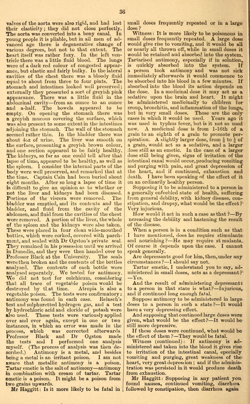 valves of the aorta were also rigid, and had lost their elasticity; they did not close perfectly. The aorta was converted into a bony canal. In young people it is pliable, but in all men of ad- vanced age there is degenerative change of various degrees, but not to that extent. The heart itself was rather foxy. In the left ven- tricle there was a little fluid blood. The lungs were of a dark red colour of congested appear- ance, but elastic and fairly bulky. In the lateral cavities of the chest there was a bloody fluid equal to about from three to four pints. The stomach and intestines looked well preserved; externally they presented a sort of greyish pink appearance. There was a little fluid in the abdominal cavity—from an ounce to an ounce and a-half. The bowels appeared to be empty. On opening the stomach there was a greyish mucous covering the surface, which was also present to some extent in the intestines adjoining the stomach. The wall of the stomach seemed rather thin. In the bladder there was about 4oz of urine. The liver was smooth on the surface, presenting a greyish brown colour, and one section appeared to be fairly healthy. The kidneys, so far as one could tell after that lapse of time, appeared to be healthy, as well as the spleen. I consider the internal parts of the body were well preserved, and remarked that at the time. Captain Cain had been buried about eight months. After so long a lapse of time it is difficult to give an opinion as to whether or not the liver and kidneys had been diseased. Portions of the viscera were removed. The bladder was emptied, and its contents and the bladder, and fluid from the cavitj^ of the abdomen, and fluid from the cavities of the chest were removed. A portion of the liver, the whole of the spleen and the kidneys were also taken. These were placed in four clean wide-mouthed bottles, which were corked, covered with parch- ment, and sealed with Dr Ogston's private seal. They remained in his possesbion until we arrived in Dunedia, and they were then handed over to Professor Black at the University. The seals were then broken and the contents of the bottles analysed. The contents of each bottle were analysed separately. We tested for antimony. We did not test for colchicum, considering that all trace of vegetable poison would be destroyed by that time. Atropia is also a vegetable poison. The tests were confirmatory: antimony was found in each case. Reinsch's test and sulphuretted hydrogen gas, and a test by hydrochloric acid and cloride of potash were also used. These tests were variously applied over and over again, except in one or two instances, in which an error was made in the process, which was corrected afterwards. Professor Black and Dr Ogston made the tests and I performed one analysis myself. (The process of analysis was then de- scribed.) Antimony is a metal, and besides being a metal is an irritant poison. I am not aware that metallic antimony is a poison. Tartar emetic is the sal b of antimony—antimony in combination with cream of tartar. Tartar emetic is a poison. It might be a poison from two grains upwards. Mr Haggitt: Is it more likely to be fatal in small doses frequently repeated or in a large dose ? Witness: It is more likely to be poisonous in small doses frequently repeated. A large dose would give rise to vomiting, and it would be all or nearly all thrown off, while in small doses it would be retained aud absorbed into the system. Tartarised antimony, especially if in solution,, is quickly absorbed into the system. If a person took antimony and was not sick Immediately afterwards it would commence to be absorbed into his blood in a few minutes. If absorbed into the blood its action depends on bhe dose. In a medicinal dose it may act as a sedative upon the brain and heart. It might be administered medicinally to children for croup, bronchitis, and inflammation of the lungs,, but in very small doses. Those are the only cases in which it would be used. Years ago it was used in typhus fever, but is it not so used now. A medicinal dose is from l-16th of a grain to an eighth of a grain to promote per- spiration. A slightly larger dose, from § to J of a grain, would act as a sedative, and a larger dose still as an emetic. In the case of a larger dose still being given, signs of irritation of the intestinal canal would occur, producing vomiting and purging with pain, and great depression of the heart, and if continued, exhaustion and death. I have been speaking of the effect of it on an ordinarily healthy person. Supposing it to be administered to a person in a generally enfeebled state of health, suffering from general debility, with kidney disease, con- stipation, and dropsy, what would be the effect ?' Very injurious. How would it act in such a case as that ?—By ncreasing the debility and hastening the result of the disease. When a person is in a condition such as that I have mentioned, does he require stimulants- and nourishing ?—He may require st mulants.. Of course it depends upon the case. I cannot speak generally. Are depressants good for him, then, under any circumstances ?—I should say not. Tartar emetic, I understand you to say, ad- ministered in small doses, acts as a depressant ?' —Yes. And the result of administering depressant! to a person in that state is what?—Injurious,. and if continued long enough fatal. Suppose antimony to be administered in large doses to a person in such a state?—It would have a very depressing effect. And supposing that continued large doses were given, what would be the effect?—It would be- still more depressive. If these doses were continued, what would be the effect of them ?—They would be fatal. Witness (continued): If antimony is ad- ministered and taken into the blood it gives rise to irritation of the intestinal canal, epecially vomiting and purging, great weakness of the- heart, very great depres^ion ; and if the adminis- tration was persisted in it would produce death from exhaustion. Mr Haggitt: Supposing in any patient youi found nausea, continued vomiting, diarrhoea followed by constipation, then diarrhcea again