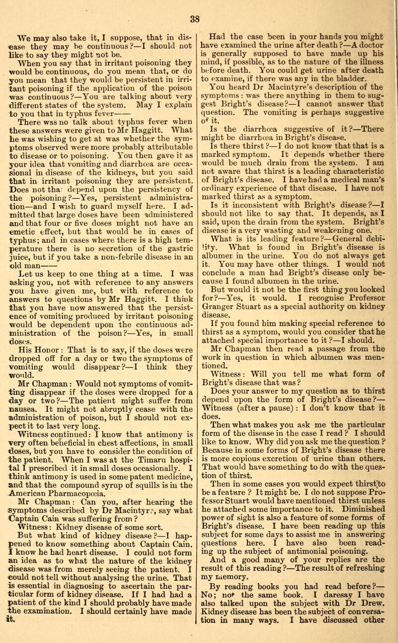 VVe may also take it, I suppose, that in dis- ease they may be continuous ?—I should not like to say they might not be. When you say that in irritant poisoning they would be continuous, do you mean that, or do you mean that they would be persistent in irri- tant poisoning if the application of the poison was continuous?—You are talking about very different states of the system. May I explain to you that in typhus fever There was no talk about typhus fever when these answers were given to Mr Haggitt. What he was wishing to get at was whether the sym- ptoms observed were more probably attributable to disease or to poisoning. You then gave it as your idea that vomiting and diarrhcea are occa- sional in disease of the kidneys, but you said that in irritant poisoning they are persistent. Does not tha: depend upon the persistency of the poisoning?—Yes, persistent administra- tion—and I wish to guard myself here. I ad- mitted that large doses have been administered and that four or five doses might not have an emetic effect, but that would be in cases of typhus; and in cases where there is a high tem- perature there is no secretion of the gastric juice, but if you take a non-febrile disease in an old man Let us keep to one thing at a time. I was asking you, not with reference to any answers you have given me, but with reference to answers to questions by Mr Haggitt. I think that you have now answered that the persist- ence of vomiting produced by irritant poisoning would be dependent upon the continuous ad- ministration of the poison?—Yes, in small doses. His Honor : That is to say, if the doses were dropped off for a day or two the symptoms of vomiting would disappear ?—I think they would. Mr Chapman: Would not symptoms of vomit- ting disappear if the doses were dropped for a day or two ?—The patient might suffer from nausea. It might not abruptly cease with the administration of poison, but I should not ex- pect it to last very long. Witness continued: I know that antimony is very often beiieficial in chest affections, in small doses, but you have to consider the condition of the patient. When I was at the Timaru hospi- tal I prescribed it in small doses occasionally. I think antimony is used in some patent medicine, and that the compound syrup of squills is in the American Pharmacopoeia. Mr Chapman: Can you, after hearing the symptoms described by Dr Macintyr?, say what Captain Cain was suffering from ? Witness: Kidney disease of some sort. But what kind of kidney disease ?—I hap- pened to know something about Captain Cain. I know he had heart disease. I could not form an idea as to what the nature of the kidney disease was from merely seeing the patient. I could not tell without analysing the urine. That is essential in diagnosing to ascertain the par- ticular form of kidney disease. If I had had a patient of the kind I should probably have made the examination. I should certainly have made it. Had the case been in your hands you might have examined the urine after death ?—A doctor is generally supposed to have made up his mind, if possible, as to the nature of the illness before death. You could get urine after death to examine, if there was any in the bladder. You heard Dr Macintyre's description of the symptoms : was there anything in them to sug- gest Bright's disease?—I cannot answer that question. The vomiting is perhaps suggestive o* it. Is the diarrhcea suggestive of it?—There might be diarrhcea in Bright's disease. Is there thirst ?—I do not know that that is a marked symptom. It depends whether there would be much drain from the system. I am not aware that thirst is a leading characteristic of Bright's disease. I have had a medical man's ordinary experience of that disease. I have not marked thirst as a symptom. Is it inconsistent with Bright's disease ?—I should not like to say that. It depends, as I said, upon the drain from the system. Bright's disease is a very wasting and weakening one. What is its leading feature?—General debi- lity. What is found in Bright's disease is albumer in the urine. You do not always get it. You may have other things. I would not conclude a man had Bright's disease only be- cause I found albumen in the urine. But would it not be the first thing you looked for?—Yes, it would. I recognise Professor Granger Stuart as a special authority on kidney disease. If you found him making special reference to thirst as a symptom, would you consider that he attached special importance to it ?—I should. Mr Chapman then read a passage from the work in question in which albumen was men- tioned. Witness: Will you tell me what form of Bright's disease that was ? Does your answer to my question as to thirst depend upon the form of Bright's disease?— Witness (after a pause) : I don't know that it does. Then what makes you ask me the particular form of the disease in the case I read ? I should like to know. Why did you ask me the question ? Because in some forms of Bright's disease there is more copious excretion of urine than others. That would have something to do with the ques- tion of thirst. Then in some cases you would expect thirst]ta be a f eatmre ? It might be. I do not suppose Pro- fessor Stuart would have mentioned thirst unless he attached some importance to it. Diminished power of sight is also a feature of some forms of Bright's disease. I have been reading up this subject for some days to assist me in answering questions here. I have also been read- ing up the subject of antimonial poisoning. And a good many of your replies are the result of this reading ?—The result of refreshing my memory. By reading books you had read before?— No; not the same book. I daresay I have also talked upon the subject with Dr Drew. Kidney disease has been the subject of conversa- tion in many ways. I have discussed other