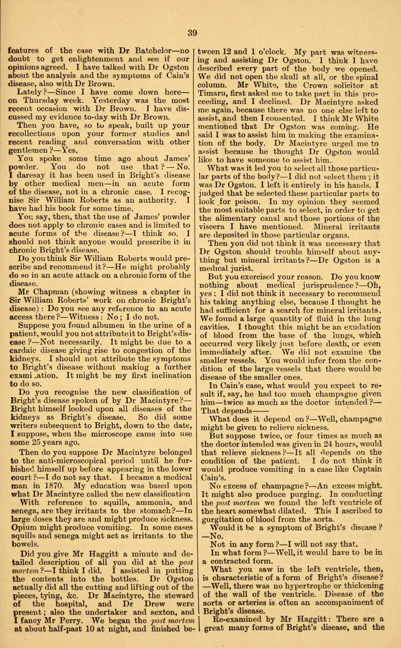 features of the case with Dr Batchelor—no doubt to get enlightenment and see if our opinions agreed. I have talked with Dr Ogston about the analysis and the symptoms of Cain's disease, also with Dr Brown. Lately ?—Since I have come down here— on Thursday week. Yesterday was the most recent occasion with Dr Brown. I have dis- cussed my evidence to-day with Dr Brown. Then you have, so to speak, built up your recollections upon your former studies and recent reading and conversation with other gentlemen ?—Yes. You spoke some time ago about James' powder. You do not use that ? — No. I daresay it has been used in Bright's disease by other medical men—in an acute form of the disease, not in a chronic case. I recog- nise Sir William Roberts as an authority. I have had his book for some time. You say, then, that the use of James' powder does not apply to chronic cases and is limited to acute forms of the disease?—I think so. I should not think anyone would prescribe it in chronic Bright's disease. Do you think Sir William Roberts would pre- scribe and recommend it ?—He might probably do so in an acute attack on a chronic form of the disease. Mr Chapman (showing witness a chapter in Sir William Roberts' work on chronic Bright's disease): Do you see any reference to an acute access there ?—Witness: No; I do not. Suppose you found albumen in the urine of a patient, would you not attribute it to Bright's dis- ease ?—Not necessarily. It might be due to a cardaic disease giving rise to congestion of the kidneys. I should not attribute the symptoms to Bright's disease without making a further examination. It might be my first inclination to do so. Do you recognise the new classification of Bright's disease spoken of by Dr Macintyre ?— Bright himself looked upon all diseases of the kidneys as Bright's disease. So did some writers subsequent to Bright, down to the date, I suppose, when the microscope came into use some 25 years ago. Then do you suppose Dr Macintyre belonged to the anti-microscopical period until he fur- bished himself up before appearing in the lower court ?—I do not say that. I became a medical man in 1870. My education was based upon what Dr Macintyre called the new classification With reference to squills, ammonia, and senega, are they irritants to the stomach?—In large doses they are and might produce sickness. Opium might produce vomiting. In some cases squills and senega might act as irritants to the bowels. Did you give Mr Haggitt a minute and de- tailed description of all you did at the post mortem ?—I think I did. I assisted in putting the contents into the bottles. Dr Ogston actually did all the cutting and lifting out of the pieces, tying, &c. Dr Macintyre, the steward of the hospital, and Dr Drew were present; also the undertaker and sexton, and I fancy Mr Perry. We began the post mortem at about half-past 10 at night, and finished be- tween 12 and 1 o'clock. My part was witness- ing and assisting Dr Ogston. I think I have described every part of the body we opened. We did not open the skull at all, or the spinal column. Mr White, the Crown solicitor at Timaru, first asked me to take part in this pro- ceeding, and I declined. Dr Macintyre asked me again, because there was no one else left to assist, and then I consented. I think Mr White mentioned that Dr Ogston was coming. He said I waste assist him in making the examina- tion of the body. Dr Macintyre urged me to a.«sist because he thought Dr Ogston would like to have someone to assist him. What was it led you to select all those particu- lar parts of the body?—I did not select them ; it was Dr Ogston, I left it entirely in his hands. I judged that he selected these particular parts to look for poison. In my opinion they seemed the most suitable parts to select, in order to get the alimentary canal and those portions of the viscera I have mentioned. Mineral irritants are deposited in those particular organs. Then you did not think it was necessary that Dr Ogston should trouble himself about any- thing but mineral irritants?—Dr Ogston is a medical jurist. But you exercised your reason. Do you know nothing about medical jurisprudence?—Oh, yes ; I did not think it necessary to recommend his taking anything else, because I thought he had sufiicient for a search for mineral irritants. We found a large quantity of fluid in the lung cavities. I thought this might be an exudation of blood from the base of the lungs, which occurred very likely just before death, or even immediately after. We did not examine the smaller vessels. You would infer from the con- dition of the large vessels that there would be disease of the smaller ones. In Cain's case, what would you expect to re- sult if, say, he had too much champagne given him—twice as much as the doctor intended ?— That depends What does it depend on ?—Well, champagne might be given to relieve sickness. But suppose twice, or four times as much as the doctor intended was given in 24 hours, would that relieve sickness ?—It all depends on the condition of the patient. I do not think it would produce vomiting in a case like Captain Cain's. No excess of champagne ?—An excess might. It might also produce purging. In conducting the post mortem we found the left ventricle of the heart somewhat dilated. This I ascribed to gurgitation of blood from the aorta. Would it be a symptom of Bright's disease ? —No. Not in any form ?—I will not say that. In what form ?—Well, it would have to be in a contracted form. What you saw in the left ventricle, then, is characteristic of a form of Bright's disease ? —Well, there was no hypertrophe or thickening of the wall of the ventricle. Disease of the aorta or arteries is often an accompaniment of Bright's disease. Re-examined by Mr Haggitt: There are a great many forms of Bright's disease, and the