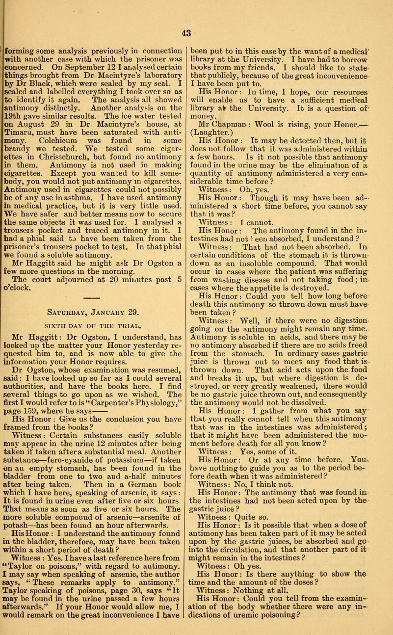 formiBg some analysis previously in connection with another case with which the prisoner was concerned. On September 12 I analysed certain things brought from Dr Macintyre's laboratory by Dr Black, which were sealed by my seal. I sealed and labelled everything I took over so as to identify it again. The analysis all showed antimony distinctly. Another analysis on the 19th gave similar results. The ice water tested on August 29 in Dr Macintyre's house, at Timaru, must have been saturated with anti- mony. Colchicum was foymd in some brandy we tested. We tested some cigar- ettes in Chrisfcchurch, but found no antimony in them. Antimony is not used in making cigarettes. Except you wanied to kill some- body, you would not put antimony in cigarettes. Antimony used in cigarettes could not possibly be of any use in asthma. I have used antimony in medical practice, but it is very little used. We have safer and better means now to secure the same objects it was used for. I analysed a trousers pocket and traced antimony in it. I had a phial said tj have been taken from the prisoner's trousers pocket to test. In that phial we found a soluble antimony. Mr Haggitt said he might ask Dr Ogston a few more questions in the morning. The court adjourned at 20 minutes past 5 o'clock. Saturday, Januaey 29. sixth day of the trial. Mr Haggitt: Dr Ogston, I understand, has looked up the matter your Honor yesterday re- quested him to, and is now able to give the information your Honor requires. Dr Ogston, whose examination was resumed, said: I have looked up so far as I could several authorities, and have the books here. I find several things to go upon as we wished. The first I would refer to is  Carpenter's Phj siology, page 159, where he says His Honor : Give us the conclusion you have framed from the books ? Witness: Certain substances easily soluble may appear in the urine 12 minutes after being taken if taken after a substantial meal. Another substance—fero-cyanide of potassium—if taken on an empty stomach, has been found in the bladder from one to two and a-half minutes after being taken. Then in a German book which I have here, speaking of arsenic, it says : It is found in urine even after five or six hours That means as soon as five or six hours. The more soluble compound of arsenic—arsenite of potash—has been found an hour afterwards. His Honor : I understand the antimony found in the bladder, therefore, may have been taken within a short period of death ? Witness : Yes. I have a last reference here from Taylor on poisons, with regard to antimony. I may say when speaking of arsenic, the author says,  These remarks apply to antimony. Taylor speaking of poisons, page 30, says It may be found in the urine passed a few hours afterwards. If your Honor would allow me, I would remark on the great inconvenience I have been put to in this case by the want of a medical' library at the University. I have had to borrow books from my friends. I should like to state that publicly, because of the great inconvenience I have been put to. His Honor : In time, I hope, our resources will enable us to have a sufficient medical library a% the University. It is a question of' money. Mr Chapman : Wool is rising, your Honor.— (Laughter.) His Honor : It may be detected then, but ib does not follow that it was administered within a few hours. Is it not possible that antimony found in the urine may be the elimination of a quantity of antimony administered a very con- siderable time before ? Witness: Oh, yes. His Honor : Though it may have been ad- ministered a short time before, you cannot say that it was ? Witness : I cannot. His Honor: The antimony found in the in- testines had not 1 een absorbed, I understand ? Witness: That had not been absorbed. In certain conditions of the stomach it is thrown down as an insoluble compound. That would occur in cases where the patient was suffering from wasting disease and not taking food; in. cases where the appetite is destroyed. His Honor: Could you tell how long before death this antimony so thrown down must have been taken? Witness: Well, if there were no digestion going on the antimony might remain any time. Antimony is soluble in acids, and there may be no antimony absorbed if there are no acids freed from the stomach. In ordinary cases gastric juice is thrown out to meet any food that is- thrown down. That acid acts upon the food and breaks it up, but where digestion is de- stroyed, or very greatly weakened, there would be no gastric juice thrown out, and consequently the antimony would not be dissolved. His Honor: I gather from what you say that you really cannot tell when this antimony that was in the intestines was administered; that it might have been administered the mo- ment before death for all you know ? Witness : Yes, some of it. His Honor: Or at any time before. Yom have nothing to guide you as to the period be- fore death when it was administered ? Witness: No, I think not. His Honor: The antimony that was found in the intestines had not been acted upon by the gastric juice? Witness: Quite so. His Honor : Is it possible that when a dose of antimony has been taken part of it may be acted upon by the gastric juices, be absorbed and go into the circulation, and that another part of it might remain in the intestines ? Witness: Oh yes. His Honor: Is there anything to show the time and the amount of the doses ? Witness: Nothing at all. His Honor: Could you tell from the examin- ation of the body whether there were any in- dications of uremic poisoning ?