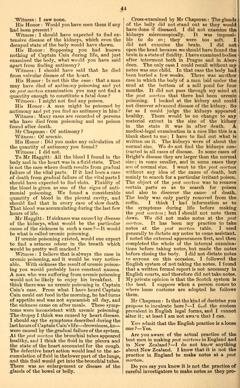 ^Witness : I saw none. His Honor : Would you have seen them if any liad been present ? Witness: I should have expected to find ex- tensive disease of the kidneys, which even the decayed state of the body would have shown. His Honor: Supposing you had known nothing of Captain Cain during life, and just examined the body, wbat would you have said apart from finding antimony ? Witness: I should have said that he died from valvular disease of the heart. His Honor : Is not thi? the case : that a man may have died of antimony poisoning and yet on post mortem examination you may not find a quantity enough to constitute a fatal dose ? Witness: I might not find any poison. His Honor: A man might be poisoned by ^antimony and yet you find no antimony in him ? Witness : Many cases are recorded of persons who have died from poisoning and no poison found after death. Mr Chapman : Of antimony ? Witness: Of arsenic. His Honor : Did you make any calculation of the quantity of antimony you found ? Witness : I did not. To Mr Haggitt: All the blood I found in the body and in the heart was in a fluid state. That is not the case where death results from gradual failure of the vital parts. If it had been a case of death from gradual failure of the vital parts I should have expected to find clots. Fluidity of the blood is given as one of the signs of anti- monial poisoning. We found a considerable quantity of blood in the pleural cavity, and should find that in every case of slow death. That blood was accumulating during the last few hours of life. Mr Haggitt: If sickness was caused by disease of the kidneys, what would be the particular cause of the sickness in such a case ?—It would be what is called uremic poisoning. If uremic poisoning existed, would one expect i;o find a urinous odour in the breath which would be pretty well marked ? Witness : I believe that is always the case in uremic poisoning, and it would be very notice- able. With sickness the result of uremic poison- ing you would probably have constant nausea. A man who was suffering from uremic poisoning would not be likely to enjoy his breakfast. I think there was no uremic poisoning in Captain Cain's case. From what I have heard Captain Cain could eat food in the morning, he had turns of appetite and was not squeamish all day, and the sickness came on after meals. These symp- toms were inconsistent with uremic poisoning. The dropsy I think was caused by heart disease. I should say the symptoms described during the last hours of Captain Cain's life—drowsiness, &c— were caused by the gradual failure of the system. At the post mortem the bronchial tubes appeared healthy, and I think the fluid in the pleura and the state of the heart accounted for the cough. The defective heart action would lead to the ac- cumulation of fluid in the lower part of the lungs, and this fluid would get into the bronchial tubes. There was no enlargement or disease of the .glands of the bowel or belly. Cross-examined by Mr Chapman : The glands of the belly did not stand out as they would have done if diseased. I did not examine the kidneys microscopically. It was impossi- ble to do so; they were too soft. I did not examine the brain. I did not open the head because we should have found the brain in a state of fluidity. I have examined bodies after interment both in Prague and in Aber- deen. The only case I could recall without my notes was one child. In that case the body had been buried a few weeks. There was another case in which the body of a man laid under the mud at the bottom of a mill pond for four months. It did not pass through my mind at the post mortem that there had been uremic poisoning. I looked at the kidney and could not discover advanced disease of the kidney. So far as I could judge the kidneys appeared healthy. There would be no change to any material extent in the size of the kidney in the state it was in after death. A medical-legal examination in a case like this is a blank sheet to me; I have to find out what is written on it. The kidneys were of about the normal size. We do not find the kidneys con- tracted in all cases of disease. In some cases of Bright's disease they are larger than the normal size; in some smaller, and in some cases they are of normal size. I went to the ^;osi mortem without any idea of the cause of death, but mainly to search for a particular irritant poison. The object of the ^^o^i mortem was to remove certain parts so as to search for poison and also to discover the cause of death. The body was only partly removed from the coffin. I think I had information as to the symptoms during life before making the post mortem; but I should not note them down. We did not make notes at the post mortem. It has been my practice to take notes at the ^J05i mortem table. I used generally to dictate my notes to some assistant. I noted the external appearances first, and then completed the whole of the internal examina- tions before taking notes, but made the notes before closing the body. I did not dictate notes to anyone on this occasion. I followed the English system of not taking the notes. I found that a written formal report is not necessary in English courts, and therefore did not take notes. My private opinion is that the Scotch system is the best. I suppose when a person comes to where loose customs are adopted he follows them. Mr Chapman : Is that the kind of doctrine you propose to inculcate here ?—I fiud the custom prevalent in English legal forms, and I cannot alter it; at least I am not awa-e that I can. Yon admit that the English practice is a loose one ?—Yes. Are you aware of the actual practice of the best men in making post mortems in England and in New Zealand?—I do not know anything about New Zealand, I know that it is not the practice in England to make notes at a post mortem. Do you say you know it is not the practice of careful investigators to make notes as they pro-