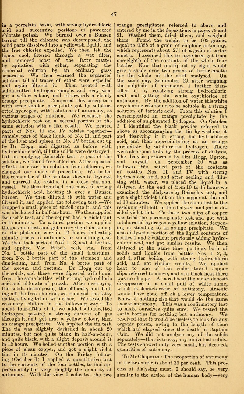in a porcelain basin, with strong hydrochloric acid and successive portions of powdered chlorate potash We burned over a Bunsen burner till the chlorate was decomposed, the solid parts dissolved into a yellowish liquid, and the free chlorien expelled. We then let the liquor cool, filtered through a wet filter, and removed most of the fatty matter by agitation with ether, separating the ethermal solution by an ordinary glass separator. We then warmed the separated solution till all traces of ether were expelled and again filtered it. Then treated with sulphuretted hydrogen sample, and very soon got a yellow colour, and afterwards a cloudy orange precipitate. Compared this precipitate with some similar precipitate got by sulphur- etted hydrogen, with solutions of antimony, at various stages of dilution. We repeated the hydrochloric test on a second portion of the same solution with a like result. We treated parts of Nos. II and IV bottles together— aaamely, part of black liquid of No. II, and part of the liver and spleen of No. IV bottle, cut up by Dr Hogg, and digested as before with hydrochloric acid, till the solids were destroyed ; but on applying Reinsch's test to part of the solution, we found free chlorine. After repeated efforts to clear the solution from chlorine, we changed our mode of procedure. We boiled the remainder of the solution down to dryness, and charred the residue in a close platinum vessel. We then drenched the mass in strong hydrochloric acid, heating it over a Bunsen burner. We then diluted it with water and filtered it, and applied the following test:—We dropped a small piece of tinfoil into it, and this was blackened in half-an-hour. We then applied Reinsch's test, and the copper had a violet tint in 15 minutes. To a third portion we applied the galvanic test, and got a very slight darkening of the platinum wire in 12 hours, indicating minute traces of antimony or something else. We thfcn took parts of Nos. 1, 3, and 4 bottles, and applied Von Babo's test, viz., from No. 1 bottle part of the small intestines; from No. 3 bottle part of the stomach and duodenum, and from No. 4 bottle part of the caecum and rectum. Dr Hogg cut up the solids, and these were digested with liquid Tfrom the same bottles with strong hydrochloric acid and chlorate of potash. After destroying the solids, decomposing the chlorate, and boil- ing off the free chlorine, we removed the fatty matters by agitatum with ether. We tested the residuary solution in the following way:—To about four-fifths of it we added sulphuretted hydrogen, passing a strong current of gas through it, and got first a yellow colour, then an orange precipitate. We applied the tin test. The tin was slightly darkened in about 20 minutes, but not quite black in half-an-hour, and quite black, with a slight deposit around it in 12 hours. We boiled another portion with a piece of clean copper, and got a slight violet tint iu 15 minutes. On the Friday follow- ing (October ^1) I applied a quantitative test to the contents of the four bottles, to find ap- proximately but very roughly the quantity of antimony. With this view I collected the two orange precipitates referred to above, and entered by me in the depositions in pages 79 and 81. Washed them, dried them, and weighed them. Found the weight to be '009 grains, equal to '1388 of a grain of sulphide antimony, which represents about 271 of a grain of tartar emetic. I assumed this to have been got from one-eighth of the contents of the whole four bottles. Now that multiplied by eight would give a shade over two grains of tartar emetic for the whole of the stuff analysed. On the same day, September 29, after weighing the sulphide of antimony, I further iden- tified it by resolving strong hydrochloric acid, and getting the white oxychloride of antimony. By the addition of water this white oxychloride was found to be soluble in a strong solution of tartaric acid. From this solution I reprecipitated an orange precipitate by the addition of sulphurated hydrogen. On October 3 I identified the black powder referred to above as accompanying the tin by washing it and dissolving it in strong hot hydrochloric acid, and then reprecipitating as an orange precipitate by sulphuretted hydrogen. There were also some tests by the process of dialysis. The dialysis performed by Drs Hogg, Ogston, and myself on September 30 was as follows:—We boiled part of the contents of bottles Nos. II and IV with strong hydrochloric acid, and after cooling and dilu- ting with water, we placed the liquid in a dicilyser. At the end of from 10 to 15 hours we examined the dialysate by Reinsch's test, and got a slight violet tint on the copper at the end of 10 minutes. We applied the same test to the residuum still left in the dialyser, and got a de- cided violet tint. To these two slips of copper was tried the permanganate test, and got with sulphurated hydrogen a yellow solution, deepen- ing in standing to an orange precipitate. We also dialysed a portion of the liquid contents of bottles 1 and 2 without previously addmg hydro- chloric acid, and got similar results. We then dialysed at the same time portions both of solids and liquids from bottles Nos. 1, 2, 3, and 4, after boiling with strong hydrochloric acid, and got similar results. We applied heat to one of the violet - tinted copper slips referred to above, and at a black heat there was no change. At a red heat the violet deposit disappeared in a small puff of white fume, which is characteristic of antimony. Arsenic would have gone off at a lower temperature. Know of nothing else that would do the same except antimony. This was a confirmatory test to make ourselves quite sure. We tested the earth bottles for nothing but antimony. We resolved that it would be useless to look for any organic poison, owing to the length of time which had elapsed since the death of Oaptain Cain. We did not analyse any of the solids separately—that is to say, any individual solids. The tests showed only very small, but decided, quantities of antimony. To Mr Chapman : The proportion of antimony in tartar emetic is about 36 per cent. This pro- cess of dialysing must, I should say, be very similar to the action of the human body—very