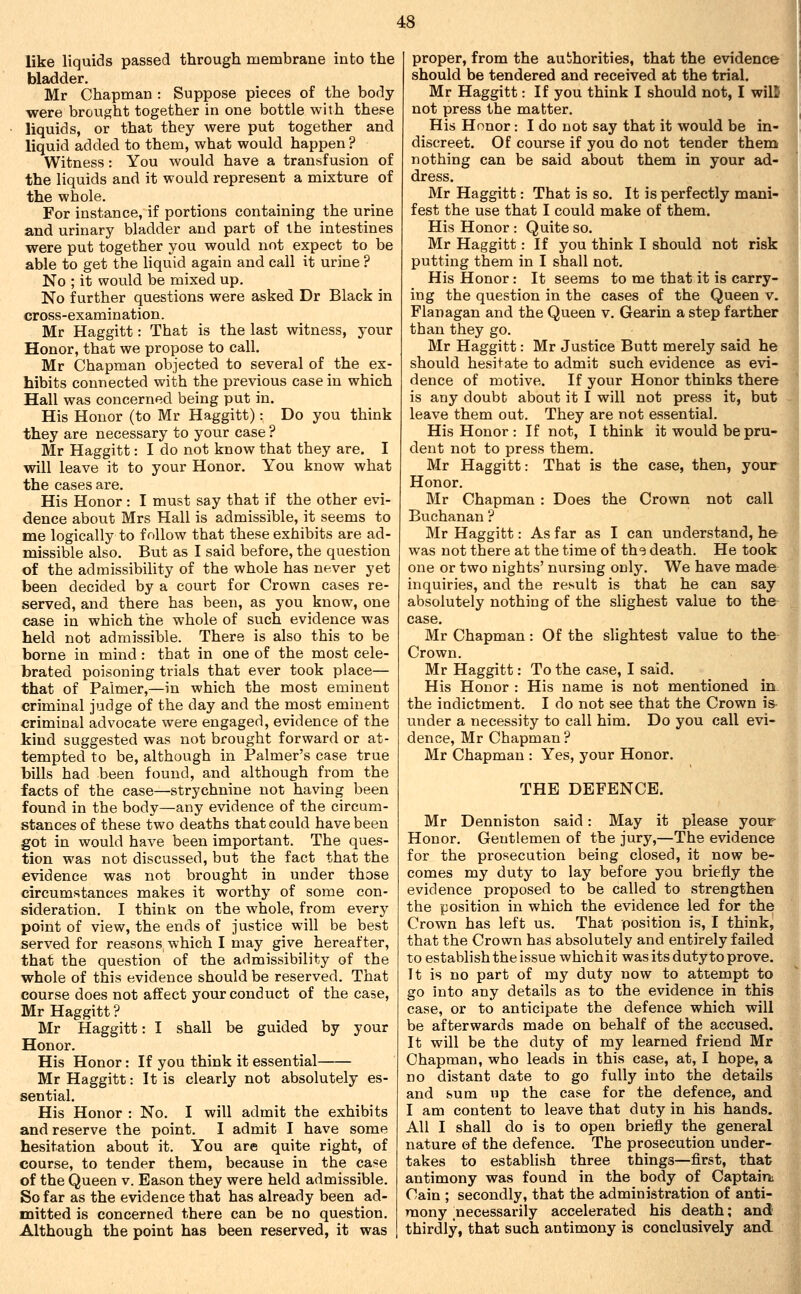 like liquids passed through membrane into the bladder. Mr Chapman : Suppose pieces of the body were brought together in one bottle with these liquids, or that they were put together and liquid added to them, what would happen ? Witness: You would have a transfusion of the liquids and it would represent a mixture of the whole. For instance, if portions containing the urine and urinary bladder and part of the intestines were put together you would not expect to be able to get the liquid again and call it urine ? No ; it would be mixed up. No further questions were asked Dr Black in cross-examination. Mr Haggitt: That is the last witness, your Honor, that we propose to call. Mr Chapman objected to several of the ex- hibits connected with the previous case in which Hall was concerned being put in. His Honor (to Mr Haggitt): Do you think they are necessary to your case ? Mr Haggitt: I do not know that they are. I will leave it to your Honor. You know what the cases are. His Honor: I must say that if the other evi- dence about Mrs Hall is admissible, it seems to me logically to follow that these exhibits are ad- missible also. But as I said before, the question of the admissibility of the whole has never yet been decided by a court for Crown cases re- served, and there has been, as you know, one case in which the whole of such evidence was held not admissible. There is also this to be borne in mind : that in one of the most cele- brated poisoning trials that ever took place— that of Palmer,—in which the most eminent criminal judge of the day and the most eminent criminal advocate were engaged, evidence of the kind suggested was not brought forward or at- tempted to be, although in Palmer's case true bills had been found, and although from the facts of the case—strychnine not having been found in the body—any evidence of the circum- stances of these two deaths that could have been got in would have been important. The ques- tion was not discussed, but the fact that the evidence was not brought in under those circumstances makes it worthy of some con- sideration. I think on the whole, from every point of view, the ends of justice will be best served for reasons which I may give hereafter, that the question of the admissibility of the whole of this evidence should be reserved. That course does not affect your conduct of the case, Mr Haggitt ? Mr Haggitt: I shall be guided by your Honor. His Honor: If you think it essential Mr Haggitt: It is clearly not absolutely es- sential. His Honor : No. I will admit the exhibits and reserve the point. I admit I have some hesitation about it. You are quite right, of course, to tender them, because in the case of the Queen v. Eason they were held admissible. So far as the evidence that has already been ad- mitted is concerned there can be no question. Although the point has been reserved, it was proper, from the authorities, that the evidence should be tendered and received at the trial. Mr Haggitt: If you think I should not, I wilB not press the matter. His Honor : I do not say that it would be in- discreet. Of course if you do not tender them nothing can be said about them in your ad- dress. Mr Haggitt: That is so. It is perfectly mani- fest the use that I could make of them. His Honor : Quite so. Mr Haggitt: If you think I should not risk putting them in I shall not. His Honor: It seems to me that it is carry- ing the question in the cases of the Queen v. Flanagan and the Queen v. Gearin a step farther than they go. Mr Haggitt: Mr Justice Butt merely said he should hesitate to admit such evidence as evi- dence of motive. If your Honor thinks there is any doubt about it I will not press it, but leave them out. They are not essential. His Honor : If not, I think it would be pru- dent not to press them. Mr Haggitt: That is the case, then, your Honor, Mr Chapman : Does the Crown not call Buchanan ? Mr Haggitt: As far as I can understand, he was not there at the time of ths death. He took one or two nights' nursing only. We have made inquiries, and the result is that he can say absolutely nothing of the slighest value to the case. Mr Chapman: Of the slightest value to the Crown. Mr Haggitt: To the case, I said. His Honor : His name is not mentioned in the indictment. I do not see that the Crown is under a necessity to call him. Do you call evi- dence, Mr Chapman ? Mr Chapman : Yes, your Honor. THE DEFENCE. Mr Denniston said: May it please your Honor. Gentlemen of the jury,—The evidence for the prosecution being closed, it now be- comes my duty to lay before you briefly the evidence proposed to be called to strengthen the position in which the evidence led for the Crown has left us. That position is, I think^ that the Crown has absolutely and entirely failed to establish the issue whichit was its duty to prove. It is no part of my duty now to attempt to go into any details as to the evidence in this case, or to anticipate the defence which will be afterwards made on behalf of the accused. It will be the duty of my learned friend Mr Chapman, who leads in this case, at, I hope, a no distant date to go fully into the details and sum up the case for the defence, and I am content to leave that duty in his hands. All I shall do is to open briefly the general nature of the defence. The prosecution under- takes to establish three things—first, that antimony was found in the body of Captaini Cain ; secondly, that the administration of anti- mony necessarily accelerated his death; and thirdly, that such antimony is conclusively and