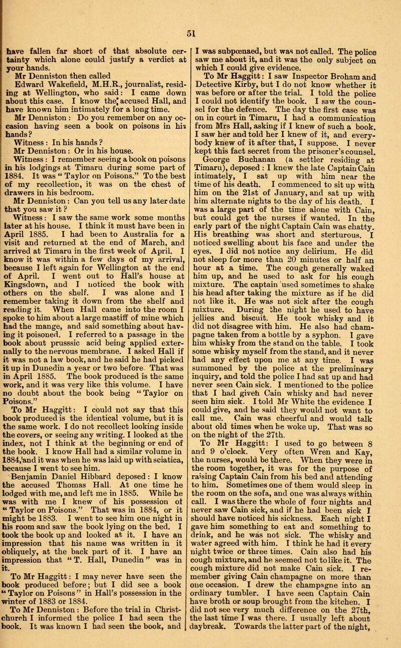 have fallen far short of that absolute cer- tainty which alone could justify a verdict at your hands. Mr Denniston then called Edward Wakefield, M.H.R., journalist, resid- ing at Wellington, who said: I came down about this case. I know thej accused Hall, and have known him intimately for a long time. Mr Denniston : Do you remember on any oc- casion having seen a book on poisons in his hands ? Witness : In his hands ? Mr Denniston: Or in his house. Witness: I remember seeing a book on poisons in his lodgings at Timaru during some part of 1884. It was  Taylor on Poisons. To the best of my recollection, it was on the chest of drawers in his bedroom. Mr Denniston: Can you tell us any later date that you saw it ? Witness: I saw the same work some months later at his house. I think it must have been in April 1885. I had been to Australia for a visit and returned at the end of March, and arrived at Timaru in the first week of April. I know it was within a few days of my arrival, because I left again for Wellington at the end of April. I went out to Hall's house at Kingsdown, and I noticed the book with others on the shelf. I was alone and I remember taking it down from the shelf and reading it. When Hall came into the room I spoke to him about a large mastiff of mine which had the mange, and said something about hav- ing it poisoned. I referred to a passage in the book about prusssic acid being applied exter- nally to the nervous membrane. I asked Hall if it was not a law book, and he said he had picked it up in Dunedin a year or two before. That was in April 1885. The book produced is the same work, and it was very like this volume. I have BO doubt about the book being  Taylor on Poisons. To Mr Haggitt: I could not say that this book produced is the identical volume, but it is the same work. I do not recollect looking inside the covers, or seeing any writing. I looked at the index, not I think at the beginning or end of the book. I know Hall had a similar volume in 1884,'and it was when he was laid up with sciatica, because I went to see him. Benjamin Daniel Hibbard deposed: I know the accused Thomas Hall. At one time he lodged with me, and left me in 1885. While he was with me I knew of his possession ot *• Taylor on Poisons. That was in 1884, or it might be 1883. I went to see him one night in his room and saw the book lying on the bed. I took the book up and looked at it. I have an impression that his name was written in it obliquely, at the back part of it. I have an impression that  T. Hall, Dunedin was in it. To Mr Haggitt: I may never have seen the book produced before; but I did see a book •' Taylor on Poisons  in Hall's possession in the winter of 1883 or 1884. To Mr Denniston : Before the trial in Christ- church I informed the police I had seen the book. It was known I had seen the book, and I was subpoenaed, but was not called. The police saw me about it, and it was the only subject on which I could give evidence. To Mr Haggitt: I saw Inspector Broham and Detective Kirby, but I do not know whether it was before or after the trial. I told the police I could not identify the book. I saw the coun- sel for the defence. The day the first case was on in court in Timaru, I had a communication from Mrs Hall, asking if I knew of such a book. I saw her and told her I knew of it, and every- body knew of it after that, I suppose. I never kept this fact secret from the prisoner's counsel. George Buchanan (a settler residing at Timaru), deposed : I knew the late Captain Cain intimately, I sat up with him near the time of his death. I commenced to sit up with him on the 21st of January, and sat up with him alternate nights to the day of his death. I was a large part of the time alone with Cain, but could get the nurses if wanted. In the early part of the night Captain Cain was chatty. His breathing was short and sterturous. I noticed swelling about his face and under the eyes. I did not notice any delirium. He did not sleep for more than 20 minutes or half an hour at a time. The cough generally waked him up, and he used to ask for his cough mixture. The captain used sometimes to shake his head after taking the mixture as if he did not like it. He was not sick after the cough mixture. During bhe night he used to have jellies and biscuit. He took whisky and it did not disagree with him. He also had cham- pagne taken from a bottle by a syphon. 1 gave him whisky from the stand on the table. I took some whisky myself from the stand, and it never had any effect upon me at any time. I was summoned by the police at the preliminary inquiry, and told the police I had sat up and had never seen Cain sick. I mentioned to the police that I had giveh Cain whisky and had never seen him sick. I told Mr White the evidence I could give, and he said they would not want to call me. Cain was cheerful and would talk about old times when he woke up. That was so on the night of the 27th. To Mr Haggitt: I used to go between 8 and 9 o'clock. Very often Wren and Kay, the nurses, would be there. When they were in the room together, it was for the purpose of raising Captain Cain from his bed and attending to him. Sometimes one of them would sleep in the room on the sofa, and one was always within call. I was there the whole of four nights and never saw Cain sick, and if he had been sick I should have noticed his sickness. Each night I gave him something to eat and something to drink, and he was not sick. The whisky and water agreed with him. I think he had it every night twice or three times. Cain also had his cough mixture, and he seemed not to like it. The cough mixture did not make Cain sick. I re- member giving Cain champagne on more than one occasion. I drew the champagne into an ordinary tumbler. I have seen Captain Cain have broth or soup brought from the kitchen. I did not see very much difference on the 27th, the last time I was there. I usually left about daybreak. Towards the latter part of the night.