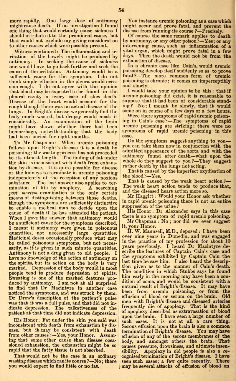 more rapidly. One large dose of antimony might cause death. If on investigation I found one thing that would certainly cause sickness I should attribute it to the prominent cause, but that would not exclude my giving consideration to other causes which were possibly present. Witness continued: The infl>tmmation and ir- ritation of the bowels might be produced by antimony. In seeking the cause of sickness one would have to go back further and seek the cause of the irritation. Antimony would be a sufficient cause for the symptom. I do not think simple effusion in the pleura would occa- sion cough. I do not agree with the opinion that blood may be expected to be found in the pleural cavity in every case of slow death. Disease of the heart would account for the cough though there was no actual disease of the lungs. In Bright's disease we generally find the body much wasted, but dropsy would mask it considerably. An examination of the brain might have shown whether there had been hemorrhage, notwithstanding that the body had been buried for eight months. To Mr Chapman : When uremic poisoning follows upon Bright's disease it is a death by poisoning; the wasting process has not proceeded to its utmost length. The finding of fat under the skin is inconsistent with death from exhaus- tion by disease. It is quite possible for disease of the kidneys to terminate in uremic poisoning independently of the reception of any noxious substance. The last answer also applies to ter- mination of life by apoplexy. A searching post mortem examination is the only certain means of distinguishing between those deaths, though the symptoms are sufficiently distinctive to enable a medical man to decide upon the cause of death if he has attended the patient. When I gave the answer that antimony would be a sufficient cause for the symptoms described, I meant if antimony were given in poisonous quantities, not necessarily large quantities. Medicinal doses occasionally produce what may be called poisonous symptoms, but not neces- sarily, as it is given in such minute quantities. Antimony is not a drug given to old people. I have no knowledge of the action of antimony on the spirits, but its action on the body is very marked. Depression of the body would in most people tend to produce depression of spirits. Sweating is one of the marked features pro- duced by antimony. I am not at all surprised to find that Dr Macintyre in another case noticed the symptoms, and was struck by them. Dr Drew's description of the patient's pulse was that it was a full pulse, and that did not in- dicate depression. The talkativeness of the patient at that time did not indicate depression. His Honor: Fat under the skin you said was inconsistent with death from exhaustion by dis- ease, but it may be consistent with death from other causes ?—Yes, your Honor. Assum- ing that some other cause than disease occa- sioned exhaustion, the exhaustion might be so rapid that the fatty tissue is not absorbed. That would not be the case in an ordinary wasting disease which ran its course ?—No; there you would expect to find little or no fat. You instance uremic poisoning as a case whichi might occur and prove fatal, and prevent the disease from running its course ?—Precisely. Of course the same remark applies to death by antimony, or any other poison?—Yes; or any intervening cause, such as inflammation of a vital organ, which might prove fatal in a few days. Then the death would not be from the exhaustion of disease. In a chronic case like Cain's, would uremic poisoning develop itself suddenly so as to prove faial?—The more common form of uremic poisoning is chronic ; it comes on imperceptibly and slowly. I would take your opinion to be this : that if uremic poisoning did exist, it is reasonable to suppose that it had been of considerable stand- ing?—No; I meant by slowly, that it would come on in course of a few days or a few hours. Were there symptoms of rapid uremic poison- ing in Cain's case?—The symptoms of rapid uremic poisoning are striking; there were no symptoms of rapid uremic poisoning in this case. Do the symptoms suggest anything to you— you can take them now in conjunction with the admitted appearance of the aorta and with the antimony found after death—what upon the whole do they suggest to you ?—They suggest rather death by the lungs not acting. That is caused by the imperfect oxydisation of the blood ?—Yes. That is caused by the weak heart action ?— The weak heart action tends to produce that, and the diseased heart action more so. Mr Haggitt: Would your Honor ask whether in rapid uremic poisoning there is not an entire suppression of the urine ? His Honor: Dr Alexander says in this case there is no symptom of rapid uremic poisoning. Mr Chapman: No ; nor did we ever suggest it, your Honor. H. W. Maunsell, M.D., deposed: I have been over nine years in Dunedin, and was engaged in the practice of my profession for about 10 years previously. I heard Dr Macintyre de- scribe the features of Captain Cain's case and the symptoms exhibited by Captain Cain the last time he saw him. I also heard the descrip- tion given as to the manner of Cain's death. The condition in which Stubbs says he found him early in the morning may have been a con- dition of coma, and would be consistent with a natural result of Bright's disease. It may have been from uremic poisoning, or from the effusion of blood or serum on the brain. Old men with Bright's disease and diseased arteries frequently die of apoplexy. That is the kind of apoplexy described as extravasation of blood upon the brain. I have seen a large number of such cases. It is not at all a rare thing. Serous effusion upon the brain is also a common termination of Bright's disease. You may have effusion of any of the serous membranes of the body, and amongst others the brain. That causes pressure, drowsiness, and ultimate insen- sibility. Apoplexy in old people is also a re- cognised termination of Bright's disease. I have seen such cases; a few quite recently. There may be several attacks of effusion of blood on