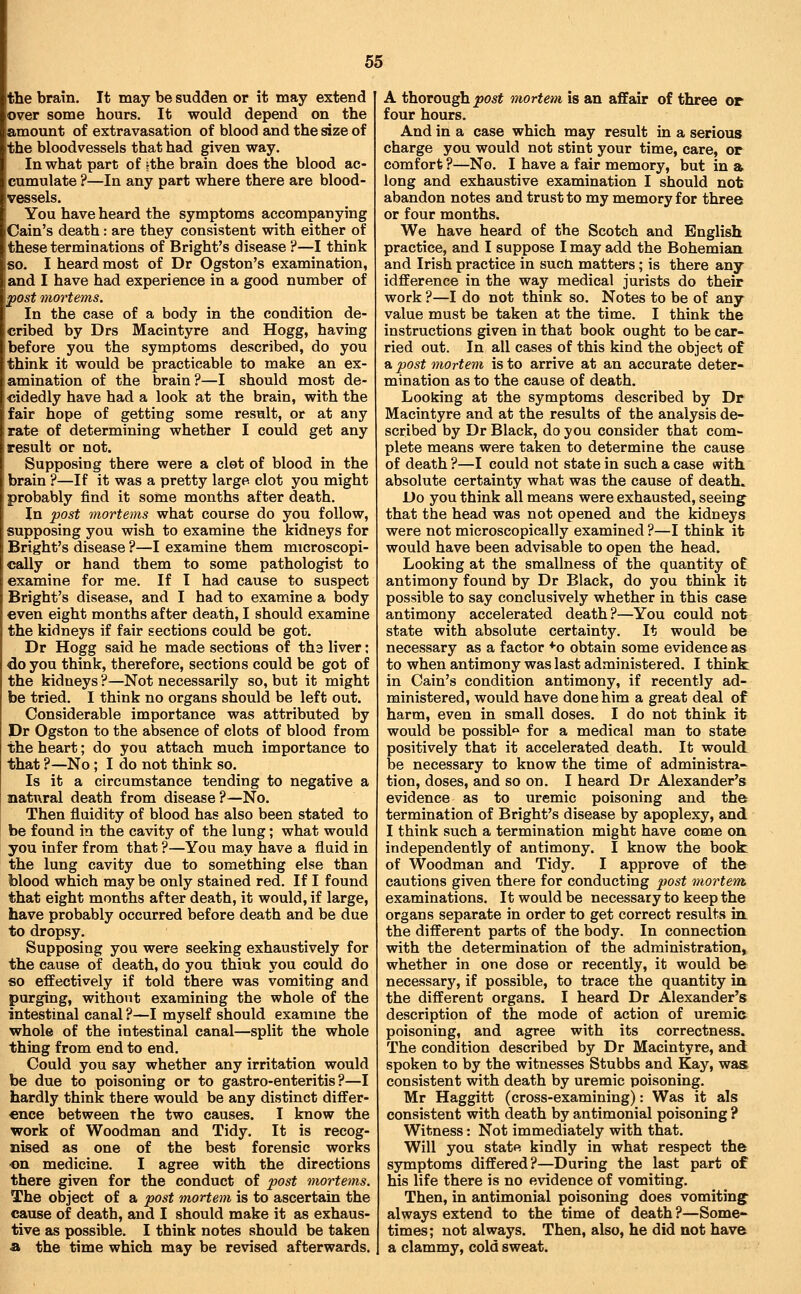 the brain. It may be sudden or it may extend over some hours. It would depend on the amount of extravasation of blood and the size of the bloodvessels that had given way. In what part of |the brain does the blood ac- cumulate ?—In any part where there are blood- vessels. You have heard the symptoms accompanying iCain's death: are they consistent with either of these terminations of Bright's disease ?—I think so. I heard most of Dr Ogston's examination, and I have had experience in a good number of post mortems. In the case of a body in the condition de- cribed by Drs Macintyre and Hogg, having before you the symptoms described, do you think it would be practicable to make an ex- amination of the brain?—I should most de- cidedly have had a look at the brain, with the fair hope of getting some result, or at any rate of determining whether I could get any result or not. Supposing there were a clot of blood in the brain ?—If it was a pretty large clot you might probably find it some months after death. In post mortems what course do you follow, supposing you wish to examine the kidneys for Bright's disease ?—I examine them microscopi- cally or hand them to some pathologist to examine for me. If I had cause to suspect Bright's disease, and I had to examine a body even eight months after death, I should examine the kidneys if fair sections could be got. Dr Hogg said he made sections of ths liver; do you think, therefore, sections could be got of the kidneys ?—Not necessarily so, but it might be tried. I think no organs should be left out. Considerable importance was attributed by Dr Ogston to the absence of clots of blood from the heart; do you attach much importance to that ?—No; I do not think so. Is it a circumstance tending to negative a natural death from disease?—No. Then fluidity of blood has also been stated to be found in the cavity of the lung; what would you infer from that ?—You may have a flaid in the lung cavity due to something else than blood which maybe only stained red. If I found that eight months after death, it would, if large, have probably occurred before death and be due to dropsy. Supposing you were seeking exhaustively for the cause of death, do you think you could do so effectively if told there was vomiting and purging, without examining the whole of the intestinal canal ?—I myself should examme the whole of the intestinal canal—split the whole thing from end to end. Could you say whether any irritation would be due to poisoning or to gastro-enteritis ?—I hardly think there would be any distinct differ- ence between the two causes. I know the work of Woodman and Tidy. It is recog- nised as one of the best forensic works on medicine. I agree with the directions there given for the conduct of post mortems. The object of a post mortem is to ascertain the cause of death, and I should make it as exhaus- tive as possible. I think notes should be taken a the time which may be revised afterwards. A thorough post mortem is an affair of three or four hours. And in a case which may result in a serious charge you would not stint your time, care, or comfort ?—No. I have a fair memory, but in a long and exhaustive examination I should not abandon notes and trust to my memory for three or four months. We have heard of the Scotch and English practice, and I suppose I may add the Bohemian and Irish practice in sucti matters; is there any idfference in the way medical jurists do their work ?—I do not think so. Notes to be of any value must be taken at the time. I think the instructions given in that book ought to be car- ried out. In all cases of this kind the object of a post mortem is to arrive at an accurate deter- mination as to the cause of death. Looking at the symptoms described by Dr Macintyre and at the results of the analysis de- scribed by Dr Black, do you consider that com- plete means were taken to determine the cause of death ?—I could not state in such a case with absolute certainty what was the cause of death. Do you think all means were exhausted, seeing that the head was not opened and the kidneys were not microscopically examined ?—I think it would have been advisable to open the head. Looking at the smallness of the quantity of antimony found by Dr Black, do you think it possible to say conclusively whether in this case antimony accelerated death?—You could not state with absolute certainty. It would be necessary as a factor '•■o obtain some evidence as to when antimony was last administered. I think in Cain's condition antimony, if recently ad- ministered, would have done him a great deal of harm, even in small doses. I do not think it would be possible for a medical man to state positively that it accelerated death. It would be necessary to know the time of administra- tion, doses, and so on. I heard Dr Alexander's evidence as to uremic poisoning and the termination of Bright's disease by apoplexy, and I think such a termination might have come on independently of antimony. I know the book of Woodman and Tidy. I approve of the cautions given there for conducting post mortem, examinations. It would be necessary to keep the organs separate in order to get correct results in the different parts of the body. In connection with the determination of the administration, whether in one dose or recently, it would be necessary, if possible, to trace the quantity in the different organs. I heard Dr Alexander's description of the mode of action of uremie poisoning, and agree with its correctness. The condition described by Dr Macintyre, and spoken to by the witnesses Stubbs and Kay, was consistent with death by uremic poisoning. Mr Haggitt (cross-examining): Was it als consistent with death by antimonial poisoning ? Witness: Not immediately with that. Will you state kindly in what respect the symptoms differed?—During the last part of his life there is no evidence of vomiting. Then, in antimonial poisoning does vomiting- always extend to the time of death ?—Some- times; not always. Then, also, he did not have a clammy, cold sweat.