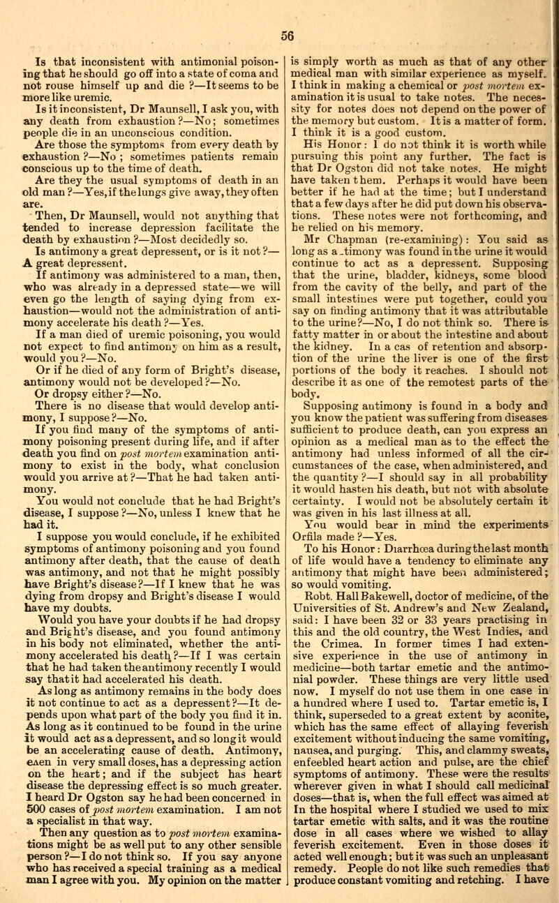 Is that inconsistent with antimonial poison- ing that he should go off into a state of coma and not rouse himself up and die ?—It seems to be more like uremic. Is it inconsistent, Dr Maunsell, I ask you, -with any death from exhaustion?—No; sometimes people die in an unconscious condition. Are those the symptoms from every death by exhaustion ?—No ; sometimes patients remain conscious up to the time of death. Are they the usual symptoms of death in an old man?—^Yes, if the lungs give away, they often are. Then, Dr Maunsell, would not anything that tended to increase depression facilitate the death by exhaustion ?—Most decidedly so. Is antimony a great depressent, or is it not ?— A great depressent. If antimony was administered to a man, then, who was already in a depressed state—we will even go the length of saying dying from ex- haustion—would not the administration of anti- mony accelerate his death ?—Yes. If a man died of uremic poisoning, you would not expect to find antimony on him as a result, would you ?—No. Or if he died of any form of Bright's disease, antimony would not be developed ?—No. Or dropsy either ?—No. There is no disease that would develop anti- mony, I suppose?—No. If you find many of the symptoms of anti- mony poisoning present during life, and if after death you find on fost mortem examination anti- mony to exist in the body, what conclusion would you arrive at ?—That he had taken anti- mony. You would not conclude that he had Bright's disease, I suppose ?—No, unless I knew that he had it. I suppose you would conclude, if he exhibited symptoms of antimony poisoning and you found antimony after death, that the cause of death was antimony, and not that he might possibly have Bright's disease?—If I knew that he was dying from dropsy and Bright's disease I would have my doubts. Would you have your doubts if he had dropsy and Bright's disease, and you found antimony in his body not eliminated, whether the anti- mony accelerated his death ?—If I was certain that he had taken the antimony recently I would say that it had accelerated his death. As long as antimony remains in the body does it not continue to act as a depressent ?—It de- pends upon what part of the body you find it in. As long as it continued to be found in the urine it would act as a depressent, and so long it would be an accelerating cause of death. Antimony, €Aen in very small doses, has a depressing action on the heart; and if the subject has heart disease the depressing effect is so much greater. I heard Dr Ogston say he had been concerned in 500 cases of post mortem examination. I am not a specialist in that way. Then any question as to post mortem examina- tions might be as well put to any other sensible person?—I do not think so. If you say anyone who has received a special training as a medical man I agree with you. My opinion on the matter is simply worth as much as that of any other medical man with similar experience as myself. I think in making a chemical or post mortem ex- amination it is usual to take notes. The neces- sity for notes does not depend on the power of the memory but custom. It is a matter of form. ■ I think it is a good custom. His Honor: 1 do not think it is worth while pursuing this point any further. The fact is that Dr Ogston did not take notes. He might have taken them. Perhaps it would have been better if he had at the time; but I understand that a few days after he did put down his observa- tions. These notes were not forthcoming, and he relied on his memory. Mr Chapman (re-examining) : You said as- long as a-timony was found in the urine it would continue to act as a depressent. Supposing that the urine, bladder, kidneys, some blood from the cavity of the belly, and part of the small intestines were put together, could you ' say on finding antimony that it was attributable to the urine?—No, I do not think so. There is- fatty matter in or about the intestine and about the kidney. In a cas of retention and absorp- tion of the urine the liver is one of the first portions of the body it reaches. I should not describe it as one of the remotest parts of the-' body. Supposing antimony is found in a body and you know the patient was suffering from diseases- sufficient to produce death, can you express an opinion as a medical man as to the effect the- antimony had unless informed of all the cir- cumstances of the case, when administered, and the quantity ?—I should say in all probability it would hasten his death, but not with absolute certainty. I would not be absolutely certain it was given in his last illness at all. Ynu would bear in mind the experiments' Orfila made ?—Yes. To his Honor: Diarrhoea during the last month' of life would have a tendency to eliminate any antimony that might have been administered; so would vomiting. Robt. Hall Bakewell, doctor of medicine, of the Universities of St. Andrew's and New Zealand, said: I have been 32 or 33 years practising in this and the old country, the West Indies, and the Crimea. In former times I had exten-' sive experience in the use of antimony in medicine—both tartar emetic and the antimo- nial powder. These things are very little used now. I myself do not use them in one case in a hundred where I used to. Tartar emetic is, I think, superseded to a great extent by aconite, which has the same effect of allaying feverish i excitement without inducing the same vomiting, I nausea, and purging. This, and clammy sweats, enfeebled heart action and pulse, are the chief symptoms of antimony. These were the results'! wherever given in what I should call medicinal' | doses—that is, when the full effect was aimed at' In the hospital where I studied we used to mix tartar emetic with salts, and it was the routine dose in all cases where we wished to allay feverish excitement. Even in those doses it acted well enough; but it was such an unpleasant remedy. People do not like such remedies that produce constant vomiting and retching. I have