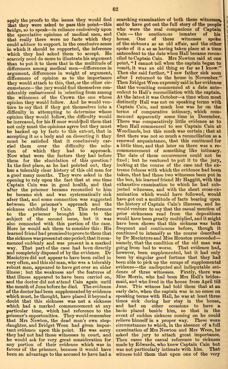 apply the proofs to the issues they would find that they were asked to pass this point—this bridge, so to speak—in reliance excliisively upon the speculative opinions of medical men, and that really there were no facts which they could adduce to support, in the conclusive sense in which it should be supported, the inference which they had asked them to accept. He scarcely need do more to illustrate his argument than to put it to them that in the multitude of differences among medical men—differences in argument, differences in weight of argument, differences of opinion as to the importance they would attach to this, that, or the other cir- cumstance—the jury would find themselves con- siderably embarrassed in selecting from among the witnesses of the Crown the one whose opinion they would follow. And he would ven- ture to say that if they got themselves into a difficulty in attempting to determine whose opinion they would follow, the difficulty would be increased, for his H onor wouldjtell them that not only must the opinions agree but they must be backed up by facts to this extent, that in accepting it as a body and on dissecting it they must be satisfied that it conclusively car- ried them over the difficulty the solu- tion of which they had to approach. Now what were the factors they had before them for the elucidation of this question ? In the first place, as he had pointed out, they hec a tolerably clear history of this old man for a good many months. They were asked in the opening to rely upon the fact that at one time Captain Cain was in good health, and that after the prisoner became reconciled to him be became sick and was systematically sick afser that, and some connection was suggested between the prisoner's approach and the sickness exhibited by Cain. This reference to the prisoner brought him to the subject of the second issue, but it was also connected with this portion of the case. Here he would ask them to consider this: His learned friend had promised to prove to them that the sickness waspresentat one period; that itcom- menced suddenly and was present in a marked way. That part of the case had been directly and completely disposed of by the evidence. Dr Macintyre did not appear to have been called in very often, and this old man, who was a tolerably robust man, appeared to have got over an older illness; but the weakness and the features of that illness appeared to have been carried on, and the doctor did not attend Cain again until the month of June before he died. The evidence of the doctor had been supplemented by evidence which must, he thought, have placed it beyond a doubt that this sickness was net a sickness which had a marked commencement at any particular time, which had reference to the prisoner's opportunities. They would remember that Mrs Newton, the dead man's own step- daughter, and Bridget Wren had given impor- tant evidence upon this point. He was sorry they had not had those witnesses in court, and he would ask for very great consideration for any portion of their evidence which was in favour of the prisoner, because it would have been an advantage to the accused to have had a searching examination of both these witnesses and to have got out the full story of the people who were the real companions of Captain Cain — the continuous inmates of his house. One of these witnesses spoke of the sicknes s as an old affair, and the other spoke of it a so as having taken place at a time antecedent to the date when Hall became recon- ciled to Captain Cain. Mrs Newton said at one point,  I cannot tell when the captain began to vomit, it was an old thing so far as I know.'' Then she said further,  I saw father sick soon after I returned to the house in November. Then Bridget Wren expressly said in her evidence that the vomiting commenced at a date ante- cedent to Hall's reconciliation v^dth the captain. At the latest it was October—a time when most distinctly Hall was not on speaking terms with Captain Cain, and much less was he on the terms of comparative intimacy, which com- menced apparently some time in December. There was comparatively little evidence as to when Hall commenced to see Captain Cain at Woodlands, but this much was certain ; that at first there was not so much a reconciliation as a renewed acquaintance, that this continued for a little time, and that later on there was a re- commencement of something like intimacy. The date of these occurrences could not be fixed; but he ventured to put it to the jury^ looking at the course of the case and the ex- treme fulness with which the evidence had been taken, that had those two witnesses been put in the box, his learned friend Mr Haggitt, with the exhaustive examination to which he had sub- jected witnesses, and with the short cross-ex- amination which would have followed, would have got out a multitude of facts bearing upon the history of Captain Cain's illnesses, and he would venture to say that the casual mention of prior sicknesses read from the depositions would have been greatly multiplied, and it might have been shown that this sickness was both frequent and continuous before, though it continued to intensify as the course described by Dr Macintyre and Miss Houston proceeded— namely, that the condition of the old man was going from bad to worse. That evidence had^ however, been supplemented, but it had only been by singular good fortune that they had been able to pick up the scraps of supplemental evidence—the undisputed and indisputable evi- dence of three witnesses. Firstly, there was Miss Morris, who had been Mrs Hall's brides- maid, and who lived in the house from April till June. This witness had told them that at an early date, when the captain was in no sense on speaking terms with Hall, he was at least three times sick during her stay in the house^ and had on other occasions to have a ba«in placed beside him, so that in the event of sudden sickness coming on he could relieve himself in a proper way. These were circumstances to which, in the absence of a full examination of Mrs Newton and Mrs Wren, he asked the jury to attach great importance. Then came the casual reference to sickness made by Edwards, who knew Captain Cain but was not particularly intimate with him. That witness told them that upon one of the very