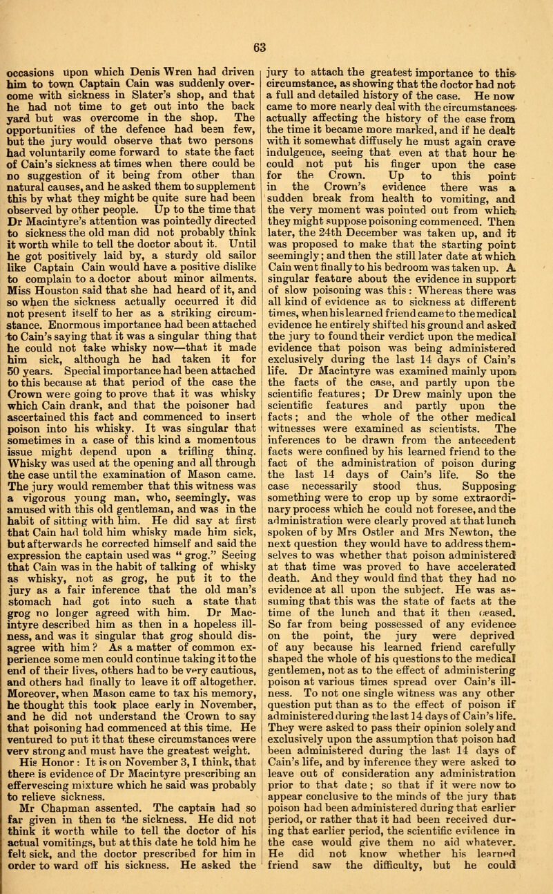 occasions Upon which Denis Wren had driven him to town Captain Cain was suddenly over- come with siokness in Slater's shop, and that he had not time to get out into the back yard but was overcome in the shop. The opportunities of the defence had bean few, but the jury would observe that two persons had voluntarily come forward to state the fact of Cain's sickness at times when there could be no suggestion of it being from other than natural causes, and he asked them to supplement this by what they might be quite sure had been observed by other people. Up to the time that Dr Macintyre's attention was pointedly directed to sickness the old man did not probably think it worth while to tell the doctor about it. Until he got positively laid by, a sturdy old sailor like Captain Cain would have a positive dislike to complain to a doctor about minor ailments. Miss Houston said that she had heard of it, and so when the sickness actually occurred it did not present itself to her as a striking circum- stance. Enormous importance had been attached to Cain's saying that it was a singular thing that he could not take whisky now—that it made him sick, although he had taken it for 50 years. Special importance had been attached to this because at that period of the case the Crown were going to prove that it was whisky which Cain drank, and that the poisoner had ascertained this fact and commenced to insert poison into his whisky. It was singular that sometimes in a case of this kind a momentous issue might depend upon a trifling thing. Whisky was used at the opening and all through the case until the examination of Mason came. The jury would remember that this witness was a vigorous young man, who, seemingly, was amused with this old gentleman, and was in the habit of sitting with him. He did say at first that Cain had told him whisky made him sick, but afterwards he corrected himself and said the expression the captain used was  grog. Seeing that Cain was in the habit of talking of whisky as whisky, not as grog, he put it to the jury as a fair inference that the old man's stomach had got into such a state that grog no longer agreed with him. Dr Mac- intyre described him as then in a hopeless ill- ness, and was it singular that grog should dis- agree with him ? As a matter of common ex- perience some men could continue taking it to the end of their lives, others had to be v^ry cautious, and others had finally to leave it off altogether. Moreover, when Mason came to tax his memory, he thought this took place early in November, and he did not understand the Crown to say that poisoning had commenced at this time. He ventured to put it that these circumstances were verv strong and must have the greatest weight. His Honor : It is on November 3,1 think, that there is evidence of Dr Macintyre prescribing an effervescing mixture which he said was probably to relieve sickness. Mr Chapman assented. The captain had so far given in then tc the sickness. He did not think it worth while to tell the doctor of his actual vomitings, but at this date he told him he felt sick, and the doctor prescribed for him in order to ward off his sickness. He asked the jury to attach the greatest importance to this^ circumstance, as showing that the doctor had not a full and detailed history of the case. He now came to more nearly deal with the circumstances- actually affecting the history of the case from the time it became more marked, and if he dealt with it somewhat diffusely he must again crave indulgence, seeing that even at that hour he could not put his finger upon the case for the Crown. Up to this point in the Crown's evidence there was a sudden break from health to vomiting, and the very moment was pointed out from which they might suppose poisoning commenced. Then later, the 24th December was taken up, and it was proposed to make that the starting point seemingly; and then the still later date at which Cain wen t finally to his bedroom was taken up. A singular feature about the evidence in support of slow poisoning was this : Whereas there was all kind of evidence as to sickness at different times, when his learned friend came to the medical evidence he entirely shifted his ground and asked the jury to found their verdict upon the medical evidence that poison was being administered exclusively during the last 14 days of Cain's life. Dr Macintyre was examined mainly uport the facts of the case, and partly upon the scientific features; Dr Drew mainly upon the scientific features and partly upon the facts; and the whole of the other medical witnesses were examined as scientists. The inferences to be drawn from the antecedent facts were confined by his learned friend to the fact of the administration of poison during the last 14 days of Cain's life. So the case necessarily stood thus. Supposing^ something were to crop up by some extraordi- nary process which he could not foresee, and the administration were clearly proved at that lunch spoken of by Mrs Ostler and Mrs Newton, the next question they would have to address them- selves to was whether that poison administered at that time was proved to have accelerated death. And they would find that they had no evidence at all upon the subject. He was as- suming that this was the state of facts at the time of the lunch and that it then (/eased. So far from being possessed of any evidence on the point, the jury were deprived of any because his learned friend carefully shaped the whole of his questions to the medical gentlemen, not as to the effect of administering poison at various times spread over Cain's ill- ness. To not one single witness was any other question put than as to the effect of poison if administered during the last 14 days of Cain's life. They were asked to pass their opinion solely and exclusively upon the assumption that poison had been administered during the last 14 days of Cain's life, and by inference they were asked to leave out of consideration any administration prior to that date ; so that if it were now to appear conclusive to the minds of the jury that poison had been administered during that earlier period, or rather that it had been received dur- ing that earlier period, the scientific evidence in the case would give them no aid whatever. He did not know whether his learned friend saw the difficulty, but he could