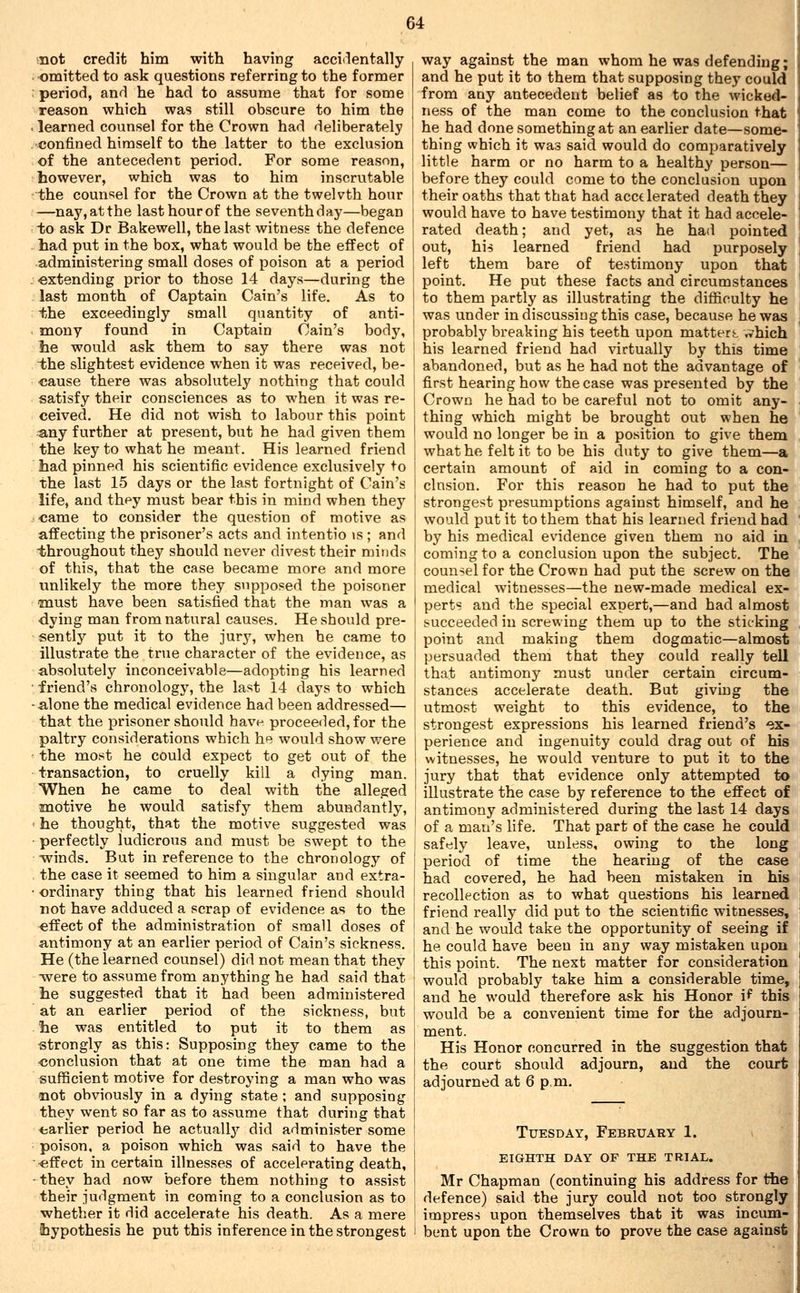 mot credit him with having accidentally omitted to ask questions referring to the former period, and he had to assume that for some reason which was still obscure to him the learned counsel for the Crown had deliberately •confined himself to the latter to the exclusion of the antecedent period. For some reason, however, which was to him inscrutable the counsel for the Crown at the twelvth hour —nay, at the last hour of the seventh day—began to ask Dr Bakewell, the last witness the defence had put in the box, what would be the effect of administering small doses of poison at a period ■extending prior to those 14 days—during the last month of Captain Cain's life. As to +;he exceedingly small quantity of anti- mony found in Captain Cain's body, he would ask them to say there was not the slightest evidence when it was received, be- cause there was absolutely nothing that could satisfy their consciences as to when it was re- ceived. He did not wish to labour this point uny further at present, but he had given them the key to what he meant. His learned friend had pinned his scientific evidence exclusively to the last 15 days or the last fortnight of Cain's life, and they must bear this in mind when they came to consider the question of motive as affecting the prisoner's acts and intentio >s ; and throughout they should never divest their minds of this, that the case became more and more unlikely the more they supposed the poisoner •must have been satisiied that the man was a dying man from natural causes. He should pre- sently put it to the jur3% when he came to illustrate the true character of the evidence, as absolutely inconceivable—adopting his learned friend's chronology, the last 14 days to which alone the medical evidence had been addressed— that the prisoner should have proceeded, for the paltry considerations which he would show were the most he could expect to get out of the transaction, to cruelly kill a dying man. When he came to deal with the alleged motive he would satisfy them abundantly, he thought, that the motive suggested was perfectly ludicrous and must be swept to the grinds. But in reference to the chronology of the case it seemed to him a singular and extra- ordinary thing that his learned friend should not have adduced a scrap of evidence as to the effect of the administration of small doses of antimony at an earlier period of Cain's sickness. He (the learned counsel) did not mean that they -were to assume from anything he had said that he suggested that it had been administered at an earlier period of the sickness, but he was entitled to put it to them as strongly as this: Supposing they came to the •conclusion that at one time the man had a sufficient motive for destroying a man who was mot obviously in a dying state ; and supposing they went so far as to assume that during that earlier period he actually did administer some poison, a poison which was said to have the ■effect in certain illnesses of accelerating death, they had now before them nothing to assist their judgment in coming to a conclusion as to whether it did accelerate his death. As a mere hypothesis he put this inference in the strongest way against the man whom he was defending; and he put it to them that supposing they could from any antecedent belief as to the wicked-| ness of the man come to the conclusion that he had done something at an earlier date—some- thing which it was said would do comparatively little harm or no harm to a healthy person— before they could come to the conclusion upon their oaths that that had accelerated death they would have to have testimony that it had accele- rated death; and yet, as he had pointed out, his learned friend had purposely left them bare of testimony upon that point. He put these facts and circumstances to them partly as illustrating the difliculty he was under in discussing this case, because he was probably breaking his teeth upon matters, ,vhich his learned friend had virtually by this time abandoned, but as he had not the advantage of first hearing how the case was presented by the Crown he had to be careful not to omit any- thing which might be brought out when he would no longer be in a position to give them what he felt it to be his duty to give them—a certain amount of aid in coming to a con- clusion. For this reason he had to put the strongest presumptions against himself, and he would put it to them that his learned friend had by his medical evidence given them no aid in coming to a conclusion upon the subject. The counsel for the Crown had put the screw on the medical witnesses—the new-made medical ex- perts and the special expert,—and had almost succeeded in screwing them up to the sticking point and making them dogmatic—almost persuaded them that they could really tell that antimony must under certain circum- stances accelerate death. But giving the utmost weight to this evidence, to the strongest expressions his learned friend's ex- perience and ingenuity could drag out of his witnesses, he would venture to put it to the jury that that evidence only attempted to illustrate the case by reference to the effect of antimony administered during the last 14 days of a man's life. That part of the case he could safely leave, unless, owing to the long period of time the hearing of the case had covered, he had been mistaken in his recollection as to what questions his learned friend really did put to the scientific witnesses, and he would take the opportunity of seeing if he could have been in any way mistaken upon this point. The next matter for consideration would probably take him a considerable time, and he would therefore ask his Honor if this would be a convenient time for the adjourn- ment. His Honor concurred in the suggestion that the court should adjourn, and the court adjourned at 6 p.m. Tuesday, February 1. eighth day of the trial. Mr Chapman (continuing his address for the defence) said the jury could not too strongly impress upon themselves that it was incum- bent upon the Crown to prove the case against