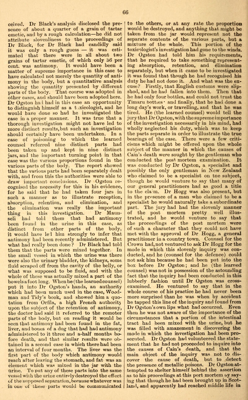 ceived. Dr Black's analysis disclosed the pre- sence of about a quarter of a grain of tartar emetic, and by a rough calculation—he did not attribute slovenliness to the proceedings of Dr Black, for Dr Black had candidly said it was only a rough guess — it was esti- mated thab there were in all about two grains of tartar emetic, of which only S6 per cent, was antimony. It would have been a matter of supreme importance in this case to have calculated not merely the quantity of anti- mony in the body, but a quantitative analysis showing the quantity presented by different parts of the body. That course was adopted in other cases, and should have been adopted here. Dr Ogston ha i had in this case an opportunity to distingnish himself as a t .xicologist, and he would have done so had he investigated the case in a proper manner. It was true that a thorough investigation might not have led to more distinct results,but such an investigation should certainly have been undertaken. In a case of poisoning to which the learned counsel referred nine distinct parts had been taken up and kept in nine distinct jars, and the important turning point in that case was the various proportions found in the various parts of the body. The report showed that the various parts had been separately dealt with, and from this the authorities were able to draw important conclusions. Dr Ogston re- cognised the necessity for this in his evidence, for he said that he had taken four jars in such a manner as to illustrate reception, absorption, relention, and elimination, and the elimination was really the important thing in this investigation. Dr Maun- sell had told them that had antimony been found in the urine in this case, as distinct from other parts of the body, it would have lei him strongly to infer that antimony had been recently administered. But what had really been done ? Dr Black had told them that the parts were mixed together. In the small vessel in which the urine was there were also the urinary bladder, the kidneys, some liuid scraped off from the cavity of the belly, or what was supposed to be fluid, and with the whole of these was actually mixed a part of the bowelsafoot long. When he (the learned counsel) put it into Dr Ogston's hands, an authority which had been much used in the case. Wood- man and Tidy's book, and showed him a quo- tation from Orfila, a high French authoritj upon the subject of the retention of antimony, the doctor had said it referred to the remoter parts of the body, but on reading it would be seen that antimony had been found in the fat, liver, and bones of a dog that had had antimony administered to it three and a-half months be^ fore death, and that similar results were ob- tained in a second case in which there had been an interval of four months. The liver was the first part of the body which antimony would reach after leaving the stomach, and fat was an element which was mixed in the jar with the urine. To put any of these parts into the same vessel with the urine entirely destroyed the effect of the supposed separation, because whatever was in one uf these parts would be communicated to the others, or at any rate the proportion would be destroyed, and anything that might be taken from the jar would represent not the separate contents of the various parts, but a mixture of the whole. This portion of the toxicologist's investigation had gone to the winds. Dr Ogston had told him his requirements, that he required to take something represent- ing absorption, retention, and ehmination separately, but when it came to be investigated it was found that though he had recognised his duty he had not done it. And what was the ex- cuse? Firstly, that English customs were slip- shod, and he had fallen into them. Then that he had only four bottles, and could not trust the Timaru botties • and finally, that he had done a long day's work, or travelling, and that he was tired. He (the learned counsel) would tell the jury that Dr Ogston, with the supreme importance of the investigation necessarily in his mind, had wholly neglected his duty, which was to keep the parts separate in order to illustrate the true bearings of the case. There were a few criti- cisms which might be offered upon the whole subject of the manner in which the causes of Cain's death were sought by the gentleman who conducted the post mortem examination. It was conducted by Dr Ogston, a specialist and possibly the only gentleman in New Zealand who claimed to be a specialist on tne subject, though he would venture to say that many of our general practitioners had as good a title to the cla'm. Dr Hogg was also present, but in the presence of a man who claimed to be a specialist he would naturally take a subordinate part. The jury had had the slovenly manner of the post mortem pretty well illus- trated, and he would venture to say that the proceedings of the post mortem were of such a character that they could not have met with the approval of Dr Hogg, a general practitioner in a country town. Counsel for the Crown had, not ventured to ask Dr Hogg for the mode in which this slovenly inquiry was con- ducted, and he (counsel for the defence) could not ask him because he had been put into the box before Dr Ogston; and he (the learned counsel) was not in possession of the astounding fact that the inquiry had been conducted in this lubberly fashion until Dr Ogston was cross- examined. He ventured to say that in the whole course of his practice he had never been more surprised than he was when by accident he tapped this line of the inquiry and found from Dr Ogston's own lips what had occurred. Even then he was not aware of the importance of the circumstances that a portion of the intestinal tract had been mixed with the urine, but he was filled with amazement in discovering the mode in which the investigation had been pro- secuted. Dr Ogston had volunteered the state- ment that he had not proceeded to inquire into the causes of Cain's death, and that the main object of the inquiry was not to dis- cover the cause of death, but to detect the presence of metallic poisons. Dr Ogston at- tempted to shelter himself behind the assertion as to his proceedings at this port mortem t»y say- ing that though he had been brought up in Scot- land, and apparently had reached middle life in