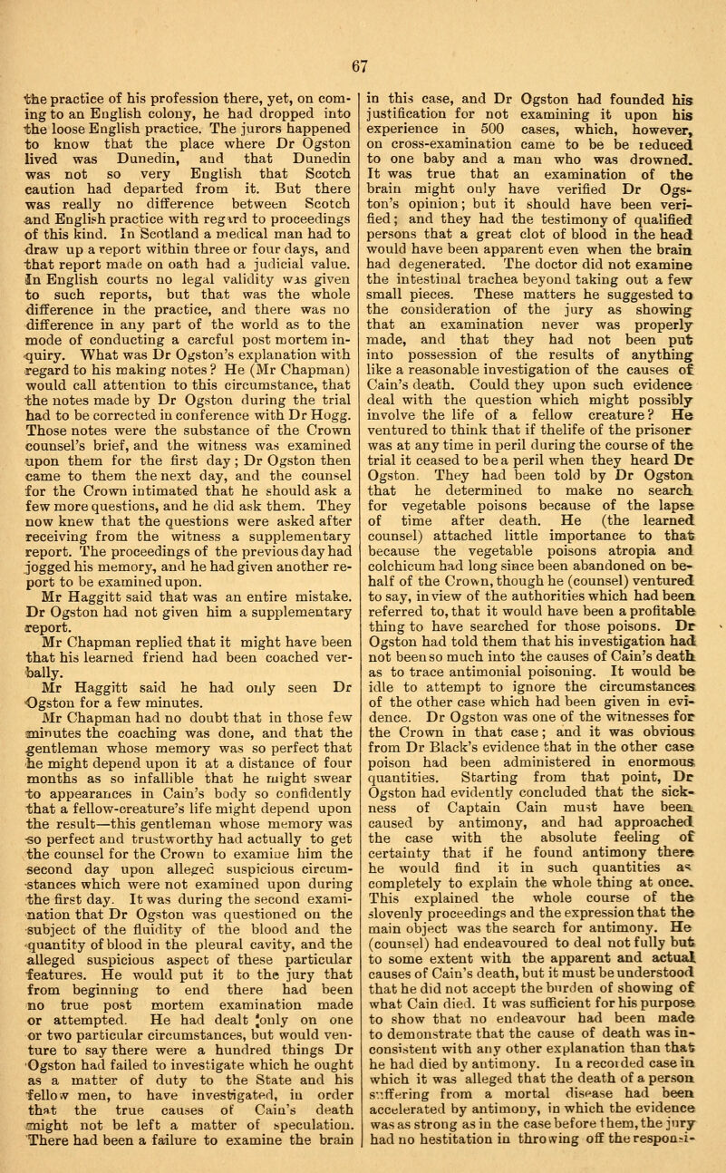 the practice of his profession there, yet, on com- ing to an English colony, he had dropped into the loose English practice. The jurors happened to know that the place where Dr Ogston lived was Dunedin, and that Dunedin was not so very English that Scotch caution had departed from it. Bat there was really no difference between Scotch and English practice with regird to proceedings of this kind. In Scotland a medical man had to draw up a report within three or four days, and that report made on oath had a judicial value. In English courts no legal validity was given to such reports, but that was the whole difference in the practice, and there was no difference in any part of the world as to the mode of conducting a careful post mortem in- quiry. What was Dr Ogston's explanation with regard to his making notes ? He (Mr Chapman) would call attention to this circumstance, that the notes made by Dr Ogston during the trial had to be corrected in conference with Dr Hogg. Those notes were the substance of the Crown counsel's brief, and the witness was examined upon them for the first day; Dr Ogston then came to them the next day, and the counsel for the Crown intimated that he should ask a few more questions, and he did ask them. They now knew that the questions were asked after receiving from the witness a supplementary report. The proceedings of the previous day had jogged his memory, and he had given another re- port to be examined upon. Mr Haggitt said that was an entire mistake. Dr Ogston had not given him a supplementary report. Mr Chapman replied that it might have been that his learned friend had been coached ver- bally. Mr Haggitt said he had only seen Dr Ogston for a few minutes. Mr Chapman had no doubt that in those few sninutes the coaching was done, and that the gentleman whose memory was so perfect that he might depend upon it at a distance of four months as so infallible that he might swear to appearances in Cain's body so confidently that a fellow-creature's life might depend upon the result—this gentleman whose memory was -so perfect and trustworthy had actually to get the counsel for the Crown to examine him the second day upon alleged suspicious circum- stances which were not examined upon during the first day. It was during the second exami- nation that Dr Ogston was questioned on the ■subject of the fluidity of the blood and the 'quantity of blood in the pleural cavity, and the alleged suspicious aspect of these particular features. He would put it to the jury that from beginning to end there had been no true post mortem examination made or attempted. He had dealt 'only on one or two particular circumstances, but would ven- ture to say there were a hundred things Dr Ogston had failed to investigate which he ought as a matter of duty to the State and his felloA^ men, to have investigated, in order that the true causes of Cain's death jmight not be left a matter of bpeculatiou. There had been a failure to examine the brain in this case, and Dr Ogston had founded his justification for not examining it upon his experience in 500 cases, which, however, on cross-examination came to be be reduced to one baby and a man who was drowned. It was true that an examination of the brain might only have verified Dr Ogs- ton's opinion; but it should have been veri- fied ; and they had the testimony of qualified persons that a great clot of blood in the head would have been apparent even when the brain had degenerated. The doctor did not examine the intestinal trachea beyond taking out a few small pieces. These matters he suggested to the consideration of the jury as showing that an examination never was properly made, and that they had not been put; into possession of the results of anything like a reasonable investigation of the causes of Cain's death. Could they upon such evidence deal with the question which might possibly involve the life of a fellow creature? He ventured to think that if thelife of the prisoner was at any time in peril during the course of the trial it ceased to be a peril when they heard Dc Ogston. They had been told by Dr Ogston. that he determined to make no search, for vegetable poisons because of the lapse of time after death. He (the learned counsel) attached little importance to that because the vegetable poisons atropia and colchicum had long since been abandoned on be- half of the Crown, though he (counsel) ventured to say, in view of the authorities which had been referred to, that it would have been a profitable thing to have searched for those poisons. Dr Ogston had told them that his investigation had not been so much into the causes of Cain's death as to trace antimonial poisoning. It would be idle to attempt to ignore the circumstances of the other case which had been given in evi- dence. Dr Ogston was one of the witnesses for the Crown in that case; and it was obvious from Dr Black's evidence that in the other case poison had been administered in enormous quantities. Starting from that point, Dr Ogston had evidently concluded that the sick- ness of Captain Cain must have beeo, caused by antimony, and had approached the case with the absolute feeling of certainty that if he found antimony there he would find it in such quantities a? completely to explain the whole thing at once. This explained the whole course of the slovenly proceedings and the expression that the main object was the search for antimony. He (counsel) had endeavoured to deal not fully but to some extent with the apparent and actual causes of Cain's death, but it must be understood that he did not accept the burden of showing of what Cain died. It was sufiicient for his purpose to show that no endeavour had been made to demonstrate that the cause of death was in- consistent with any other explanation than that he had died by antimony. In a recoided casein which it was alleged that the death of a person sv.ffering from a mortal disease had been accelerated by antimony, in which the evidence was as strong as in the case before them, the jury- had no hestitation in throwing off therespoa;i-