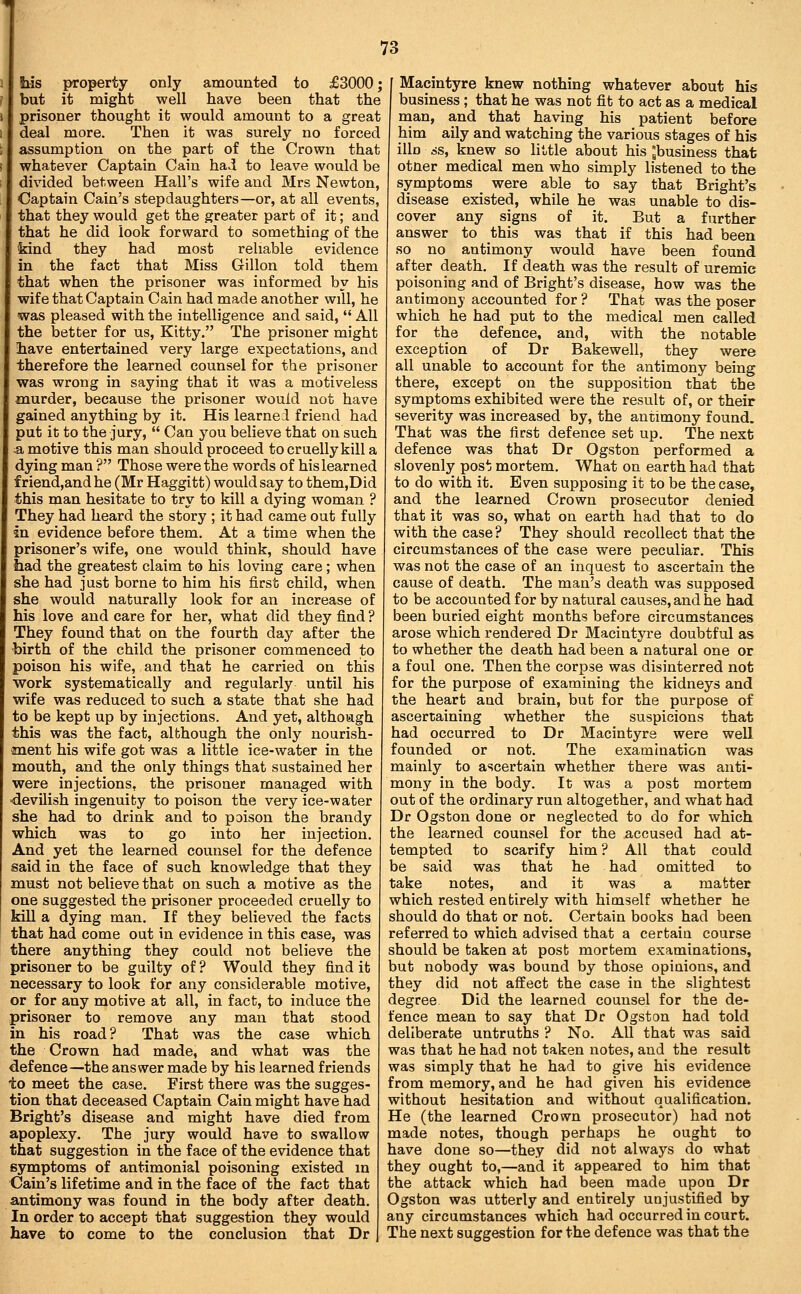 bis property only amounted to £3000; but it might well have been that the prisoner thought it would amount to a great deal more. Then it was surely no forced assumption on the part of the Crown that whatever Captain Cain had to leave would be divided between Hall's wife and Mrs Newton, Captain Cain's stepdaughters—or, at all events, that they would get the greater part of it; and that he did look forward to something of the kind they had most reliable evidence in the fact that Miss Gillon told them that when the prisoner was informed by his wife that Captain Cain had made another will, he was pleased with the intelligence and said,  All the better for us, Kitty. The prisoner might liave entertained very large expectations, and (therefore the learned counsel for the prisoner was wrong in saying that it was a motiveless murder, because the prisoner would not have gained anything by it. His learned friend had put it to the jury,  Can you believe that on such ^ motive this man should proceed to cruelly kill a dying man ? Those were the words of his learned friend,andhe (Mr Haggitt) would say to them,Did this man hesitate to try to kill a dying woman ? They had heard the story ; it had came out fully in evidence before them. At a time when the prisoner's wife, one would think, should have tiad the greatest claim to his loving care; when she had just borne to him his first child, when she would naturally look for an increase of his love and care for her, what did they find ? They found that on the fourth day after the •birth of the child the prisoner commenced to poison his wife, and that he carried on this work systematically and regularly until his wife was reduced to such a state that she had to be kept up by injections. And yet, although this was the fact, although the only nourish- sment his wife got was a little ice-water in the mouth, and the only things that sustained her were injections, the prisoner managed with •devilish ingenuity to poison the very ice-water she had to drink and to poison the brandy which was to go into her injection. And yet the learned counsel for the defence said in the face of such knowledge that they must not believe that on such a motive as the one suggested the prisoner proceeded cruelly to kill a dying man. If they believed the facts that had come out in evidence in this ease, was there anything they could not believe the prisoner to be guilty of ? Would they find it necessary to look for any considerable motive, or for any motive at all, in fact, to induce the prisoner to remove any man that stood in his road? That was the case which the Crown had made, and what was the defence—the answer made by his learned friends to meet the case. First there was the sugges- tion that deceased Captain Cain might have had Bright's disease and might have died from apoplexy. The jury would have to swallow that suggestion in the face of the evidence that symptoms of antimonial poisoning existed in Cain's lifetime and in the face of the fact that antimony was found in the body after death. In order to accept that suggestion they would have to come to the conclusion that Dr Macintyre knew nothing whatever about his business ; that he was not fit to act as a medical naan, and that having his patient before him ally and watching the various stages of his illn ss, knew so little about his ;business that otner medical men who simply listened to the symptoms were able to say that Bright's disease existed, while he was unable to dis- cover any signs of it. But a further answer to this was that if this had been so no antimony would have been found after death. If death was the result of uremic poisoning and of Bright's disease, how was the antimony accounted for ? That was the poser which he had put to the medical men called for the defence, and, with the notable exception of Dr Bakewell, they were all unable to account for the antimony being there, except on the supposition that the symptoms exhibited were the result of, or their severity was increased by, the antimony found. That was the first defence set up. The next defence was that Dr Ogston performed a slovenly post mortem. What on earth had that to do with it. Even supposing it to be the case, and the learned Crown prosecutor denied that it was so, what on earth had that to do with the case? They should recollect that the circumstances of the case were peculiar. This was not the case of an inquest to ascertain the cause of death. The man's death was supposed to be accounted for by natural causes, and he had been buried eight months before circumstances arose which rendered Dr Macintyre doubtful as to whether the death had been a natural one or a foul one. Then the corpse was disinterred not for the purpose of examining the kidneys and the heart and brain, but for the purpose of ascertaining whether the suspicions that had occurred to Dr Macintyre were well founded or not. The examination was mainly to ascertain whether there was anti- mony in the body. It was a post mortem out of the ordinary run altogether, and what had Dr Ogston done or neglected to do for which the learned counsel for the accused had at- tempted to scarify him ? All that could be said was that he had omitted to take notes, and it was a matter which rested entirely with himself whether he should do that or not. Certain books had been referred to which advised that a certain course should be taken at post mortem examinations, but nobody was bound by those opinions, and they did not affect the case in the slightest degree Did the learned counsel for the de- fence mean to say that Dr Ogston had told deliberate untruths ? No. All that was said was that he had not taken notes, and the result was simply that he had to give his evidence from memory, and he had given his evidence without hesitation and without qualification. He (the learned Crown prosecutor) had not made notes, though perhaps he ought to have done so—they did not always do what they ought to,—and it appeared to him that the attack which had been made upon Dr Ogston was utterly and entirely unjustified by any circumstances which had occurred in court. The next suggestion for the defence was that the