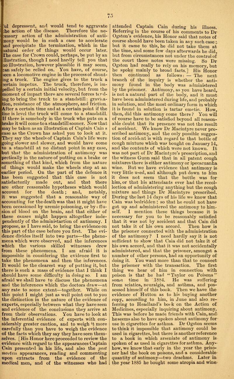 'ul depressant, and would tend to aggravate ihe action of the disease. Therefore the ne- cessary action of the administration of anti- mony would be in such a case to accelerate ind precipitate the termination, which in the natural order of things would occur later. The case for Crown could, perhaps, be put by an illustration, though I need hardly tell you that QO illustration, however plausible it may seem, an safely be relied on. You have, of course, seen a locomotive engine in the process of shunt- ng a truck. The engine gives to the truck a iertain impetus. The truck, therefore, is im- pelled by a certain initial velocity, but from the moment of impact there are several forces terd- ing to bring the truck to a standstill: graviia- tion, resistance of the atmosphere, and friction. A.fter a certain time and at a certain point if the line is level the truck will come to a standstill. If there is somebody in the truck who puts on a brake it will come to a standstill sooner. Now that may be taken as an illustration of Captain Cain s ease as the Crown has asked you to look at it. They say the wheels of Captain Cain's life were going slower and slower, and would have come to a standstill at no distant point in any case, but that the administration of antimony was prctically in the nature of putting on a brake or something of that kind, which from the nature of things would make the wheels stop at an earlier period. On the part of the defence it has been suggested that this case is not satisfactorily made out, and that there are other reasonable hypotheses which would account for the death; and, notably, it was suggested that a reasonable way of accounting for the death was that it might have been occasioned by uremic poisoning, or by t ff u- sion of blood on the brain, and that either of these causes might happen altogether inde- pendently of the administartion of antimon3\ I propose, as I have said, to bring the evidence on this part of the case before you first. The evi- dence divides itself into two parts—the pheno- mena which were observed, and the inferences which the various skilled witnesses drew from these phenomena. I am afraid it is impossible in considering the evidence first to take the phenomena and then the inferences. It would be the clearest way of putting it, but there is such a mass of evidence that I think I should have some difficulty in doing so. I am afraid we shall have to discuss the phenomena and the inferences which the doctors draw—at any rate to some extent—together. While on this point I might just as well point out to you the distinction in the nature of the evidence of experts, especially between what they have seen and evidence of the conclusions they arrive at from their observations. You have to look at the inferential evidence of experts with con- siderably greater caution, and to weigh ^t more carefully than you have to weigh the evidence of the facts which they say they have seen them- selves. [His Honor here proceeded to review the evidence with regard to the appearances Captain Cain presented in his life, and also the j^o^i mortem appearances, reading and commenting upon extracts from the evidence of the medical men, and of the witnesses who had attended Captain Cain during his illness. Referring in the course of his comments to Dr Ogston's evidence, his Honor said that notes of course should have been taken in any such case ;. but it came to this, he did not take them at the time, and some few days afterwards he did^ but from circumstances not under the control of the court those notes were missing. So Dr Ogston had really to rely on his memory, but he spoke mainly to broad facts.] His Honor then continued as follows: — The next branch of the inquiry is whether the anti- mony found in the body was administered by the prisoner. Antimony, as you have heard, is not a natural part of the body, and it must have been administered during life, and probably in solution, and the most ordinary form in which it is found in solution is tartar emetic. How, then, did this antimony come there ? You will of course have to be satisfied beyond all reason- able doubt that its presence was not the result of accident. We know Dr Macintyre never pre- scribed antimony, and the only possible sugges- tion of accident is with regard to that bottle of cough mixture which wa? bought on January I45. and the contents of which were not known. It was not part of Dr Maeintyre's prescription, and the witness Gunn said that in all patent cough mixtures there is either antimony or ipecacuanha wine. But we have evidence that antimony is very little used, and although put down to him it does not seem that the bottle was for- him, or that his attendants ever had the recol- lection of administering anything but the cough mixture and things Dr Macintyre prescribed. During the last 14 days of his life we know that Cain was bedridden ; so that he could not have got up and administered the antimony to him- self. I mention these things because it is necessary for you to be reasonably satisfied that it was not by accident and that Cain did not take it of his own accord. Then how is the prisoner connected with the administration of the antimony ? I need hardly say it is not sufficient to show that Cain did not take it of his own accord, and that it was not accidentally administered, and that the prisoner, amongst a number of other persons, had an opportunity of doing it. You want more than that to connect the prisoner with the transaction. The first thing we hear of him in connection with poison is that he had  Taylor on Poisons some time in 1884. He was suffering from sciatica, neuralgia, and asthma, and pos- sessed himself of this book. Then we have the evidence of Hutton as to his buying another copy, according to him, in June and also re- ferring to Headland's boc>k on the Action of Medicines, especially inquiring about antimony. This was before he made friends with Cain, and beseems also to have spoken about antimony for use in cigarettes for asthma. Dr Ogston seems to think it impossible that antimony could be used in cigarettes, but there is another reference to a book in which arseniate of antimony is spoken of as used in cigarettes for asthma. Any- how, we know that early in the year the priso- ner had the book on poisons, and a considerable quantity of antimony—two drachms. Later ia the year 1885 he bought some atropia and wine-