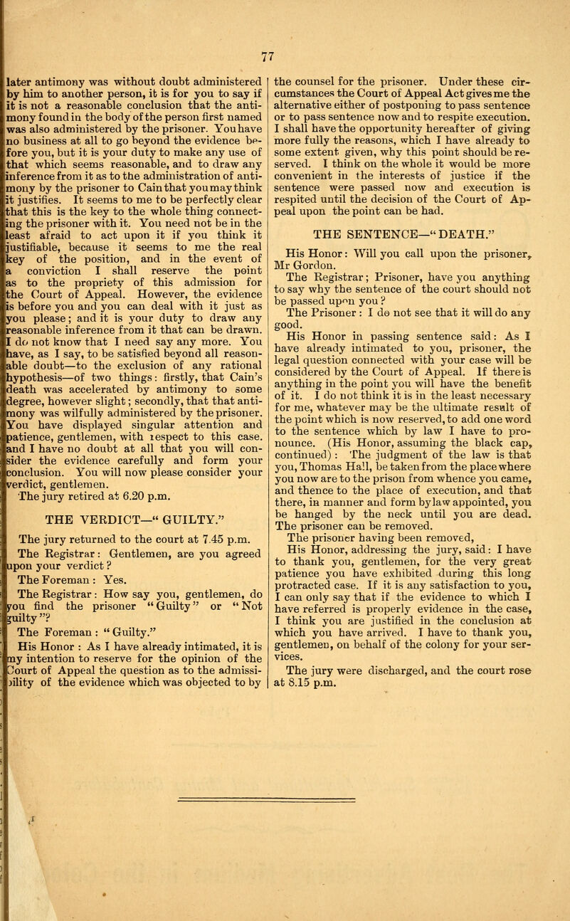 later antimony was without doubt administered by him to another person, it is for you to say if it is not a reasonable conclusion that the anti- mony found in the body of the person first named was also administered by the prisoner. You have no business at all to go beyond the evidence bp- fore you, but it is your duty to make any use of that which seems reasonable, and to draw any inference from it as to the administration of anti- mony by the prisoner to Cain that you may think it justifies. It seems to me to be perfectly clear that this is the key to the whole thing connect- ing the prisoner with it. You need not be in the least afraid to act upon it if you think it justifiable, because it seems to me the real key of the position, and in the event of conviction I shall reserve the point as to the propriety of this admission for the Court of Appeal. However, the evidence is before you and you can deal with it just as you please; and it is your duty to draw any easonable inference from it that can be drawn. do not know that I need say any more. You have, as I say, to be satisfied beyond all reason- able doubt—to the exclusion of any rational hypothesis—of two things: firstly, that Cain's death was accelerated by antimony to some degree, however slight; secondly, that that anti- mony was wilfully administered by the prisoner. You have displayed singular attention and patience, gentlemen, with lespect to this case, and I have no doubt at all that you will con- sider the evidence carefully and form your conclusion. You will now please consider your verdict, gentlemen. The jury retired at 6.20 p.m. THE VERDICT— GUILTY. The jury returned to the court at 7.45 p.m. The Registrar: Gentlemen, are you agreed upon your verdict ? The Foreman: Yes. The Registrar: How say you, gentlemen, do j^ou find the prisoner  Guilty or  Not guilty? The Foreman :  Guilty. His Honor : As I have already intimated, it is my intention to reserve for the opinion of the ourt of Appeal the question as to the admissi- jility of the evidence which was objected to by the counsel for the prisoner. Under these cir- cumstances the Court of Appeal Act gives me the alternative either of postponing to pass sentence or to pass sentence now and to respite execution. I shall have the opportunity hereafter of giving more fully the reasons, which I have already to some extent given, why this point should be re- served. I think on the whole it would be more convenient in the interests of justice if the sentence were passed now and execution is respited until the decision of the Court of Ap- peal upon the point can be had. THE SENTENCE—DEATH. His Honor: Will you call upon the prisoner, Mr Gordon. The Registrar; Prisoner, have you anything to say why the sentence of the court should not be passed upon you ? The Prisoner : I do not see that it will do any good. His Honor in passing sentence said: As I have already intimated to you, prisoner, the legal question connected with your case will be considered by the Court of Appeal. If there is anything in the point you will have the benefit of it. I do not think it is in the least necessary for me, whatever may be the ultimate result of the point which is now reserved, to add one word to the sentence which by law I have to pro- nounce. (His Honor, assuming the black cap, continued): The judgment of the law is that you, Thomas Hall, be taken from the place where you now are to the prison from whence you came, and thence to the place of execution, and that there, in manner and form bylaw appointed, you be hanged by the neck until you are dead. The prisoner can be removed. The prisoner having been removed, His Honor, addressing the jury, said: I have to thank you, gentlemen, for the very great patience you have exhibited during this long protracted case. If it is any satisfaction to you, I can only say that if the evidence to which I have referred is properly evidence in the case, I think you are justified in the conclusion at which you have arrived. I have to thank you, gentlemen, on behalf of the colony for your ser- vices. The jury were discharged, and the court rose at 8.15 p.m.
