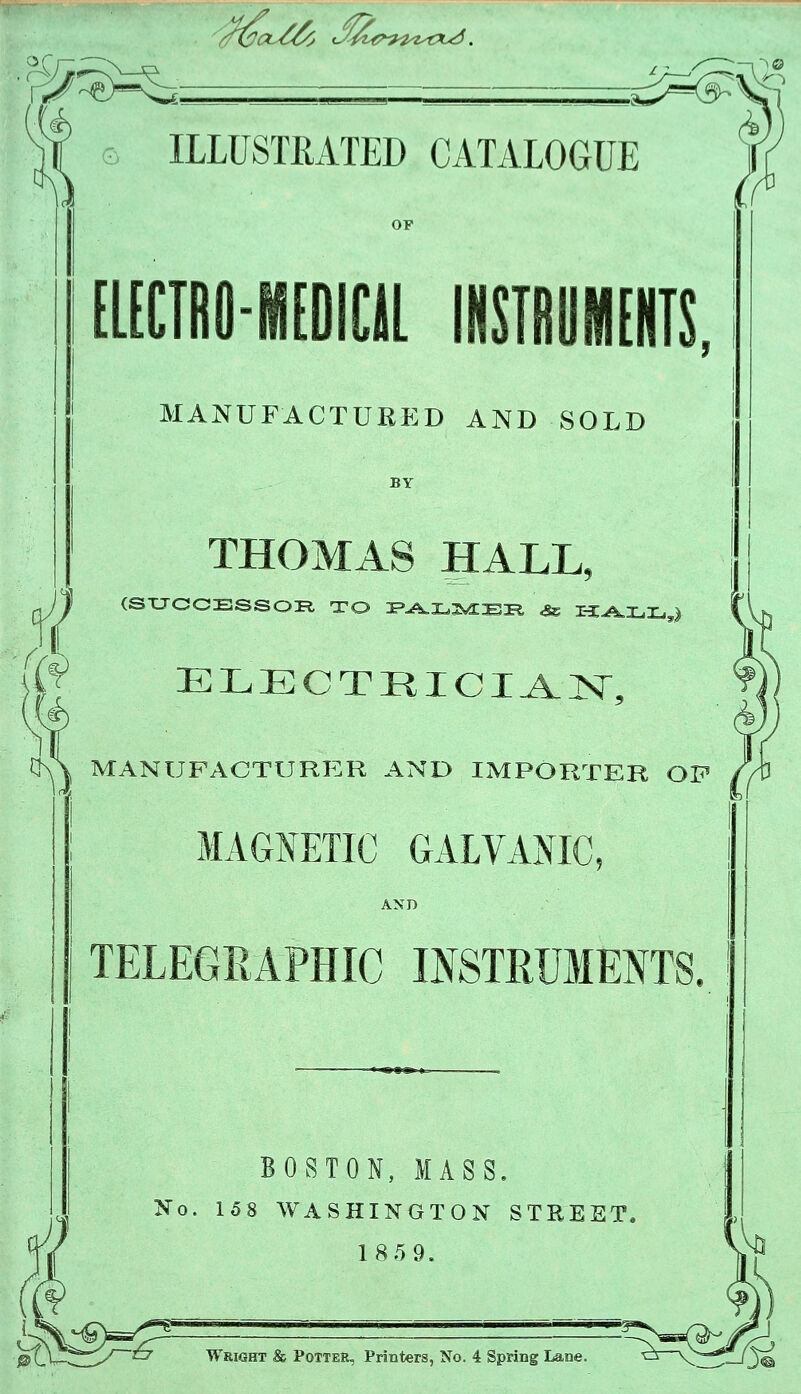 '^^^.— ? 5 ILLUSTRATED CATALOGUE EL[CTRO-M[DIEU INSTRUMENTS, MANUFACTUEED AND SOLD THOMAS HALL, (STJOCESSOR, TO :P^X.3^E^ ^ T-Z^XjX.,} MANUFACTURER AND IMPORTER OP MAGJ^ETIO GALVANIC, AND TELEGRAPHIC INSTRUMENTS. BOSTON, MASS, j No. 158 WASHINGTON STREET. ! 185 9. ptj—^^ ^ Wright & Potter, Printers, No. 4 Spring Lane.