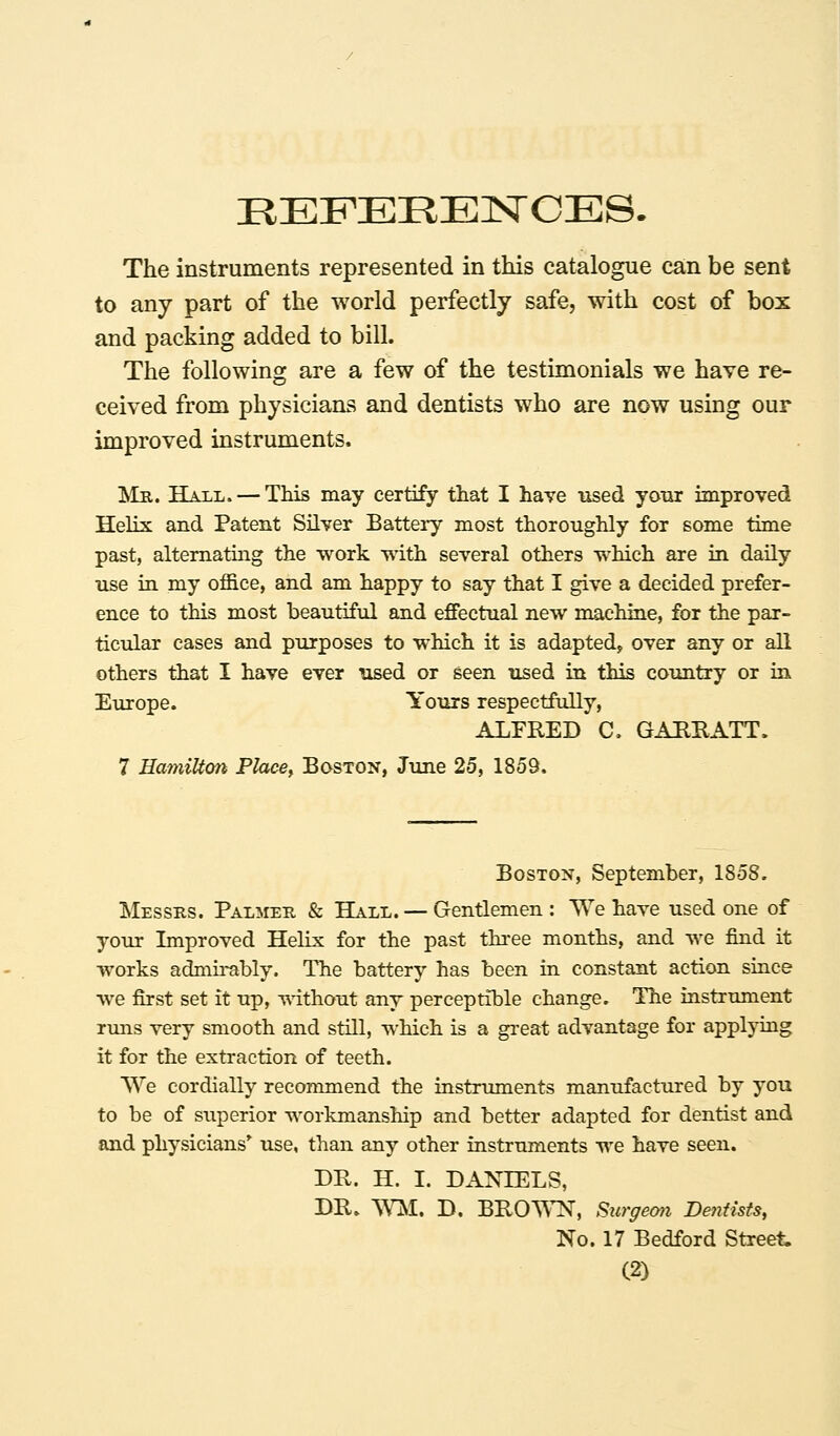 IlEFEEENOES. The instruments represented in this catalogue can be sent to any part of the world perfectly safe, with cost of box and packing added to bill. The following are a few of the testimonials we have re- ceived from physicians and dentists who are now using our improved instruments. Islii. Hall. — This may certify that I have used your improved Helix and Patent Silver Battery most thoroughly for some time past, altematmg the work with several others which are in daily use in my office, and am happy to say that I give a decided prefer- ence to this most beautiful and effectual new machine, for the par- ticular cases and purposes to which it is adapted, over any or all others that I have ever used or seen used in this coimtxy or in Europe. Yours respectfully, ALFRED C, GAURATT. 7 Hamilton Place, Boston, June 25, 1859. Boston, September, 1858. Messrs. Palmer & Hall. — Gentlemen : We have used one of your Improved Helix for the past three months, and we find it works admu-ably. The battery has been in constant action since we first set it up, ■v\'ithout any perceptible change. The instrument rmis very smooth and still, which is a great advantage for applying it for the extraction of teeth. We cordially recommend the instruments manufactured hy you to be of superior workmanship and better adapted for dentist and and physicians' use, than any other instruments we have seen. DR. H. I. DANIELS, DR. WjM. D. brown, Surgeon Dentists, No. 17 Bedford Street. (2)