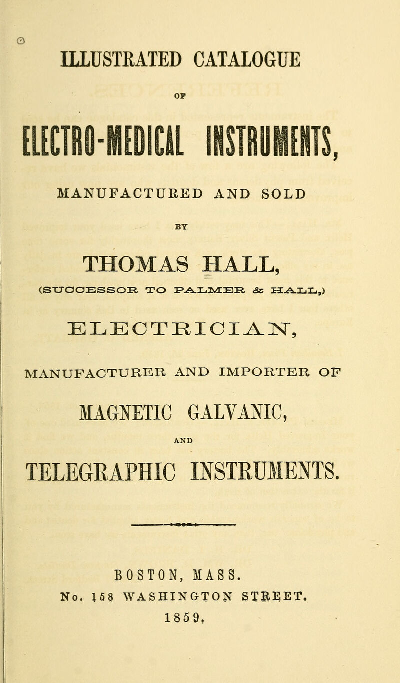 ILLUSTRATED CATALOGUE [lECTRO-MEDICll INSTRUMEIITS, MANUFACTURED AND SOLD BY THOMAS HALL, (SXJCCESS03R TO I'-A.I-.3^^BR «Sc HCA-LIL,,) MANUFACTURER AND IMPORTKR OP MAGNETIC GALVANIC, AND TELEGEAPHIC INSTRUMENTS. BOSTON, MASS. No. 158 WASHINGTON STREET, 1859,