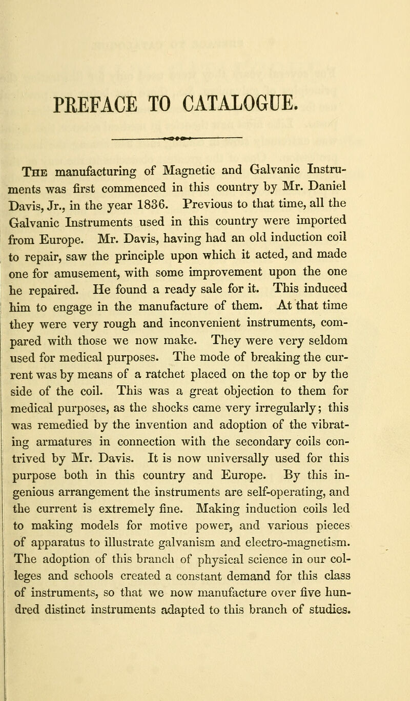 PEEFACE TO CATALOGUE. The manufacturing of Magnetic and Galvanic Instru- ments was first commenced in this country by Mr. Daniel Davis, Jr., in the year 1836. Previous to that time, all the Galvanic Instruments used in this country were imported from Europe. Mr. Davis, having had an old induction coil to repair, saw the principle upon which it acted, and made one for amusement, with some improvement upon the one he repaired. He found a ready sale for it. This induced him to engage in the manufacture of them. At that time they were very rough and inconvenient instruments, com- pared with those we now make. They were very seldom used for medical purposes. The mode of breaking the cur- rent was by means of a ratchet placed on the top or by the side of the coil. This was a great objection to them for medical purposes, as the shocks came very irregularly; this was remedied by the invention and adoption of the vibrat- ing armatures in connection with the secondary coils con- trived by Mr. Davis. It is now universally used for this purpose both in this country and Europe. By this in- genious arrangement the instruments are self-operating, and the current is extremely fine. Making induction coils led to making models for motive powerj and various pieces of apparatus to illustrate galvanism and electro-magnetism. The adoption of this branch of physical science in our col- leges and schools created a constant demand for this class of instruments, so that we now manufacture over five hun- dred distinct instruments adapted to this branch of studies.