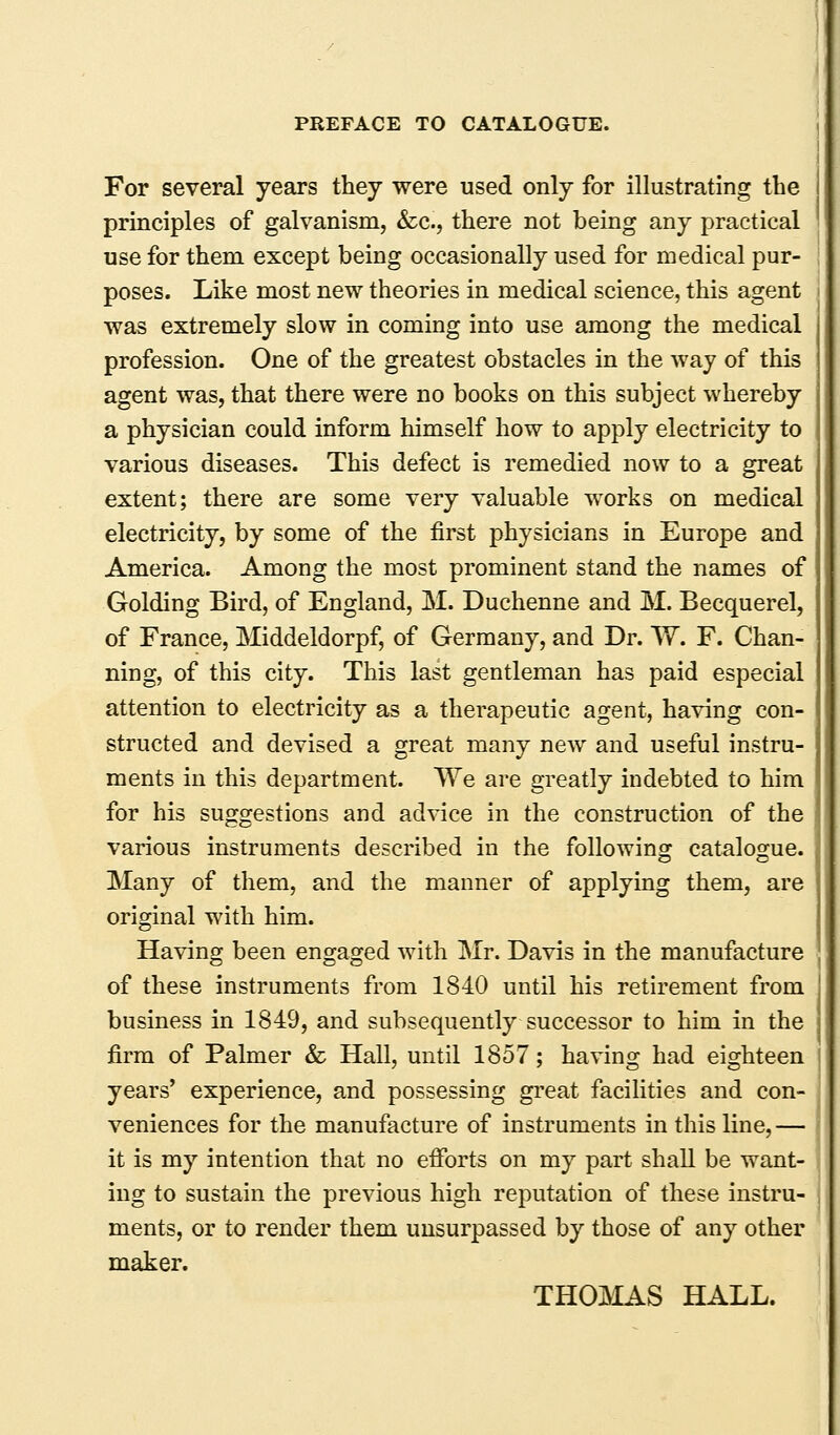 For several years they were used only for illustrating the principles of galvanism, &c., there not being any practical use for them except being occasionally used for medical pur- poses. Like most new theories in medical science, this agent was extremely slow in coming into use among the medical profession. One of the greatest obstacles in the way of this agent was, that there were no books on this subject whereby a physician could inform himself how to apply electricity to various diseases. This defect is remedied now to a great extent; there are some very valuable works on medical electricity, by some of the first physicians in Europe and America. Among the most prominent stand the names of Golding Bird, of England, M. Duchenne and M. Becquerel, of France, Middeldorpf, of Germany, and Dr. W. F. Chan- ning, of this city. This last gentleman has paid especial attention to electricity as a therapeutic agent, having con- structed and devised a great many new and useful instru- ,' ments in this department. We are greatly indebted to him for his suggestions and advice in the construction of the various instruments described in the following catalogue. Many of them, and the manner of applying them, are original with him. | Having been engaged with Mr. Davis in the manufacture J of these instruments from 1840 until his retirement from ! business in 1849, and subsequently successor to him in the firm of Palmer & Hall, until 1857; having had eighteen years' experience, and possessing great facilities and con- veniences for the manufacture of instruments in this line, — it is my intention that no efforts on my part shall be want- ing to sustain the previous high reputation of these instru- ments, or to render them unsurpassed by those of any other maker. THOMAS HALL.