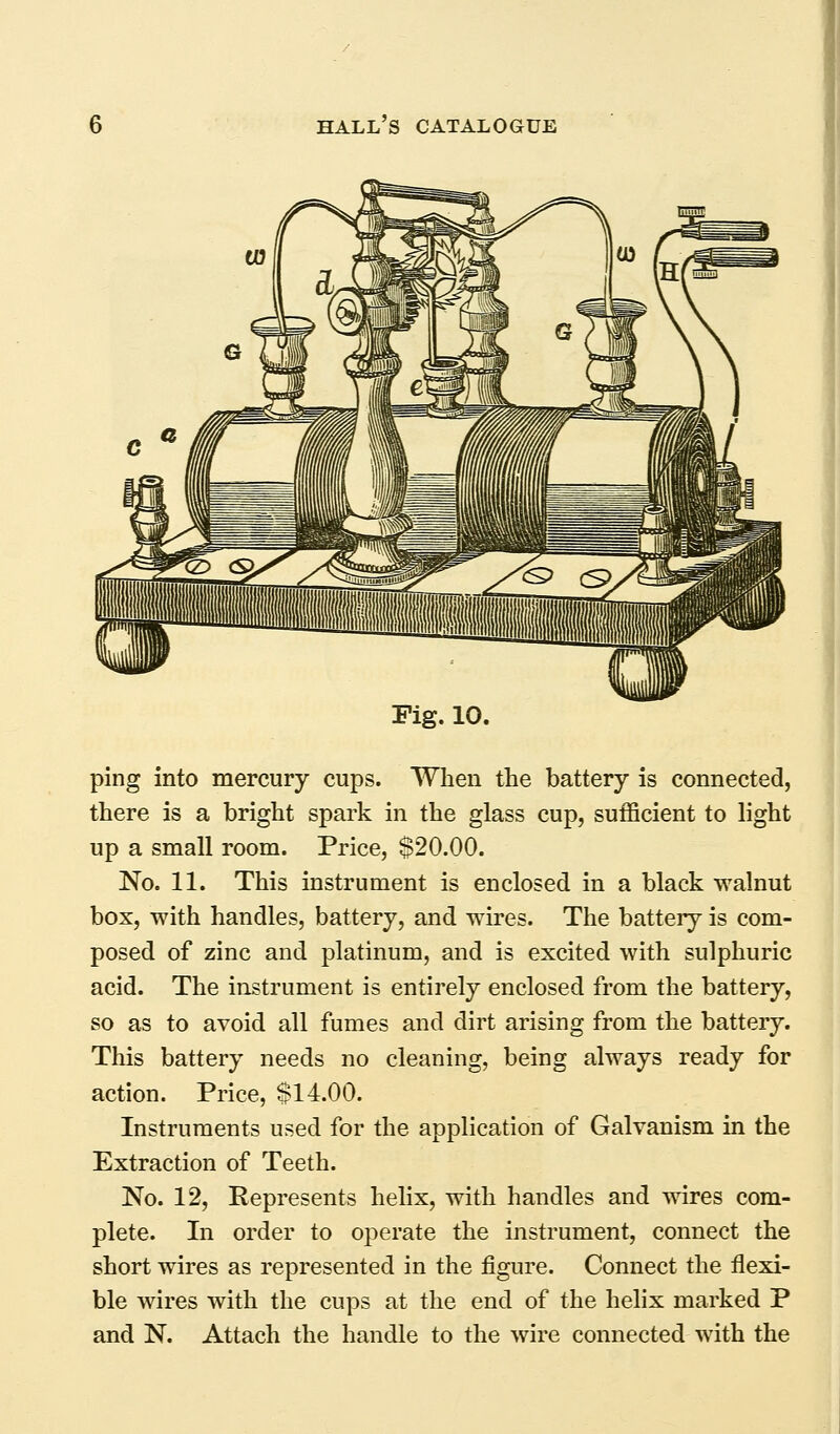 Fig. 10. ping into mercury cups. When the battery is connected, there is a bright spark in the glass cup, sufficient to light up a small room. Price, $20.00. No. 11. This instrument is enclosed in a black walnut box, with handles, battery, and wires. The battery is com- posed of zinc and platinum, and is excited with sulphuric acid. The instrument is entirely enclosed from the battery, so as to avoid all fumes and dirt arising from the battery. This battery needs no cleaning, being always ready for action. Price, $14.00. Instruments used for the application of Galvanism in the Extraction of Teeth. No. 12, Represents helix, with handles and wires com- plete. In order to operate the instrument, connect the short wires as represented in the figure. Connect the flexi- ble wires with the cups at the end of the helix marked P and N. Attach the handle to the wire connected with the