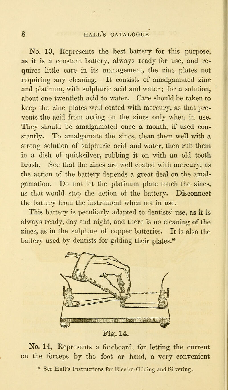No. 13, Represents the best battery for this purpose, as it is a constant battery, always ready for use, and re- quires little care in its management, the zinc plates not requiring any cleaning. It consists of amalgamated zinc and platinum, with sulphuric acid and water; for a solution, about one twentieth acid to water. Care should be taken to keep the zinc plates well coated with mercury, as that pre- vents the acid from acting on the zincs only when in use. They should be amalgamated once a month, if used con- stantly. To amalgamate the zincs, clean them well with a strong solution of sulphuric acid and water, then rub them in a dish of quicksilver, rubbing it on with an old tooth brush. See that the zincs are well coated with mercury, as the action of the battery depends a great deal on the amal- gamation. Do not let the platinum plate touch the zincs, as that would stop the action of the battery. Disconnect the battery from the instrument when not in use. This battery is peculiarly adapted to dentists' use, as it is always ready, day and night, and there is no cleaning of the zincs, as in the sulphate of copper batteries. It is also the battery used by dentists for gilding their plates.* JMiMmliliinmn Fig. 14. No. 14, Represents a footboard, for letting the current on the forceps by the foot or hand, a very convenient * See Hall's Instructions for Electro-Gilding and Silvering.