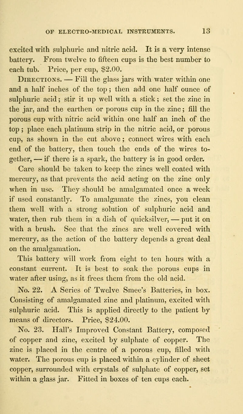 excited with sulphuric and nitric acid. It is a very intense battery. From twelve to fifteen cups is the best number to each tub. Price, per cup, $2.00. Directions. — Fill the glass jars with water within one and a half inches of the top; then add one half ounce of sulphuric acid; stir it up well with a stick; set the zinc in the jar, and the earthen or porqus cup in the zinc; fill the porous cup with nitric acid within one half an inch of the top ; place each platinum strip in the nitric acid, or porous cup, as shown in the cut above; connect wires with each end of the battery, then touch the ends of the wires to- gether, — if there is a spark, the battery is in good order. Care should be taken to keep the zincs well coated with mercury, as that prevents the acid acting on the zinc only when in use. They should be amalgamated once a week if used constantly. To amalgamate the zincs, you clean them well with a strong solution of sulphuric acid and water, then rub them in a dish of quicksilver, — put it on with a brush. See that the zincs are well covered with mercury, as the action of the battery depends a great deal on the amalgamation. This battery will woi'k from eight to ten hours with a constant current. It is best to soak the porous cups in water after using, as it frees them from the old acid. No. 22. A Series of Twelve Smee's Batteries, in box. Consisting of amalgamated zinc and platinum, excited with sulphuric acid. This is applied directly to the patient by means of directors. Price, $24.00. No. 23. Hall's Improved Constant Battery, composed of copper and zinc, excited by sulphate of copper. The zinc is placed in the centre of a porous cup, filled with water. The porous cup is placed within a cylinder of sheet copper, surrounded with crystals of sulphate of copper, set within a glass jar. Fitted in boxes of ten cups each.