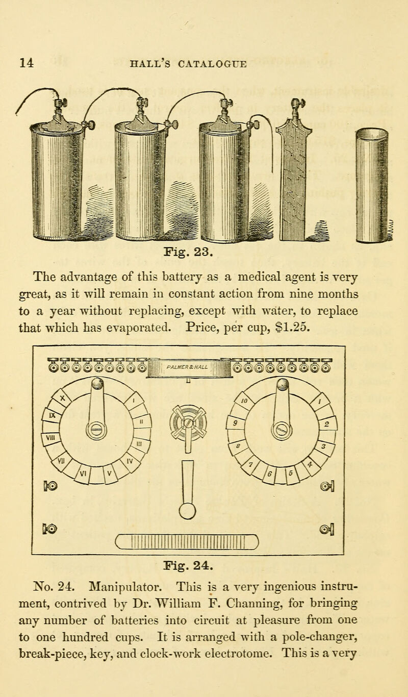 Fig. 23. The advantage of this battery as a medical agent is very great, as it will remain in constant action from nine months to a year without replacing, except with water, to replace that which has evaporated. Price, per cup, $1.25. Fig. 24. No. 24. Manipulator. This is a very ingenious instru- ment, contrived by Dr. William F. Channing, for bringing any number of batteries into circuit at pleasure from one to one hundred cups. It is arranged with a pole-changer, break-piece, key, and clock-work electrotome. This is a very