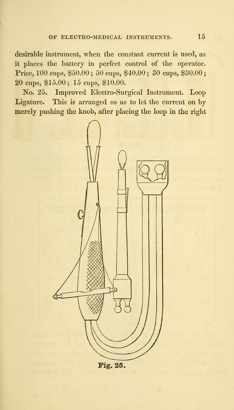 desirable instrument, when the constant current is used, as it places the battery in perfect control of the operator. Price, 100 cups, $50.00 ; 50 cups, $40.00 ; 30 cups, $30.00; 20 cups, $15.00; 15 cups, $10.00. No. 25. Improved Electro-Surgical Instrument. Loop Ligature. This is arranged so as to let the current on by merely pushing the knob, after placing the loop in the right