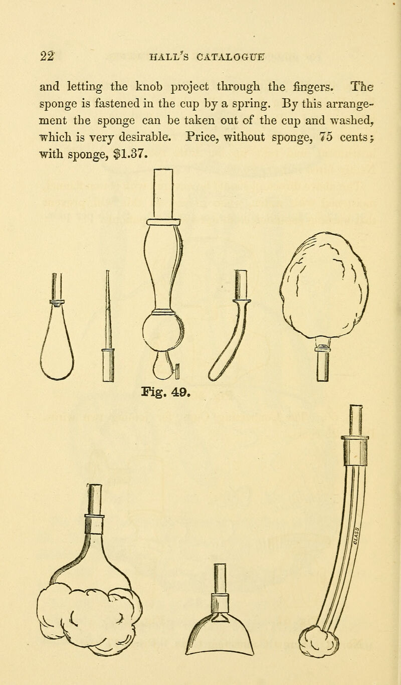 and letting the knob project tkrougli the fingers. The sponge is fastened in the cup by a spring. By this arrange- ment the sponge can be taken out of the cup and washed, which is very desirable. PricCj without sponge, 75 cents; with sponge, $1.37. i\