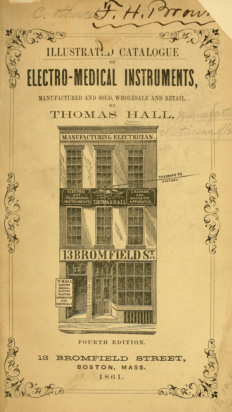 €^7//. /^^^2^> ILLUSTl CATALOGUE [LECTRO-IHIDICILINSTROMEIITS, MANUFACTURED ANJ3 SOLD, WHOLESALE AND RETAIL. BY 13BR0MFIELD SS &^3^^ ?'lHlllffll!l!; FOURTH EDITION. 13 s:Eio:]^!r:FiEiL.D stir^eet, BOSTON, MASS. 1861. I tj S) ^ <?^j 0^,A|^
