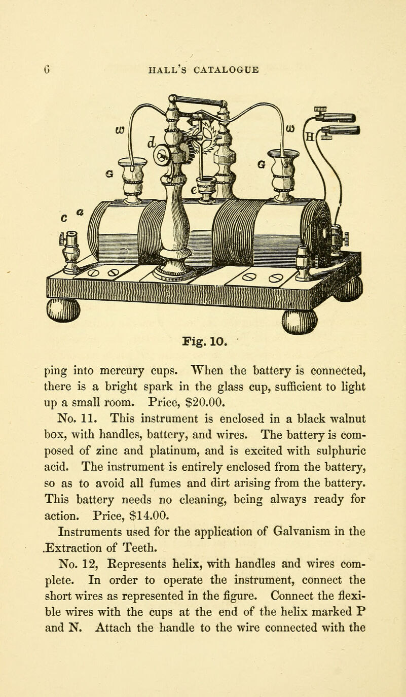 Fig. 10. ping into mercury cups. When the battery is connected, there is a bright spark in the glass cup, sufficient to light up a small room. Price, $20.00. No. 11. This instrument is enclosed in a black walnut box, with handles, battery, and wires. The battery is com- posed of zinc and platinum, and is excited with sulphuric acid. The instrument is entirely enclosed from the battery, so as to avoid all fumes and dirt arising from the battery. This battery needs no cleaning, being always ready for action. Price, $14.00. Instruments used for the application of Galvanism in the .Extraction of Teeth. No. 12, Represents helix, with handles and wires com- plete. In order to operate the instrument, connect the short wires as represented in the figure. Connect the flexi- ble wires with the cups at the end of the hehx marked P and N. Attach the handle to the wire connected with the