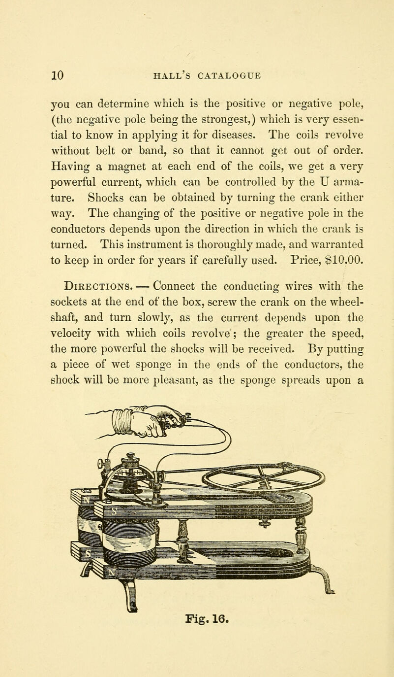 you can determine which is the positive or negative pole, (the negative pole being the strongest,) which is very essen- tial to know in applying it for diseases. The coils revolve without belt or band, so that it cannot get out of order. Having a magnet at each end of the coils, we get a very powerful current, w^hich can be controlled by the U arma- ture. Shocks can be obtained by turning the crank either way. The changing of the positive or negative pole in the conductors depends upon the direction in which the crank is turned. This instrument is thoroughly made, and warranted to keep in order for years if carefully used. Price, $10.00. Directions. — Connect the conducting wires with the sockets at the end of the box, screw the crank on the wheel- shaft, and turn slowly, as the current depends upon the velocity with which coils revolve; the greater the speed, the more powerful the shocks will be received. By putting a piece of wet sponge in the ends of the conductors, the shock will be more pleasant, as the sponge spreads upon a