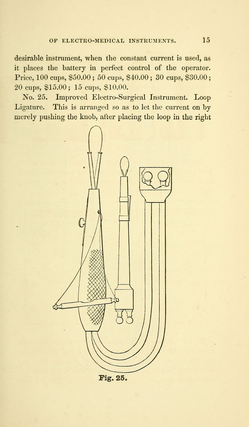 desirable instrument, when the constant current is used, as it places the battery in perfect control of the operator. Price, 100 cups, $50.00 ; 50 cups, $40.00 ; 30 cups, $30.00; 20 cups, $15.00; 15 cups, $10.00. No. 25. Improved Electro-Surgical Instrument. Loop Ligature. This is arranged so as to let the current on by merely pushing the knob, after placing the loop in the right rig. 25,