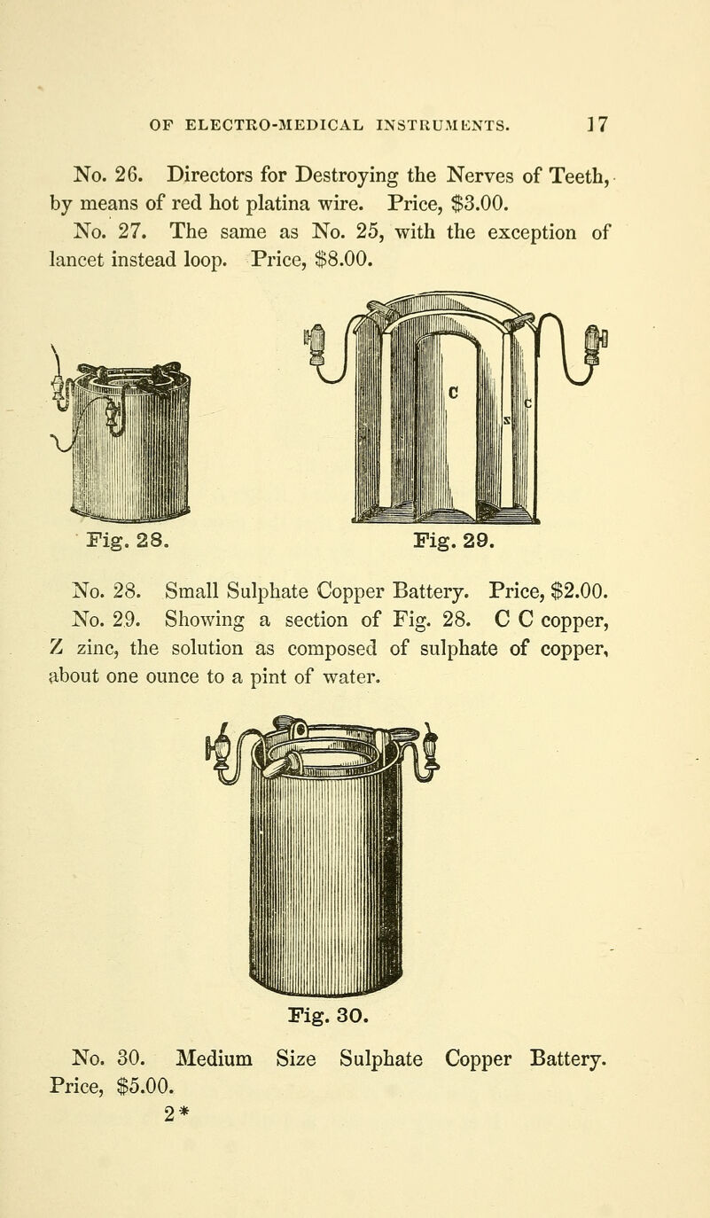 No. 26. Directors for Destroying the Nerves of Teeth, by means of red hot platina wire. Price, $3.00. No. 27. The same as No. 25, with the exception of lancet instead loop. Price, $8.00. Fig, 28, Fig. 29. No. 28. Small Sulphate Copper Battery. Price, $2.00. No. 29. Showing a section of Fig, 28. C C copper, Z zinc, the solution as composed of sulphate of copper, about one ounce to a pint of water. Fig. 30. No. 30. Medium Size Sulphate Copper Battery. Price, $5.00. 2*