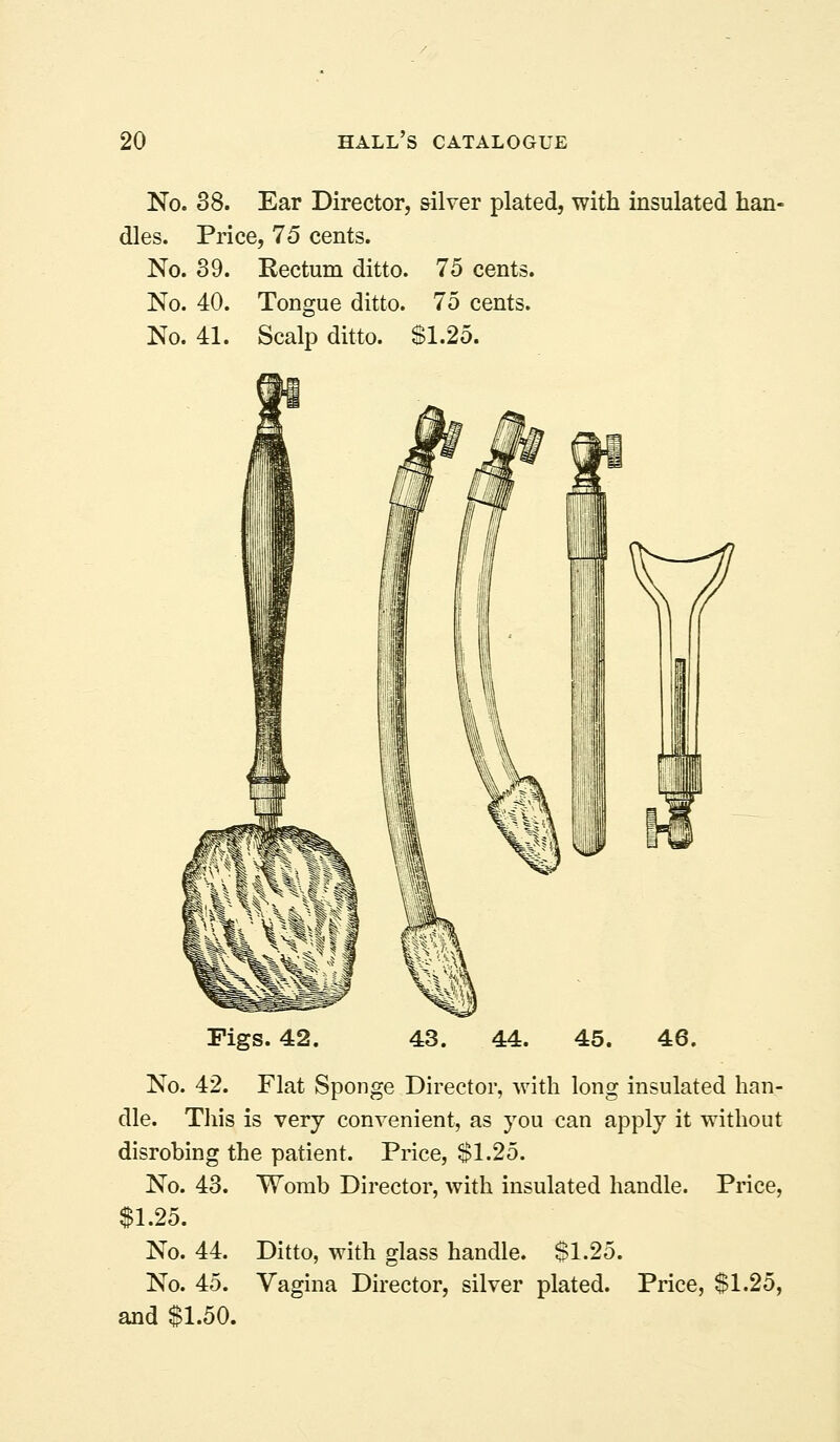 No. 38. Ear Director, silver plated, with insulated han- dles. Price, 15 cents. No. 39. Rectum ditto. 75 cents. No. 40. Tongue ditto. 75 cents. No. 41. Scalp ditto. S1.25. Figs. 42 No. 42. Flat Sponge Director, with long insulated han- dle. This is very convenient, as you can apply it without disrobing the patient. Price, $1.25. No. 43. Womb Director, with insulated handle. Price, $1.25. No. 44. Ditto, with glass handle. $1.25. No. 45. Vagina Director, silver plated. Price, $1.25, and $1.50.