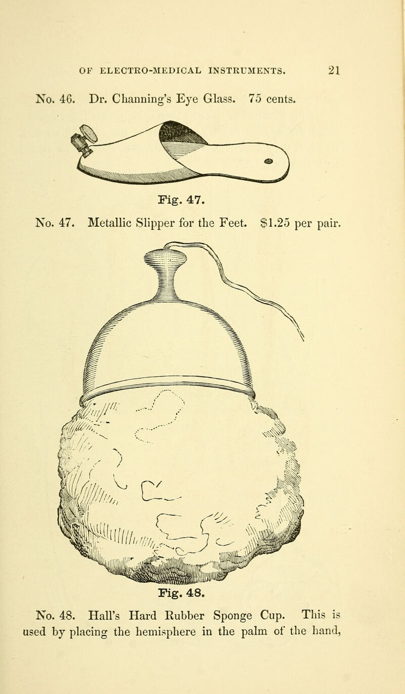 No. 46. Dr. Channing's Eye Glass. 75 cents. Fig. 47. No. 47. Metallic Slipper for the Feet. $1.25 per pair. Pig. 48. No. 48. Hall's Hard Rubber Sponge Cup. This is used by placing the hemisphere in the palm of the hand,