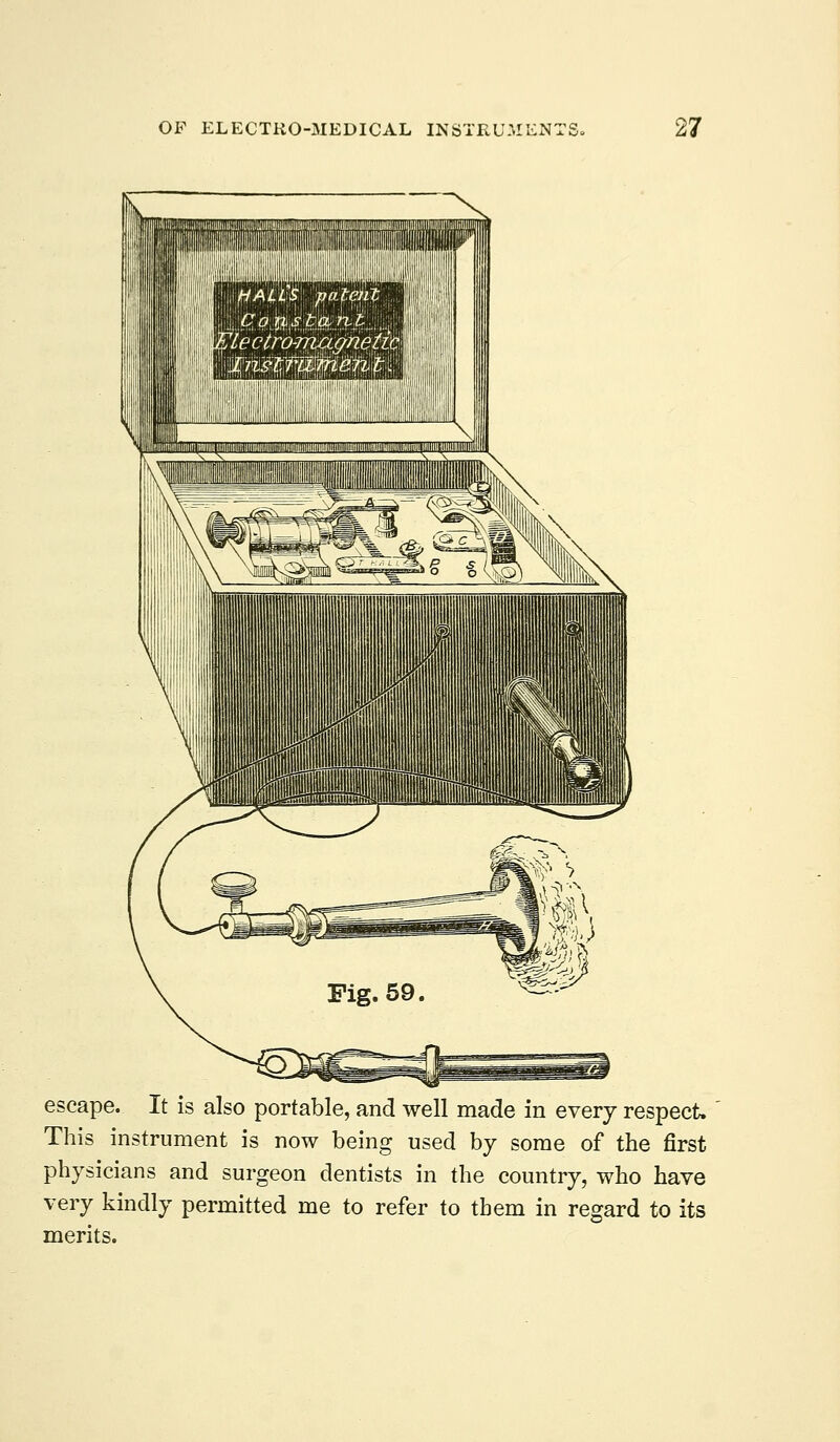 escape. It is also portable, and well made in every respect. This instrument is now being used by some of the first physicians and surgeon dentists in the country, who have very kindly permitted me to refer to them in regard to its merits.