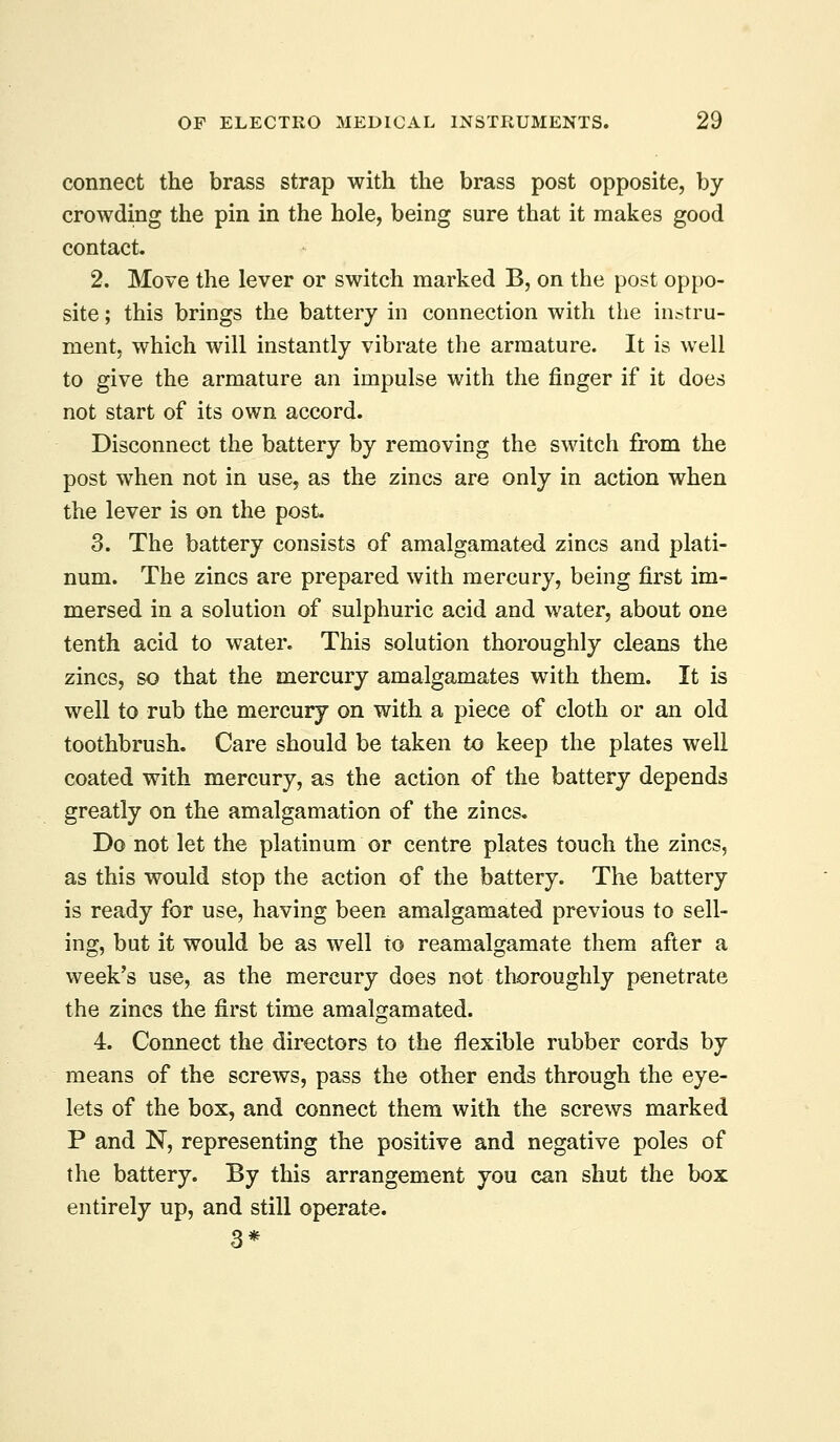 connect the brass strap with the brass post opposite, by crowding the pin in the hole, being sure that it makes good contact. 2. Move the lever or switch marked B, on the post oppo- site ; this brings the battery in connection with the instru- ment, which will instantly vibrate the armature. It is well to give the armature an impulse with the finger if it does not start of its own accord. Disconnect the battery by removing the switch from the post when not in use, as the zincs are only in action when the lever is on the post- 3. The battery consists of amalgamated zincs and plati- num. The zincs are prepared with mercury, being first im- mersed in a solution of sulphuric acid and water, about one tenth acid to water. This solution thoroughly cleans the zincs, so that the mercury amalgamates with them. It is well to rub the mercury on with a piece of cloth or an old toothbrush. Care should be taken to keep the plates well coated with mercury, as the action of the battery depends greatly on the amalgamation of the zincs. Do not let the platinum or centre plates touch the zincs, as this would stop the action of the battery. The battery is ready for use, having been amalgamated previous to sell- ing, but it would be as well to reamalgamate them after a week's use, as the mercury does not thoroughly penetrate the zincs the first time amalgamated. 4. Connect the directors to the flexible rubber cords by means of the screws, pass the other ends through the eye- lets of the box, and connect them with the screws marked P and N, representing the positive and negative poles of the battery. By this arrangement you can shut the box entirely up, and still operate.
