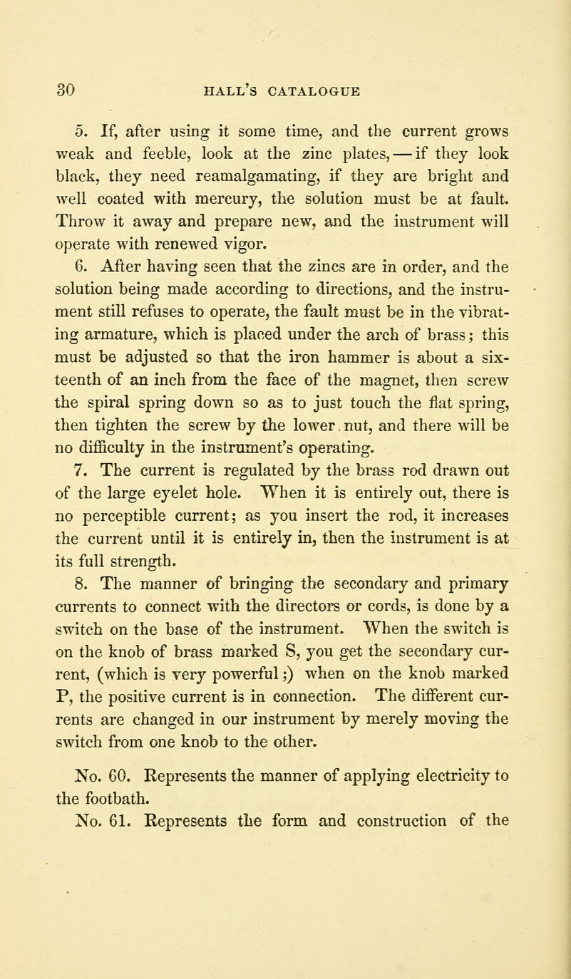 5. If, after using it some time, and the current grows weak and feeble, look at the zinc plates, — if they look black, they need reamalgamating, if they are bright and well coated with mercury, the solution must be at fault. Throw it away and prepare new, and the instrument will operate with renewed vigor. 6. After having seen that the zincs are in order, and the solution being made according to directions, and the instru- ment still refuses to operate, the fault must be in the vibrat- ing armature, which is placed under the arch of brass; this must be adjusted so that the iron hammer is about a six- teenth of an inch from the face of the magnet, then screw the spiral spring down so as to just touch the flat spring, then tighten the screw by the lower nut, and there will be no difficulty in the instrument's operating. 7. The current is regulated by the brass rod drawn out of the large eyelet hole. When it is entirely out, there is no perceptible current; as you insert the rod, it increases the current until it is entirely in, then the instrument is at its full strength. 8. The manner of bringing the secondary and primary currents to connect with the directors or cords, is done by a switch on the base of the instrument. When the switch is on the knob of brass marked S, you get the secondary cur- rent, (which is very powerful;) when on the knob marked P, the positive current is in connection. The different cur- rents are changed in our instrument by merely moving the switch from one knob to the other. No. 60. Represents the manner of applying electricity to the footbath. No. 61. Represents the form and construction of the