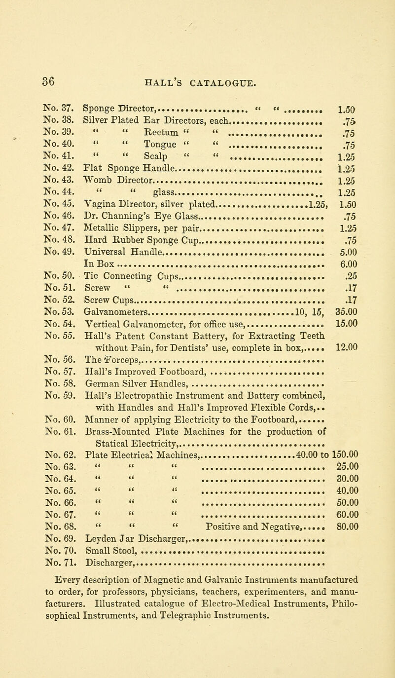 No. 37. Sponge Director, « «« 1.50 No. 38. Silver Plated Ear Directors, each .76 No. 39.   Rectum  75 No. 40.   Tongue   75 No. 41.   Scalp   1.25 No.42. Flat Sponge Handle 1.25 No. 43. Womb Director 1.25 N0.44.   glass 1.25 No. 45. Vagina Director, silver plated 1.25f 1.50 No. 46. Dr. Channing's Eye Glass 75 No. 47. Metallic Slippers, per pair 1.25 No. 48. Hard Eubber Sponge Cup 75 N0.49. Universal Handle 5.00 In Box 6.00 No. 50. Tie Connecting Cups 25 No.51. Screw  «' 17 No.52, ScrewCups ^ 17 N0.53. Galvanometers 10, 15, 35.00 No. 54. Vertical Galvanometer, for office use, 15.00 No. 55. Hall's Patent Constant Battery, for Extracting Teeth. without Pain, for Dentists' use, complete in box, 12.00 No. 56. The'Forceps,. No. 57. Hall's Improved Footboard, No. 58. German Silver Handles, No. 59. Hall's Electropathic Instrument and Battery combined, with Handles and Hall's Improved Flexible Cords,.. No. 60. Manner of applying Electricity to the Footboard, No. 61. Brass-Mounted Plate Machines for the production of Statical Electricity, No. 62. Plate Electrical Machines, 40.00 to 150.00 No. 63.   « 25.00 No. 64. «   30.00 No.65.   '' 40.00 N0.66.    50.00 No. 67.    60.00 No. 68.  «'  Positive and Negative, 80.00 No. 69. Leyden Jar Discharger,... No. 70. Small Stool, No. 71. Discharger, Every description of Magnetic and Galvanic Instruments manufactured to order, for professors, physicians, teachers, experimenters, and manu- facturers. Illustrated catalogue of Electro-Medical Instruments, Philo- sophical Instruments, and Telegraphic Instruments.