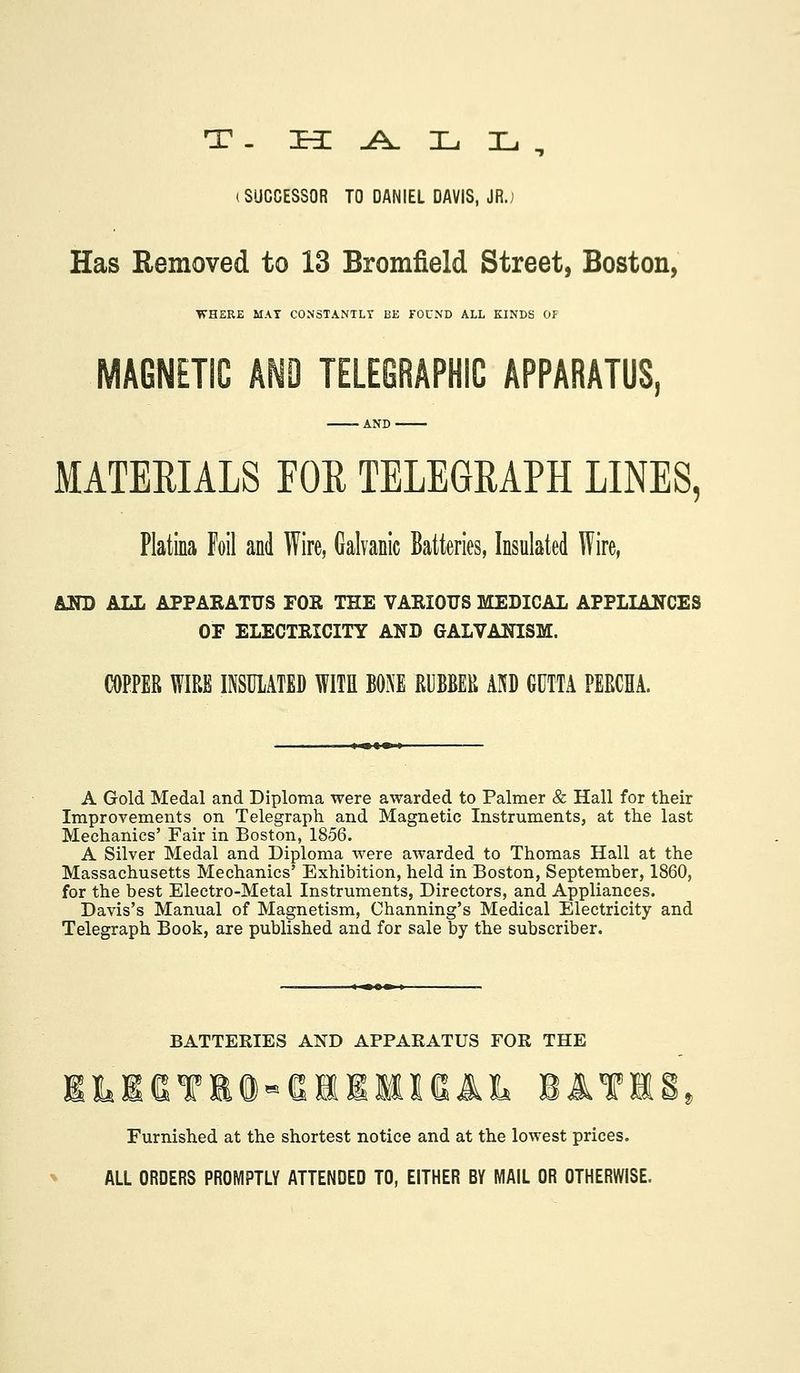 (SUCCESSOR TO DANIEL DAVIS, JR.; Has Removed to 13 Bromfield Street, Boston, WHERE MAT CONSTANTLY BE FOUND ALL KINDS OF MAGNETIC Af^O TELEGRAPHIC APPARATUS, MATERIALS FOR TELEGRAPH LINES, Platina Foil and Wire, Galvanic Batteries, Insulated Wire, LSD ALL APPAEATUS FOR THE VARIOUS MEDICAL APPLIANCES OF ELECTRICITY AND GALVANISM. COPPER WIRE INSULATED WITE BONE RUBBER AND GUTTA PERCHA. A Gold Medal and Diploma were awarded to Palmer & Hall for their Improvements on Telegraph and Magnetic Instruments, at the last Mechanics' Fair in Boston, 1856. A Silver Medal and Diploma were awarded to Thomas Hall at the Massachusetts Mechanics' Exhibition, held in Boston, September, 1860, for the best Electro-Metal Instruments, Directors, and Appliances. Davis's Manual of Magnetism, Channing's Medical Electricity and Telegraph Book, are published and for sale by the subscriber. BATTERIES AND APPARATUS FOR THE LEeTKa-eiiMisiL bate Furnished at the shortest notice and at the lowest prices. ALL ORDERS PROMPTLY ATTENDED TO, EITHER BY MAIL OR OTHERWISE.