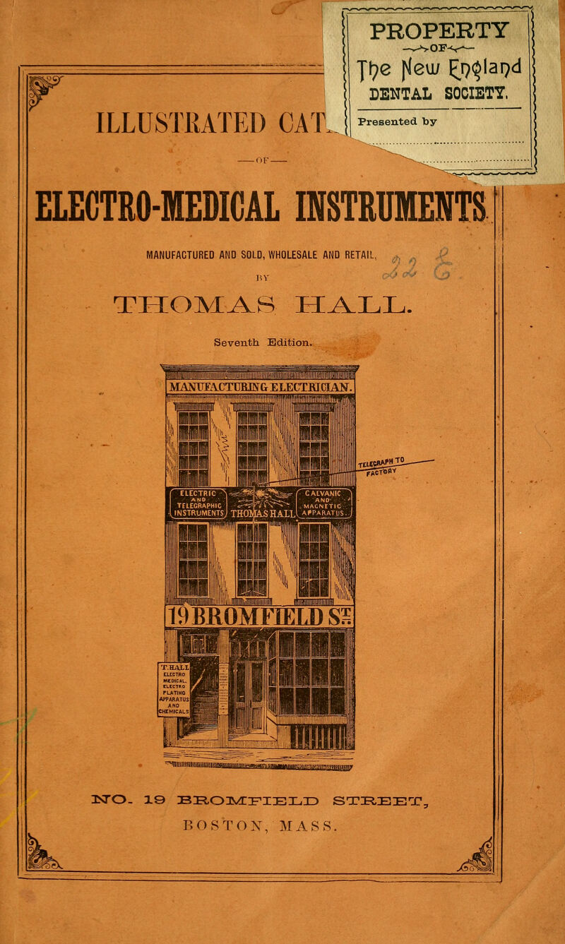 ILLUSTRATED CAT. PROPERTY -OF- Jt?e fleu/ ^lapd DENTAL SOCIETY. Presented by ELECTRO-MEDICAL INSTRUMENTS MANUFACTURED AND SOLD, WHOLESALE AND RETAIL, THOMAS HALL. Seventh Edition. 3STO- 19 BROMFIELD STREET, BOSTON, MASS.