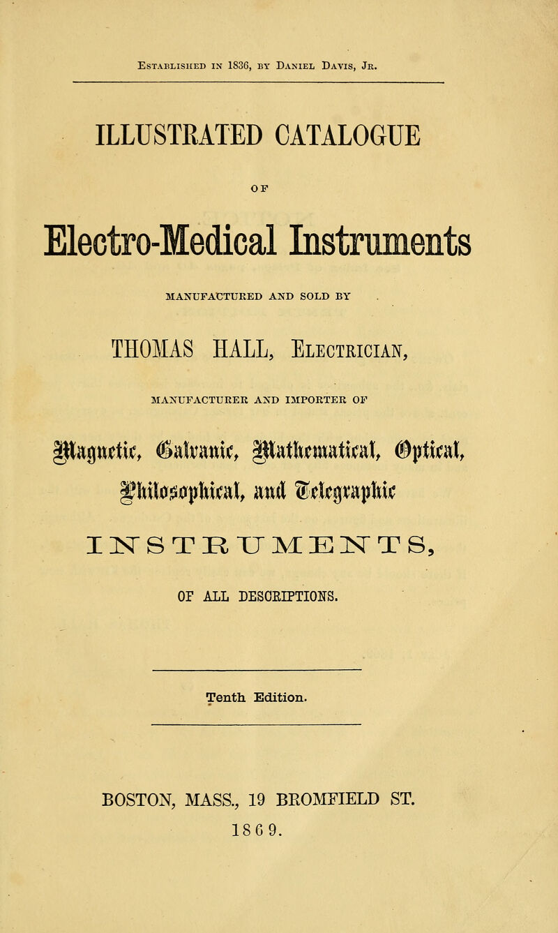 Established in 1836, by Daniel Davis, Jr. ILLUSTRATED CATALOGUE OF Electro-Medical Instruments MANUFACTURED AND SOLD BY THOMAS HALL, Electrician, MANUFACTURER AND IMPORTER OF INSTETJMENTS, OF ALL DESCELPTIOKS. Tenth Edition. BOSTON, MASS., 19 BEOMFIELD ST. 18G9.